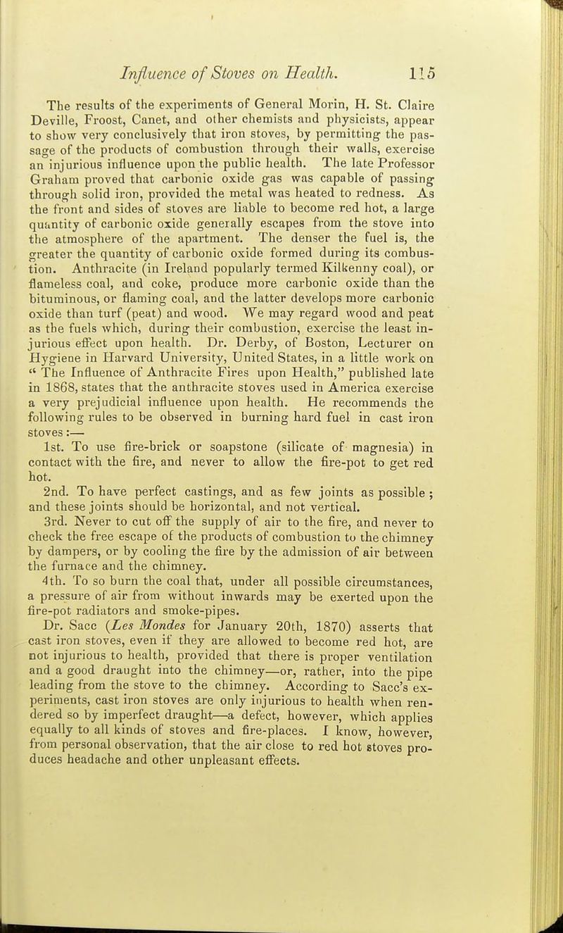 The results of the experiments of General Morin, H. St. Claire Deville, Froost, Canet, and other chemists and physicists, appear to show very conclusively that iron stoves, by permitting the pas- sage of the products of combustion through their walls, exercise an injurious influence upon the public health. The late Professor Gi'aham proved that carbonic oxide gas was capable of passing through solid iron, provided the metal was heated to redness. As the front and sides of stoves are liable to become red hot, a large quantity of carbonic oxide generally escapes from the stove into the atmosphere of the apartment. The denser the fuel is, the greater the quantity of carbonic oxide formed during its combus- tion. Anthracite (in Ireland popularly termed Kilkenny coal), or flameless coal, and coke, produce more carbonic oxide than the bituminous, or flaming coal, and the latter develops more carbonic oxide than turf (peat) and wood. We may regard wood and peat as the fuels which, during their combustion, exercise the least in- jurious effect upon health. Dr. Derby, of Boston, Lecturer on Hygiene in Harvard University, United States, in a little work on *' The Influence of Anthracite Fires upon Health, published late in 1868, states that the anthracite stoves used in America exercise a very prejudicial influence upon health. He recommends the following rules to be observed in burning hard fuel in cast iron stoves:— 1st. To use fire-brick or soapstone (silicate of magnesia) in contact with the fire, and never to allow the fire-pot to get red hot. 2nd. To have perfect castings, and as few joints as possible ; and these joints should be horizontal, and not vertical. 3rd. Never to cut off the supply of air to the fire, and never to check the free escape of the pi'oducts of combustion to the chimney by dampers, or by cooling the fire by the admission of air between the furnace and the chimney. 4th. To so burn the coal that, under all possible circumstances, a pressure of air from without inwards may be exerted upon the fire-pot radiators and smoke-pipes. Dr. Sacc {Les Mondes for January 20th, 1870) asserts that cast iron stoves, even if they are allowed to become red hot, are not injurious to health, provided that there is proper ventilation and a good draught into the chimney—or, rather, into the pipe leading from the stove to the chimney. According to Sacc's ex- periments, cast iron stoves are only injurious to health when ren- dered so by imperfect draught—a defect, however, which applies equally to all kinds of stoves and fire-places. I know, however, from personal observation, that the air close to red hot stoves pro- duces headache and other unpleasant effects.