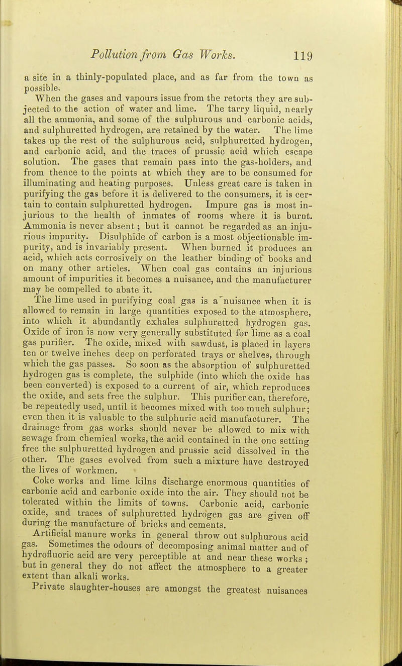 a site in a thinly-populated place, and as far from the town as possible. When the gases and vapours issue from the retorts they are sub- jected to the action of water and lime. The tarry liquid, nearly all the ammonia, and some of the sulphurous and carbonic acids, and sulphuretted hydrogen, are retained by the water. The lime takes up the rest of the sulphurous acid, sulphuretted hydrogen, and carbonic acid, and the traces of prussic acid which escape solution. The gases that remain pass into the gas-holders, and from thence to the points at which they are to be consumed for illuminating and heating purposes. Unless great care is taken in purifying the gas before it is delivered to the consumers, it is cer- tain to contain sulphuretted hydrogen. Impure gas is most in- jurious to the health of inmates of rooms where it is burnt. Ammonia is never absent; but it cannot be regarded as an inju- rious impurity. Bisulphide of carbon is a most objectionable im- purity, and is invariably present. When burned it produces an acid, which acts corrosively on the leather binding of books and on many other articles. When coal gas contains an injurious amount of impurities it becomes a nuisance, and the manufacturer may be compelled to abate it. The lime used in purifying coal gas is a'nuisance when it is allowed to remain in large quantities exposed to the atmosphere, into which it abundantly exhales sulphuretted hydrogen gas. Oxide of iron is now very generally substituted for lime as a coal gas purifier. The oxide, mixed with sawdust, is placed in layers ten or twelve inches deep on perforated trays or shelves, through which the gas passes. So soon as the absorption of sulphuretted hydrogen gas is complete, the sulphide (into which the oxide has been converted) is exposed to a current of air, which reproduces the oxide, and sets free the sulphur. This purifier can, therefore, be repeatedly used, until it becomes mixed with too much sulphur; even then it is valuable to the sulphuric acid manufacturer. The drainage from gas works should never be allowed to mix with sewage from chemical works, the acid contained in the one setting free the sulphuretted hydrogen and prussic acid dissolved in the other. The gases evolved from such a mixture have destroyed the lives of workmen. Coke works and lime kilns discharge enormous quantities of carbonic acid and carbonic oxide into the air. They should not be tolerated within the limits of towns. Carbonic acid, carbonic oxide, and traces of sulphuretted hydrogen gas are given oflf during the manufacture of bricks and cements. Artificial manure works in general throw out sulphurous acid gas. Sometimes the odours of decomposing animal matter and of hydrofluoric acid are very perceptible at and near these works ; but in general they do not affect the atmosphere to a greater extent than alkali works. Private slaughter-houses are amongst the greatest nuisances