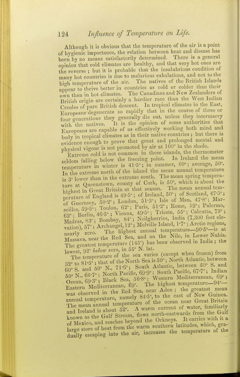 Although it is obvious that the temperature of the air is a point of hygienic importance, the relation between heat and disease has been by no means satisfactorily determined. There is a general opinion that cold climates are healthy, and that very hot ones are the reverse ; but it is probable that the insalubrious condition of many hot countries is due to malarious exhalations, and not to the hi<-h temperature of the air. The natives of the British Islands appear to thrive better in countries as cold or colder than their own than in hot climates. The Canadians and New Zealanders of British orWm are certainly a hardier race than the West Indian Creoles of pure British descent. In tropical climates in the East, Europeans degenerate so rapidly that in the course of three or four generations they generally die out, unless they intermarry Tvith the natives. It is the opinion of some authorities that Europeans are capable of as effectively working both mind and body in tropical climates as in their native countries ; but there is evidence enough to prove that great and prolonged mental and physical vigour is not promoted by air at 100° in the shade. Extreme cold is not common in these islands, the thermometer seldom falling below the freezing point. In Ireland the mean temperature in winter is 41-5°; in summer, 60°; average, 50. In the extreme north of the island the mean annual temperature is 3- lower than in the extreme south. The mean spring tempera- lure at Queenstown, county of Cork, is 50°, which is about tbe I- L=t ftreat Britain at that season. The mean annual tem- ^^itfl of Cw^^^ of Ireland, 50°; of Scotland, 47-5°; Tcuern^^^^^^^ 51-3°; Isle of Man, 47-8°; Mar- !nSr5q-5°' Toulon, 62°; Paris, 51-2°; Rome, 59°; Palermo, fi2o M^^^ Vienni 49-5°; Trieste, 55°; Calcutta, 79°; Madras 83°; Bombay, 84°; Neilgherries, India (7,300 feet ele- otrnn^ 57° - Archangel, 12°; Melville Island, 1-7°; Arctic regions, nTv'zero The highest annual temperature_90-5°-is at M ava nlthe Red'sea, and on the Nile, i-Lower Nubia The greatest temperature (145°) has been observed in India ; the inwptit 92° below zero, in 55° N. lat. , ^ \ r Tw'tPrnnerature of the sea varies (except when frozen) from .9?^to 81?° that of the North Sea is 50°; North Atlantic between ^S c 1 ^n- N 71-5°; South Atlantic, between 50° S..and S I '66-7° Nonh P A South Pacific, 67-7°; Indian 'fior' Black Sea, SG-B-; Western Mediterranean, 69°; Ss^rk MeditSlanean 69°. The highest temperature_94°- wfs observed in the Red Sea, near Aden ; the greatest mean was oDserveu , ^ £ ^ Guinea, annual te-perature namely 84 5 to the^east^^^ ^^^^^ ^^^^^ The mean annual temperature ot ^^^.^.^^^^ and Ireland IS about 52^^^ A w ^^.^^ Gulf known as the ^^^ J^the Orkneys. It carries with it a of Mexico latitudes, which, gra- S; :srpL'gnn[::r^ i~ the temperature of the