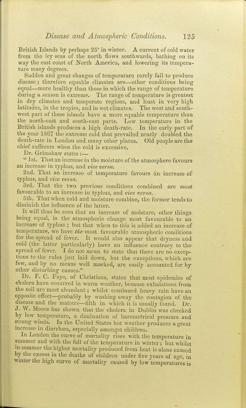 British Islands by perhaps 25° in winter. A current of cold water from the icy seas of the north flows southwards, bathing on its way the east coast of North America, and lowering its tempera- ture many degrees. Sudden and great changes of temperature rarely fail to produce disease; therefore equable climates are—other conditions being equal—more healthy than those in which the range of temperature during a season is extreme. The range of temperature is greatest in dry climates and temperate regions, and least in very high latitudes, in the tropics, and in wet climates. The west and south- west part of these islands have a more equable temperature than the north-east and south-east parts. Low temperature in the British islands produces a high death-rate. In the early part of the year 1867 the extreme cold that prevailed nearly doubled the death-rate in London and many other places. Old people are the chief sufferers when the cold is excessive. Dr. Grimshaw states:—  1st. That an increase in the moisture of the atmosphere favours an increase in typhus, and vice versa. 2nd. That an increase of temperature favours an increase of typhus, and vice versa. 3rd. That the two previous conditions combined are most favourable to an increase in typhus, and vice versa. oth. That when cold and moisture combine, the former tends to diminish the influence of the latter. It will thus be seen that an increase of moisture, other things being equal, is the atmospheric change most favourable to an increase of typhus ; but that when to this is added an increase of temperature, we have the most favourable atmospheric conditions for the spread of fever. It would also appear that dryness and cold (the latter particularly) have an influence contrary to the- spread of fever. I do not mean to state that there are no excep- tions to the rules just laid down, but the exceptions, which are few, and by no means well marked, are easily accounted for by- other disturbing causes. Dr. F. C. Faye, of Christiana, states that most epidemics of cholera have occurred in warm weather, because exhalations from the soil are most abundant; whilst continued heavy rain have an opposite effect—^probably by washing away the contagion of the disease and the matters—filth in which it is usually found. Dr. J. W. Moore has shown that the cholera in Dublin was checked by low temperature, a diminution of barometrical pressure and strong winds. In the United States hot weather produces a great increase in diarrhoea, especially amongst children. In London the curve of mortality rises with the temperature in summer and with the fall of the temperature in winter; but whilst m summer the higher mortality produced from heat is alone caused by the excess in the deaths of children under five years of age, in wmter the high curve of mortality caused by low temperatures is