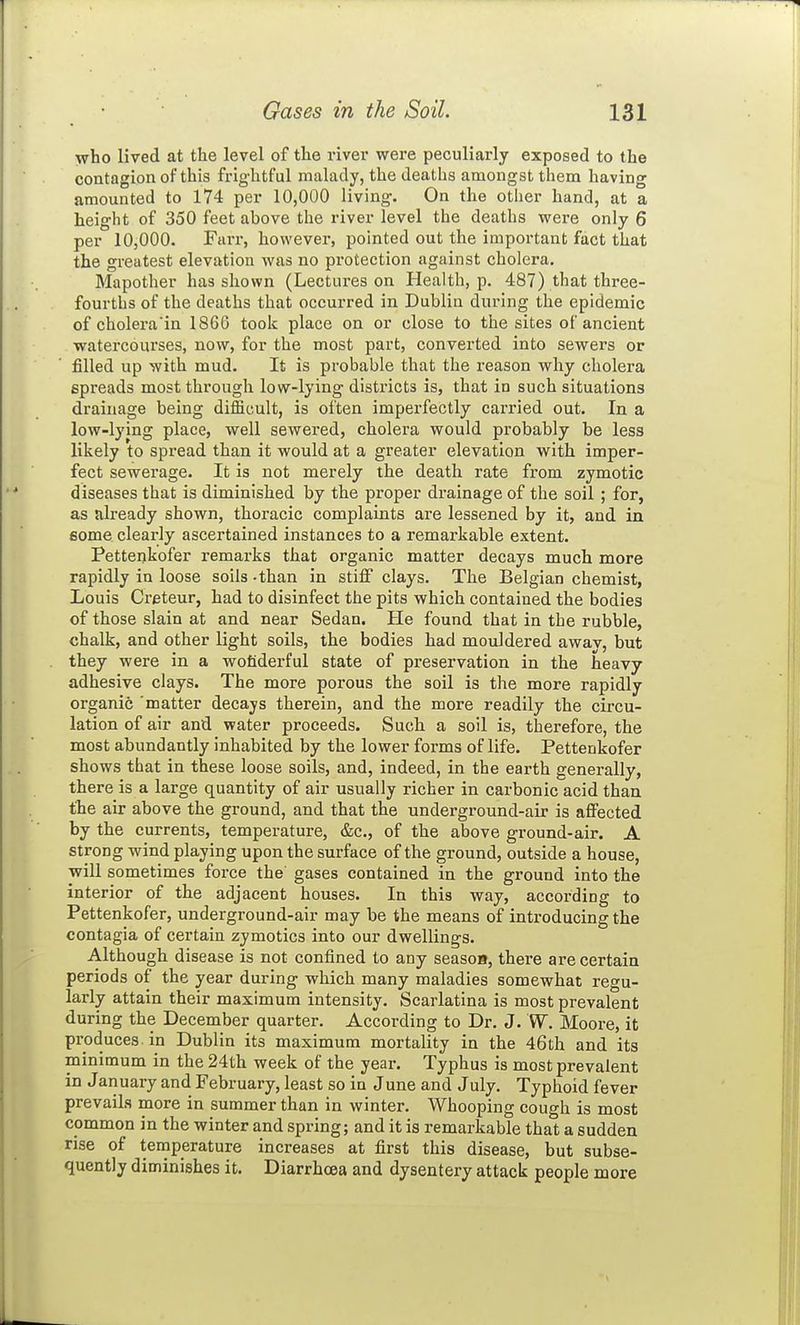 who lived at the level of the river were peculiarly exposed to the contagion of this frightful malady, the deaths amongst them having amounted to 174 per 10,000 living. On the other hand, at a height of 350 feet above the river level the deaths were only 6 per 10,000. Farr, however, pointed out the important fact that the greatest elevation was no protection against cholera. Mapother has shown (Lectures on Health, p. 487) that three- fourths of the deaths that occurred in Dublin during the epidemic of cholera'in 1866 took place on or close to the sites of ancient watei'courses, now, for the most part, converted into sewers or filled up with mud. It is probable that the reason why cholera spreads most through low-lying districts is, that in such situations drainage being difficult, is often imperfectly carried out. In a low-lying place, well sewered, cholera would probably be less likely to spread than it would at a greater elevation with imper- fect sewerage. It is not merely the death rate from zymotic diseases that is diminished by the proper drainage of the soil ; for, as already shown, thoracic complaints are lessened by it, and in some clearly ascertained instances to a remarkable extent. Pettenkofer remarks that organic matter decays much more rapidly in loose soils -than in stiff clays. The Belgian chemist, Louis Creteur, had to disinfect the pits which contained the bodies of those slain at and near Sedan. He found that in the rubble, chalk, and other light soils, the bodies had mouldered awav, but they were in a wofiderful state of preservation in the heavy adhesive clays. The more porous the soil is the more rapidly organic matter decays therein, and the more readily the circu- lation of air and water proceeds. Such a soil is, therefore, the most abundantly inhabited by the lower forms of life. Pettenkofer shows that in these loose soils, and, indeed, in the earth generally, there is a large quantity of air usually richer in carbonic acid than the air above the ground, and that the underground-air is affected by the currents, temperature, &c., of the above ground-air. A strong wind playing upon the surface of the ground, outside a house, will sometimes force the gases contained in the ground into the interior of the adjacent houses. In this way, according to Pettenkofer, underground-air may be the means of introducing the contagia of certain zymotics into our dwellings. Although disease is not confined to any seasoB, there are certain periods of the year during which many maladies somewhat regu- larly attain their maximum intensity. Scarlatina is most prevalent during the December quarter. According to Dr. J. W. Moore, it produces in Dublin its maximum mortality in the 46th and its minimum in the 24th week of the year. Typhus is most prevalent in January and February, least so in June and July. Typhoid fever prevails more in summer than in winter. Whooping cough is most common in the winter and spring; and it is remarkable that a sudden rise of temperature increases at first this disease, but subse- quently diminishes it. Diarrhoea and dysentery attack people more