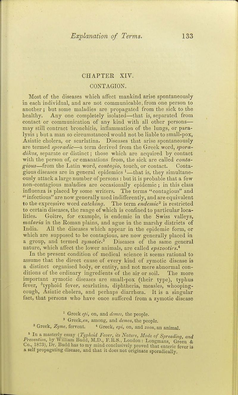 CHAPTER XIV. CONTAGION. Most of the diseases which affect mankind arise spontaneously in each individual, and are not communicable, from one person to another; but some maladies are propagated from the sick to the healthy. Any one completely isolated—that is, separated from contact or communication of any kind with all other persons— may still contract bronchitis, inflammation of the lungs, or para- lysis ; but a man so circumstanced would not be liable to small-pox, Asiatic cholera, or scarlatina. Diseases that arise spontaneously are termed sporadic—a term derived from the Greek word, spora- dikos, separate or distinct; those which ai'e acquired by contact with the person of, or emanations from, the sick are called conta- gious—from the Latin word, contagio, touch, or contact. Conta- gious diseases are in general epidemics ^—that is, they simultane- ously attack a large number of persons : but it is probable that a few non-contagious maladies are occasionally epidemic ; in this class influenza is placed by some writers. The terms contagious and '* infectious are now generally used indifferently, and are equivalent to the expressive word catching. The term endemic^ is restricted to certain diseases, the range of which is confined to particular loca- lities. Goitre, for example, is endemic in the Swiss valleys, malaria in the Roman plains, and ague in the marshy districts of India. All the diseases which appear in the epidemic form, or which are supposed to be contagious, are now generally placed in a group, and termed zymotic? Diseases of the same general nature, which affect the lower animals, are called epizootics,'^ In the present condition of medical science it seems rational to assume that the direct cause of every kind of zymotic disease is a distinct organised body, or entity, and not mere abnormal con- ditions of the ordinary ingredients of the air or soil. The more important zymotic diseases are small-pox (their type), typhus fever, ^typhoid fever, scarlatina, diphtheria, measles, whooping- cough, Asiatic cholera, and perhaps diarrhoea. It is a singular fact, that persons who have once suffered from a zymotic disease ' Greek epi, on, and demos, the people. * Greek,en, among, and rfewos, the people. ^ Greek, Zijme, fervent. Greek, e-pi, on, and zoon, an animal. » In a masterly essay {Tijplioid Fever, its Nature, Mode of Spreading, and Prevention, by William Budtl, M.D., F.K.S., Loudon : Longmans, Green & Co., 1873), Dr. Budd has to my mind conclusively proved that enteric fever is a self propagating disease, and that it does not originate sporadically.