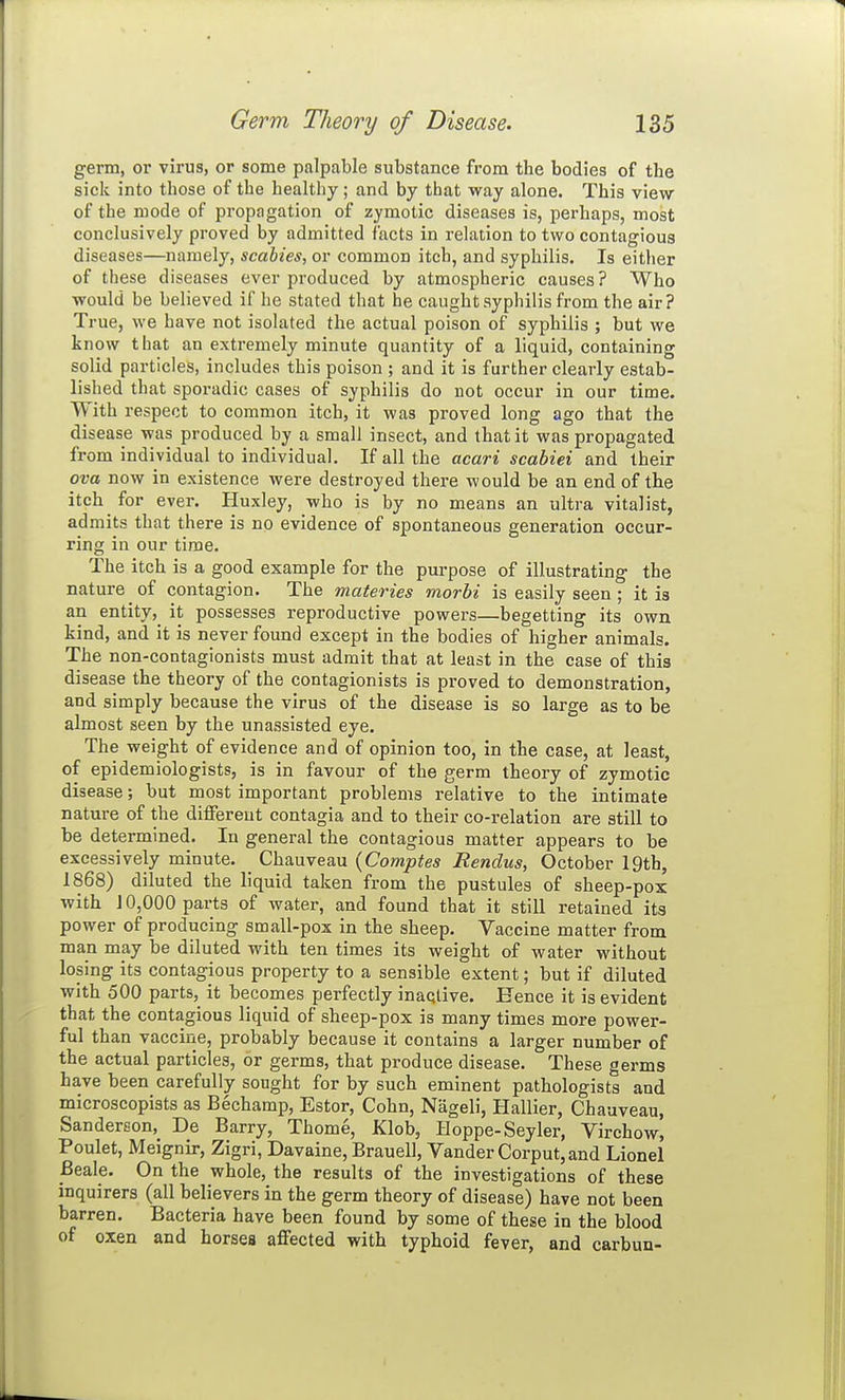 germ, or virus, or some palpable substance from the bodies of the sick into those of the healthy; and by that way alone. This view of the mode of propagation of zymotic diseases is, perhaps, most conclusively proved by admitted facts in relation to two contagious diseases—namely, scabies, or common itch, and syphilis. Is either of these diseases ever produced by atmospheric causes? Who would be believed if he stated that he caught syphilis from the air? True, we have not isolated the actual poison of syphilis ; but we know that an extremely minute quantity of a liquid, containing solid particles, includes this poison ; and it is further clearly estab- lished that sporadic cases of syphilis do not occur in our time. With respect to common itch, it was proved long ago that the disease was produced by a small insect, and that it was propagated from individual to individual. If all the acari scabiei and their ova now in existence were destroyed there would be an end of the itch for ever. Huxley, who is by no means an ultra vitalist, admits that there is no evidence of spontaneous generation occur- ring in our time. The itch is a good example for the purpose of illustrating the nature of contagion. The materies morbi is easily seen ; it is an entity, it possesses reproductive powers—begetting its own kind, and it is never found except in the bodies of higher animals. The non-contagionists must admit that at least in the case of this disease the theory of the contagionists is proved to demonstration, and simply because the virus of the disease is so large as to be almost seen by the unassisted eye. The weight of evidence and of opinion too, in the case, at least, of epidemiologists, is in favour of the germ theory of zymotic disease; but most important problems relative to the intimate nature of the different contagia and to their co-relation are still to be determined. In general the contagious matter appears to be excessively minute. Chauveau {Comptes Rendus, October 19th, 1868) diluted the liquid taken from the pustules of sheep-pox with J 0,000 parts of water, and found that it still retained its power of producing small-pox in the sheep. Vaccine matter from man may be diluted with ten times its weight of water without losing its contagious property to a sensible extent; but if diluted with 500 parts, it becomes perfectly inactive. Hence it is evident that the contagious liquid of sheep-pox is many times more power- ful than vaccine, probably because it contains a larger number of the actual particles, or germs, that produce disease. These germs have been carefully sought for by such eminent pathologists and microscopists as Bechamp, Estor, Cohn, Nageli, Hallier, Chauveau, Sanderson, De Barry, Thome, Klob, Hoppe-Seyler, Virchow, Poulet, Meignir, Zigri, Davaine, Brauell, Vander Corput,and Lionel Beale. On the whole, the results of the investigations of these inquirers (all believers in the germ theory of disease) have not been barren. Bacteria have been found by some of these in the blood of oxen and horses affected with typhoid fever, and carbun-