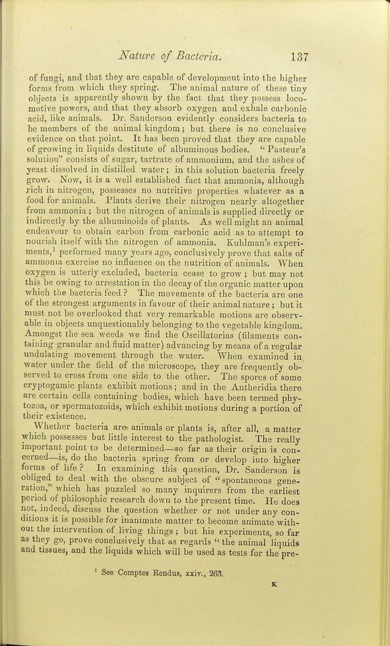 of fungi, and that they are capable of development into the higher forms from which they spring'. The animal nature of these tiny objects is apparently shown by the fact that they possess loco- motive powers, and that they absorb oxygen and exhale carbonic acid, like animals. Dr. Sanderson evidently considers bacteria to be members of the animal kingdom; but there is no conclusive evidence on that point. It has been proved that they are capable of growing in liquids destitute of albuminous bodies.  Pasteur's solution consists of sugar, tartrate of ammonium, and the ashes of yeast dissolved in distilled water; in this solution bacteria freely grow. Now, it is a well established fact that ammonia, although rich in nitrogen, possesses no nutritive pi'operties whatever as a food for animals. Plants derive their nitrogen nearly altogether from ammonia; but the nitrogen of animals is supplied directly or indirectly by the albuminoids of plants. As well might an animal endeavour to obtain carbon from carbonic acid as to attempt to nourish itself with the nitrogen of ammonia. Kuhlman's experi- ments,' performed many years ago, conclusively prove that salts of ammonia exercise no influence on the nutrition of animals. When oxygen is utterly excluded, bacteria cease to grow ; but may not this be owing to arrestation in the decay of the organic matter upon which the bacteria feed ? The movements of the bacteria are one of the strongest arguments in favour of their animal nature ; but it must not be overlooked that very remarkable motions are observ- able in objects unquestionably belonging to the vegetable kingdom. Amongst the sea weeds we find the Oscillatorias (filaments con- taining granular and fluid matter) advancing by means of a regular undulating movement through the water. When examined in water under the field of the microscope, they are frequently ob- served to cross from one side to the other. The spores of some cryptogamic plants exhibit motions; and in the Antheridia there are certain cells containing bodies, which have been termed phy- tozoa, or spermatozoids, which exhibit motions during a portion of their existence. Whether bacteria are- animals or plants is, after all, a matter which possesses but little interest to the pathologist. The really important point to be determined—so far as their origin is con- cerned—is, do the bacteria spring from or develop into higher forms of life ? In examining this question, Dr. Sanderson is obliged to deal with the obscure subject of spontaneous gene- ration, which has puzzled so many inquirers from the earliest period of philosophic research down to the present time. He does not, indeed, discuss the question whether or not under any con- ditions it is possible for inanimate matter to become animate with- out the intervention of living things ; but his experiments, so far as they go, prove conclusively that as regards  the animal liquids and tissues, and the liquids which will be used as tests for the pre- ' See Comptes Rendus, xjciv., 263. K