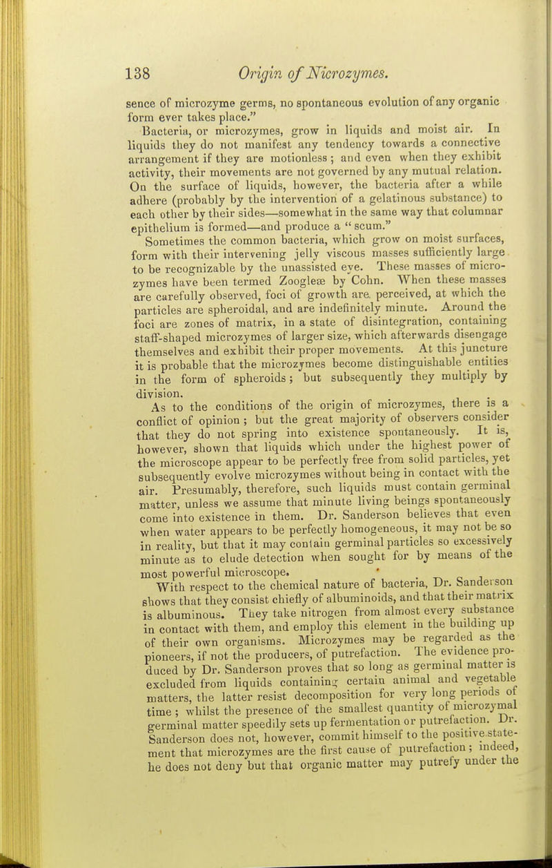 sencc of microzyme germs, no spontaneous evolution of any organic form ever takes place. Bacteria, or microzymes, grow in liquids and moist air. In liquids they do not manifest any tendency towards a connective arrangement if they are motionless ; and even when they exhibit activity, their movements are not governed by any mutual relation. On the surface of liquids, however, the bacteria after a while adhere (probably by the intervention of a gelatinous substance) to each other by their sides—somewhat in the same way that columnar epithelium is formed—and produce a  scum. Sometimes the common bacteria, which grow on moist surfaces, form with their intervening jelly viscous masses sufficiently large to be recognizable by the unassisted eye. These masses of micro- zymes have been termed Zoogleae by Cohn. When these masses are carefully observed, foci of growth are perceived, at which the particles are spheroidal, and are indefinitely minute. Around the foci are zones of matrix, in a state of disintegration, containing staff-shaped microzymes of larger size, which afterwards disengage themselves and exhibit their proper movements. At this juncture it is probable that the microzymes become distinguishable entities in the form of spheroids; but subsequently they multiply by division. As to the conditions of the origin of microzymes, there is a conflict of opinion ; but the great majority of observers consider that they do not spring into existence spontaneously. It is, however, shown that liquids which under the highest power of the microscope appear to be perfectly free from solid particles, yet subsequently evolve microzymes without being in contact with the air. Presumably, therefore, such liquids must contain germinal matter, unless we assume that minute living beings spontaneously come into existence in them. Dr. Sanderson believes that even when water appears to be perfectly homogeneous, it may not be so in reality, but that it may conlaiti germinal particles so excessively minute as to elude detection when sought for by means of the most powerful microscope. With respect to the chemical nature of bacteria, Ur. banderson shows that they consist chiefly of albuminoids, and that their matrix is albuminous. They take nitrogen from almost every substance in contact with them, and employ this element in the building up of their own organisms. Microzymes may be regarded as the pioneers, if not the producers, of putrefaction. The evidence pro- duced by Dr. Sanderson proves that so long as germinal matter is excluded from liquids containinir certain animal and vegetable matters, the latter resist decomposition for very long periods o time ; whilst the presence of the smallest quantity of microzymal terminal matter speedily sets up fermentation or putrefaction. Dr. Sanderson does not, however, commit himself to the positive state- ment that microzymes are the first cause of putrefaction; indeed, he does not deny but that organic matter may putrefy under the