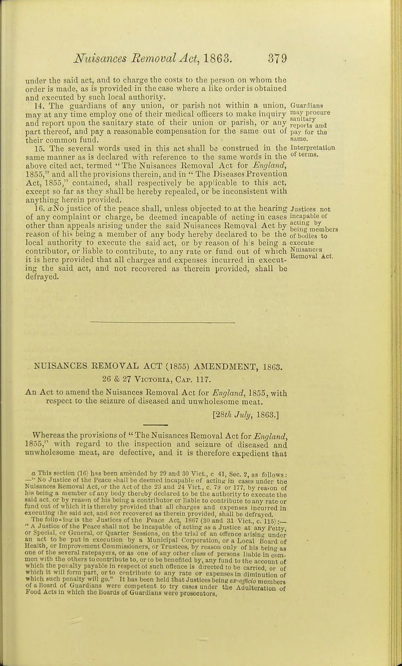 under the said act, and to charge the costs to the person on whom the order is made, as is provided in the case where a like order is obtained and executed by such local authority. 14. The guardians of any union, or parish not within a union, Giiardians may at any time employ one of their medical officers to make inquiry and report upon the sanitary state of their union or parish, or any reports^and part thereof, and pay a reasonable compensation for the same out of pay for the their common fund. same. 15. The several words used in this act shall be construed in the Interpretation same manner as is declared with reference to the same words in the °^ 'erms. above cited act, termed  The Nuisances Removal Act tor England, 1855, and all the provisions therein, and in  The Diseases Prevention Act, 1855/' contained, shall respectively be applicable to this act, except so far as they shall be hereby repealed, or be inconsistent with anything herein provided. 16. aNo justice of the peace shall, unless objected to at the hearing Justices not of any complaint or charge, be deemed incapable of acting in cases incapable of other than appeals arising under the said Nuisances Eempval Act by ^ehi^members reason of his being a member of any body hereby declared to be the of bodies to local authority to execute the said act, or by reason of h'S being a execute contributor, or liable to contribute, to any rate or fund out of which Nuisances it is here provided that all charges and expenses incurred in execut- • ing the said act, and not recovered as therein provided, shall be defrayed. NUISANCES REMOVAL ACT (1855) AMENDMENT, 1863. 26 & 27 ViCTOKiA, Cap. 117. An Act to amend the Nuisances Removal Act for England, 1855, with respect to the seizui-e of diseased and unwholesome meat. [28«/i July, 1863.] Whereas the provisions of  The Nuisances Removal Act for England, 1855, with regard to the inspection and seizure of diseased and unwholesome meat, are defective, and it is therefore expedient that a This section (16) has been amended by 29 and 30 Vict., c 41, Sec. 2, as follows : —'■ No Justice of tlie Peace shall be deemed incapable of acting in cases under the Nuisances Removal Act, or the Act of the 2i and 24 Vict, c. 79 or 177, by reason of hi.s being a member of any body thereby declared to bo the authority to execute the said act. or by reason of his being a contributor or liable to contribute to any rate or fund out of which it is thereby provided that all charges and expenses incurred in executing ihe said act, and not recovererl as therein provided, shall be defrayed. The follo*inu'is the Justices of the Peace Act, 1867 (30 and 31 Vict., c. 115) :—  A Justice of the Peace shall not be incapable of acting as a Jnatlce at any Petty or Special, or General, or Quarter Sessions, on tbe trial of an offence arising under an act to be put in execution by a Municipal Corporation, or a Local Board of Health, or Improvifment Commissioners, or Trustees, by reason only of his being as one or tlio several ratepayers, or as one of any other class of persons liable in com- mon with the others to contribute to, or lo be benefited by, any fund to the account of which the penalty payable in respect ot such ollence is directed to be carried or of which it will form part, or to contribute to any rate or expen.sos in diminution of which such penalty will go. It has been held that Justices beincci:-o^tcio members ofalJoard of Guardians were competent to try cases under the Adulteration of Food Acts in which the Boards of Guardians were prosecutors.