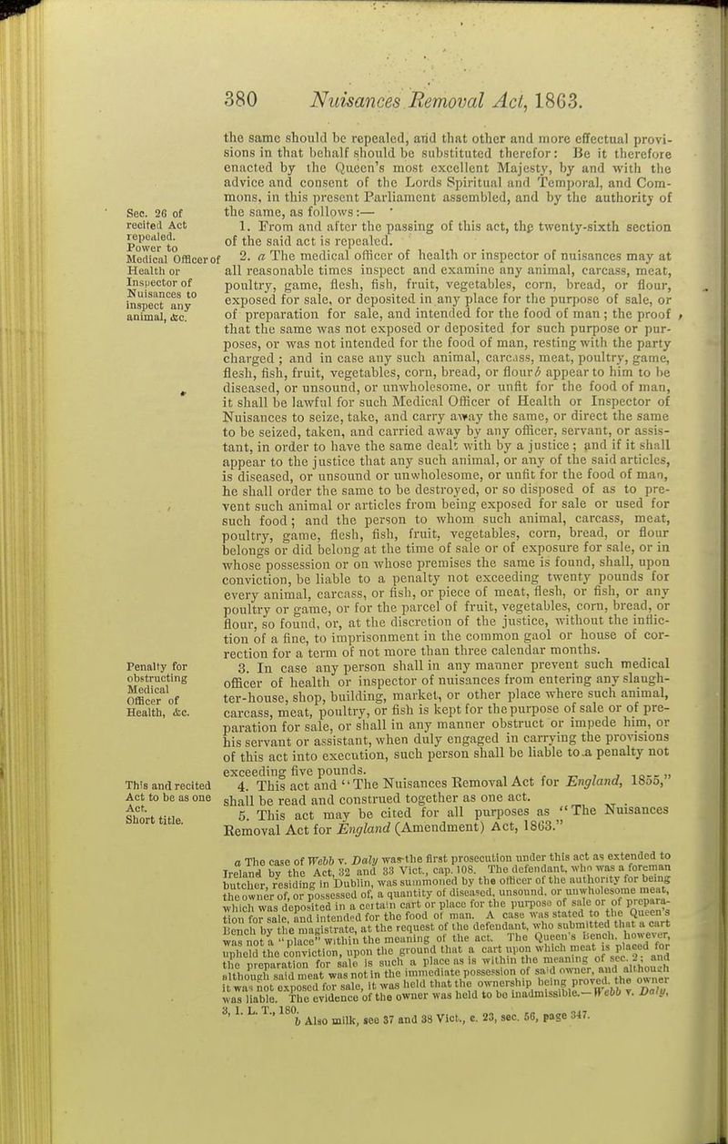 Sec. 26 of recited Act repealed. Power to Mertical Officer of Healtli or Insiiector of Nuisances to inspect any animal, iSic. Penalty for obstructing Medical Officer of Health, &c. This and recited Act to be as one Act. Short title. the same should be repealed, arid that other and more efifectual provi- sions in that behalf .should be substituted therefor: Be it therefore enacted by the Queen's most excellent Majesty, by and with the advice and consent of the Lords Spiritual and Temporal, and Com- mons, in this present Parliament assembled, and by the authority of the same, as follows:— ' 1. From and after the passing of this act, thp twenty-sixth section of the said act is repealed. 2. a The medical officer of health or inspector of nuisances may at all reasonable times inspect and examine any animal, carcass, meat, poultry, game, flesh, fish, fruit, vegetables, corn, bread, or flour, exposed for sale, or deposited in any place for the purpose of sale, or of preparation for sale, and intended for the food of man ; the proof that the same was not exposed or deposited for such purpose or pur- poses, or was not intended for the food of man, resting with the party charged ; and in case any such animal, carcjss, meat, poultry, game, flesh, fish, fruit, vegetables, corn, bread, or flour^ appear to him to he diseased, or unsound, or unwholesome, or unfit for the food of man, it shall be lawful for such Medical Officer of Health or Inspector of Nuisances to seize, take, and carry away the same, or direct the same to be seized, taken, and carried away by any officer, servant, or assis- tant, in order to have the same deall with by a justice ; and if it sh.-iU appear to the justice that any such animal, or any of the said articles, is diseased, or unsound or unwholesome, or unfit for the food of man, he shall order the same to be destroyed, or so disposed of as to pre- vent such animal or articles from being exposed for sale or used for such food; and the person to whom such animal, carcass, meat, poultry, game, flesh, fish, fruit, vegetables, corn, bread, or flour belongs or did belong at the time of sale or of exposure for sale, or in whose possession or on whose premises the same is found, shall, upon conviction, be liable to a penalty not exceeding twenty pounds for every animal, carcass, or fish, or piece of meat, flesh, or fish, or any poultry or game, or for the parcel of fruit, vegetables, corn, bread, or flour, so found, or, at the discretion of the justice, without the inflic- tion of a fine, to imprisonment in the common gaol or house of cor- rection for a term of not more than three calendar months. 3. In case any person shall in any manner prevent such medical officer of health or inspector of nuisances from entering any slaugh- ter-house, shop, building, market, or other place where such animal, carcass, meat, poultry, or fish is kept for the purpose of sale or of pre- paration for sale, or shall in any manner obstruct or impede him, or his servant or assistant, when duly engaged in carrying the provisions of this act into execution, such person shall be liable to .a penalty not exceeding five pounds. . _, , , lo-ru 4. This act and The Nuisances Removal Act for England, 18o5, shall be read and construed together as one act. _ 5. This act may be cited for all purposes as The Nuisances Eemoval Act for England (Amendment) Act, 1863. a The case of Webh v. Daly was-tlie first prosecution under this act as extended to Ireland by the Act, 32 and 33 Vict., cap. 108. The defendant, whn was a foreman butcher residing in Dublin, was summoned by the otlicer of the authority for being the owner of or possessed of a quantity of diseased, unsound, or unwholesome mea , which was deposited in a certain cart or place for the pm-poso of sale or of prepara- tiZ for ale and intended for the food of man. A case was stated to the Queens Benc^brL magLtra^^ request of the defendant, who submitted that a cart w^s not a nlaee withiii the meaning of the act. The Queen's hench. however, nnhed the conviction, upon the ground that a cart upon which meat is placed for X preparation for sale is sucli a place as is within the meaning of sec 2; and although said r^eat was not in the immediate possesion of sa-d ^'^^'I* a'tho^^^^ it was not exposed for sale, it was held tl«,7^n/='-?h>P being owner was liable. The evidenco of the owner was held to bo inadmissible.- R ehb t. Vaiy, S 1 I T 180 ' ■ ■ ■' i, Alao milk, see 37 and 38 Vict., c. 23, sec. 5G, page 347.