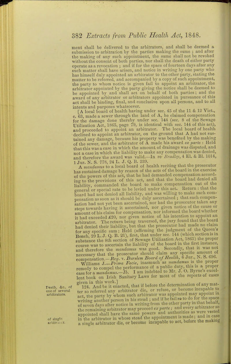 ment shall be delivered to the arbitrators, and shall be deemed a submission to arbitration by the parties maliing the same ; and after the making of any such appointment, the same sliall not be revoked ■without the consent of both parties, nor shall the death of either party operate as a revocation ; and if for the space of fourteen days after any such matter shall have arisen, and notice in writing by one party who has himself duly appointed an arbitrator to the other party, stating the matter to be referred, and accompanied by a copy of such appointment, the party to whom notice is given fail to appoint an arbitrator, the arbitrator appointed by the party giving the notice shall be deemed to be appointed by and shall act on behalf of both parties; and the award of any arbitrator or arbitrators appointed in pursuance of this act shall be binding, final, and conclusive upon all persons, and to all intents and purposes whatsoever. [A local board of health having under sec. 45 of the 11 & 12 Vict., c. 63 made a sewer through the laud of A, he claimed compensation for the damage done thereby under sec. 144 (sec. 8 of the Sewage Utilization Act, 1865, page 79, is identical with sec. 144 of this act), and proceeded to appoint an arbitrator. The local board of health declined to appoint an arbitrator, on the ground that A had not sus- tained any damage, because his property was benefited by the making of the sewer, and the arbitrator of A made his award ex parte : Held that this was a case in which the amovmt of drainage was disputed, and not a case in which the liability to make any compensation was denied, and therefore the award was valid.—In re Bradley, 4 El. & Bl. 1014, 1 Jur. N. S. 778, 24 L. J. Q. B. 239. _ A mandamus to a local board of health recitmg that the prosecutor has sustained damage by reason of the acts of the board m the exercise of the powers of this act, that he had demanded compensation accord- ing to the provisions of this act, and that the board had denied all liability, commanded the board to make compensation out of the general or special rate to be levied under this act. Return : that the board had not denied all liability, and was willing to make such com- pensation as soon as it should be duly ascertained ; that such compen- sation had not yet been ascertained, nor had the prosecutor taken any steps towards having it ascertained, nor given notice of the cause or amount of his claim for compensation, nor informed the board whetlier it had exceeded £20, nor given notice of his intention to appoint an arbitrator. The return being traversed, the jury found that the board had denied their liability, but that the prosecutor had made no claim for any specific sum: Held (affirming the judgment of the Queen 8 Bench 29 L.J. Q. B. 21), first, that under sec. 144 (which section is m substance the 8th section of Sewage Utilization Act, 1865) the proper course was to ascertain the liability of the board in the first instance, and therefore the mandamus was good. Secondly, that it was not necessary that the prosecutor should claini any specific amount of compensation.-i?e9- v. Burdem Board of Health 6 Jur., N. S. 696. Williams 3.—Prima Facie, inasmuch as mandamus is the proper remedy to compel the performance of a public duty, this is a proper ca^for a Mand\mus.-Ib. I am indebted to Mr. J. O. Byrne's excel- lent book on Irish Sanitary Laws for most of the reports of cases eriven in this work.] , , ... , . reath, &c., of ^ 124. And be it enacted, that it before the d'^t™^*',^;^.?^/;: one of several .gr SO referred anv arbitrator die, or refuse, or become incapable to arbitrators. , ^ -^iiom such arbitrator was appointed may appoint m wriUng Ser^person in his stead ; and if he fail sa to do for the space of seven days aftir notice in writing from the other party ^ tl'^^t ^e'^;-^!^^^ the remaining arbitrator may proceed ex parte ; and every arbitrator so appointed shall have the same powers and at^hor.ties as were vested of staple iii \he arbitrator in whose stead the appointment is made; and in case arbitiai. r. ^ gingig arbitrator die, or become incapable to act, before the making