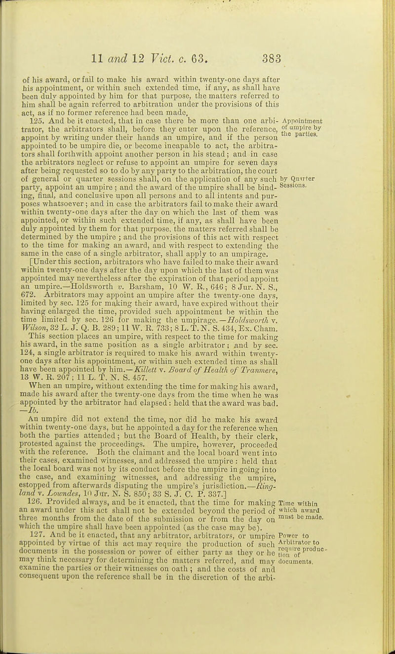 of his award, or fail to make liis award within twenty-one days after his appointment, or within such extended time, if any, as shall have been duly appointed by him for that purpose, the matters referred to him shall be again referred to arbitration under the provisions of this act, as if no former reference had been made. 125. And be it enacted, that in case there be more than one arbi- Appointment trator, the arbitrators shall, before they enter upon the reference, °' ^1''';? by- appoint by writing under their hands an umpire, and if the person ^^^ appointed to be umpire die, or become incapable to act, the arbitra- tors shall forthwith appoint another person in his stead ; and in case the arbitrators neglect or refuse to appoint an umpire for seven days after being requested so to do by any party to the arbitration, the court of general or quarter sessions shall, on the application of any such by Qnirter party, appoint an umpire : and the award of the umpire shall be bind- Sessions, ing, final, and conclusive upon all persons and to all intents and pur- poses whatsoever; and in case the arbitrators fail to make their award within twenty-one days after the day on which the last of them was appointed, or within such extended time, if any, as shall have been duly appointed by them for that purpose, the matters referred shall be determined by the umpire ; and the provisions of this act with respect to the time for making an award, and witli respect to extending the same in the case of a single arbitrator, shall apply to an umpirage. [Under this section, arbitrators who have failed to make their award within twenty-one days after the day upon which the last of them was appointed may nevertheless after the expiration of that period appoint an umpire.—Holdsworth v. Barsham, 10 W. R.,64:6; 8 Jur. N. S., 672. Arbitrators may appoint an umpire after the twenty-one days, limited by sec. 125 for making their award, have expired without their having enlarged the time, provided such appointment be within the time limited by sec. 126 for making the umpirage.—iZoWsiwori/j v. Wilson, 32 L. J. Q. B. 289; II W. R. 733; 8 L. T. N. S. 434, Ex. Cham. This section places an umpire, with respect to the time for making his award, in the same position as a single arbitrator; and by sec. 124, a single arbitrator is required to make his award within twenty- one days after his appointment, or within such extended time as shall have been appointed by him.—Killett v. Board of Health of Tranmere. 13 W. R. 207; 11 L. T. N. S. 457. When an umpire, without extending the time for making his award, made his award after the twenty-one days from the time when he was appointed by the arbitrator had elapsed: held that the award was bad. —lb. An umpire did not extend the time, nor did he make his award within twenty-one days, but he appointed a day for the reference when both the parties attended; but the Board of Health, by their clerk, protested against the proceedings. The umpire, however, proceeded with the reference. Both the claimant and the local board went into their cases, examined witnesses, and addressed the umpire : held that the local board was not by its conduct before the umpire ingoing into the case, and examining witnesses, and addressing the umpire, estopped from afterwards disputing the umpire's jurisdiction.—Ring- land V. Lowndes, 10 Jur. N. S. 850; 33 S. J. C. P. 337.] 126. Provided always, and be it enacted, that the time for making Time within an award under this act shall not be extended beyond the period of which award three months from the date of the submission or from the day on which the umpire shall have been appointed (as the case may be). 127. And be it enacted, that any arbitrator, arbitrator.^, or umpire Power to appointed by virtue of this act may require the production of such*° documents in the possession or power of either party as they or he tion'of may think necessary for determining the matters referred, and may documents, examine the parties or their witnesses on oath ; and the costs of and consequent upon the reference shall be in the discretion of the arbi-