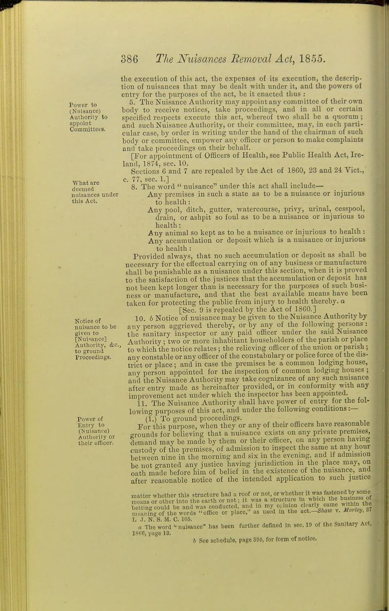 Power to (Nuisance) Authority to appoint Committees. What are deemed nuisanees under this Act. Notice of nuisance to he given to [Nui'sance] Authority, &c to ground Froceedings. Power of Entry to (Nuisance) Authority or their officer. the execution of this act, the expenses of its execution, the descrip- tion of nuisances that may be dealt with under it, and the powers of entry for the puiposcs of the act, be it enacted thus : 6. The Nuisance Authority may appoint any committee of their own body to receive notices, take proceedings, and in all or certain specified respects execute this act, whereof two shall be a quorum ; and such Nuisance Authority, or their committee, may, in each parti- cular case, by order in writing under the hand of the chairman of such body or committee, empower any officer or person to make complaints and take proceedings on their behalf. [For appointment of Officers of Health, see Public Health Act, Ire- land, 1874, sec. 10. Sections 6 and 7 are repealed by the Act of 1860, 23 and 24 Vict., c. 77, sec. 1.] 8. The word  nuisance under this act shall include— Any premises in such a state as to be a nuisance or injurious to health: Any pool, ditch, gutter, watercourse, privy, urinal, cesspool, drain, or ashpit so foul as to be a nuisance or injurious to health: Any animal so kept as to be a nuisance or injurious to health : Any accumulation or deposit which is a nuisance or injurious to health: Provided always, that no such accumulation or deposit as shall be necessary for the effectual carrying on of any business or manufacture shall be punishable as a nuisance under this section, when it is proved to the satisfaction of the justices that the accumulation or deposit has not been kept longer than is necessary for the purposes of such busi- ness or manufacture, and that the best available means have been taken for protecting the public from injury to health thereby, a [Sec. 9 is repealed by the Act of I860.] 10. b Notice of nuisance may be given to the Nuisance Authority by any person aggrieved thereby, or by any of the following persons : the sanitary inspector or any paid officer under the said Nuisance Authority; two or more inhabitant householders of the parish or place ' to which the notice relates ; the relieving officer of the union or parish; any constable or any officer of the constabulary or police force of the dis- trict or place ; and in case the premises be a common lodgmg house, any person appointed for the inspection of common lodgmg houses ; and the Nuisance Authority may take cognizance of any such nuisance after entry made as hereinafter provided, or in conformity with any improvement act under which the inspector has been appointed. 11. The Nuisance Authority shall have power of entry for the fol- lowing purposes of this act, and under the following conditions :— (1.) To ground proceedings. For this purpose, when they or any of their officers have reasonable grounds for believing that a nuisance exists on any private premises, demand may be made by them or their officer, on any person having custody of the premises, of admission to inspect the same at anj- hour between nine in the morning and six in the evening, and if admission be not granted £iny justice having jurisdiction in the place may, on oath made before him of belief in the existence of the nuisance, and after reasonable notice of the intended application to such justice matter whether this structure had a roof or whether it was fastened by s^^^^^^ means or other into the earth or not; it was a structiire in which the bu^mess of betting could be and was conducted, and in my o.uuon rly came ^^^^^Jf meaning of the words office or place, as used in the act.—Shaw v. MoUcy, 6i L J. N. S. M. C. 105. a The word  nuisance has been further defined in sec. 19 of the Sanitary Act, 18R6, page 13. 6 See schedule, page 395, for form of notice.
