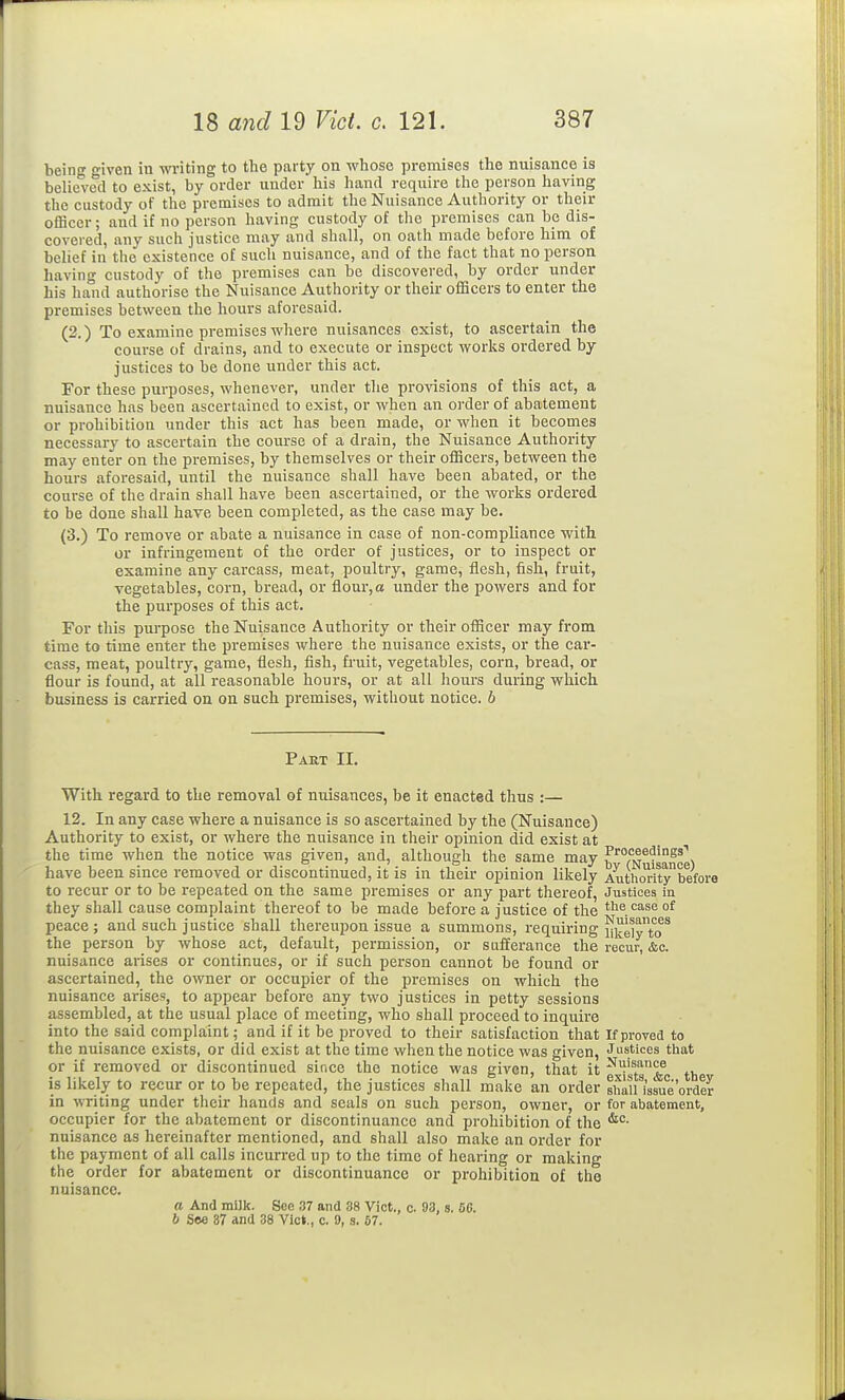 being given in writing to the party on whose premises the nuisance is believed to exist, by order under his hand require the person having the custody of the premises to admit the Nuisance Authority or their officer; and if no person having custody of the premises can be dis- covered, any such justice may and shall, on oath made before him of belief in the existence of such nuisance, and of the fact that no person having custody of the premises can be discovered, by order under his hand authorise the Nuisance Authority or their officers to enter the premises between the hours aforesaid. (2.) To examine premises where nuisances exist, to ascertain the course of drains, and to execute or inspect works ordered by justices to be done under this act. For these purposes, whenever, under the provisions of this act, a nuisance has been ascertained to exist, or when an order of abatement or prohibition under this act has been made, or when it becomes necessary to ascertain the course of a drain, the Nuisance Authority may enter on the premises, by themselves or their officers, between the hours aforesaid, until the nuisance shall have been abated, or the course of the drain shall have been ascertained, or the works ordered to be done shall have been completed, as the case may be. (3.) To remove or abate a nuisance in case of non-compliance with, or infringement of the order of justices, or to inspect or examine any carcass, meat, poultry, game, flesh, fish, fruit, vegetables, corn, bread, or flour, a under the powers and for the purposes of this act. For this purpose the Nuisance Authority or their officer may from time to time enter the premises where the nuisance exists, or the car- cass, meat, poultry, game, flesh, fish, fruit, vegetables, corn, bread, or flour is found, at all reasonable hours, or at all hours during which business is carried on on such premises, without notice, b Part II. With regard to the removal of nuisances, be it enacted thus :— 12. In any case where a nuisance is so ascertained by the (Nuisance) Authority to exist, or where the nuisance in their opinion did exist at the time when the notice was given, and, although the same may ^'■oceedings'' have been since removed or discontinued, it is in their opinion likely Authority°before to recur or to be repeated on the same premises or any part thereof, Justices in they shall cause complaint thereof to be made before a justice of the the case of peace; and such justice shall thereupon issue a summons, requiring iJ^elyTo^ the person by whose act, default, permission, or sufferance the recur, &c. nuisance arises or continues, or if such person cannot be found or ascertained, the owner or occupier of the premises on which the nuisance arises, to appear before any two justices in petty sessions assembled, at the usual place of meeting, who shall proceed to inquire into the said comprint; and if it be proved to their satisfaction that If proved to the nuisance exists, or did exist at the time when the notice was given, Justices that or if removed or discontinued since the notice was given, that it ^t^* th is likely to recur or to be repeated, the justices shall make an order shall^issue'order in writing under their hands and seals on such person, owner, or for abatement, occupier for the abatement or discontinuance and prohibition of the nuisance as hereinafter mentioned, and shall also make an order for the payment of all calls incurred up to the time of hearing or making the order for abatement or discontinuance or prohibition of the nuisance. a And milk. Sec 37 and 38 Vict., c. 93, s. 56. b Soe 37 and 38 Vict., c. 9, s. 67.