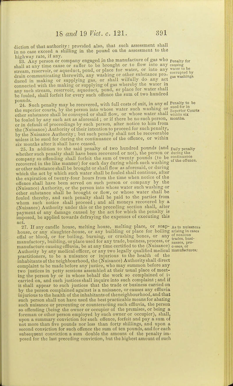 diction of that authority: provided also, that such assessment shall in no case exceed a shilling in the pound on the assessment to the highway rate, if any. r . r i 23. Any person or company engaged in the manutacture ot gas wuo penalty for shall at any time cause or suffer to be brought or to flow into any causing stream, reservoir, or aqueduct, pond, or place for water, or into any drain communicating therewith, any washing or other substance pro- ^'^aga. duced in making or supplying gas, or shall wilfully do any act connected with the making or supplying of gas whereby the water m any such stream, reservoir, aqueduct, pond, or place for water shall be fouled, shall forfeit for every such offence the sum of two hundred ^°2-r.''Such penalty may be recovered, with full costs of suit, in any of the superior courts, by the person into whose water such washing or superior Courts other substance shall be conveyed or shall flow, or whose water shall -jviuiin six be fouled by any such act as aforesaid ; or if there be no such person, months. or in default of proceedings by such person, after notice to him from the (Nuisance) Authority of their intention to proceed for such penalty, by the Nuisance Authority; but such penalty shall not be recoverable unless it be sued for during the continuance of the offence, or within six months after it shall have ceased. 25. In addition to the said penalty of two hundred pounds (and pajiy penalty whether such penalty shall have been recovered or not), the person or during tlie company so offending shall forfeit the sum of twenty pounds (to be ^^JJ^X^nce recovered in the like manner) for each day during which such washing or other substance shall be brought or shall flow as aforesaid, or during which the act by which such water shall be fouled shall continue, after the expiration of twenty-four hours from the time when notice of the offence shall have been served on such person or company by the (Nuisance) Authority, or the person into whose water such washing or other substance shall be brought or flow, or whose water shall be fouled thereby, and such penalty shall be paid to the parties from whom such notice shall proceed; and all moneys recovered by a (Nuisance) Authority under this or the preceding section shall, after payment of any damage caused by the act for which the penalty is imposed, be applied towards defraying the expenses of executing this act. 27. If any candle house, melting house, melting place, or soap- as to nuisances house, or any slaughter-house, or any building or place for boiling arising in cases ofial or blood, or for boiling, burning, or crushing bones, or any manufactory, building, or place used for any trade, business, process, or ngsses', pro- manufacture causing effluvia, be at any time certified to the (Nuisance) cesses, or Authority by any medical officer, or any two legally qualified medical manufactures; practitioners, to be a nuisance or injurious to the health of the inhabitants of the neighbourhood, the (Nuisance) Authority shall direct complaint to be made before any justice, who may summon before any two justices in petty sessions assembled at their usual place of meet- ing the person by or in whose behalf the work so complained of is carried on, and such justices shall inquire into such complaint; and if it shall appear to such justices that the trade or business carried on by the person complained against is a nuisance, or causes any effluvia injurious to the health of the inhabitants of the neighbourhood, and that such person shall not have used the best practicable means for abating such nuisance or preventing or counteracting such effluvia, the person 80 offending (being the owner or occupier of the premises, or being a foreman or other person employed by such owner or occupier), shall, upon a summary conviction for such offence, forfeit and pay a sum of not more than five pounds nor less than forty shillings, and upon a second conviction for such oilEence the sum of ten pounds, and for each subsequent conviction a sum double the amount of the penalty im- posed for the last preceding conviction, but the highest amount of such