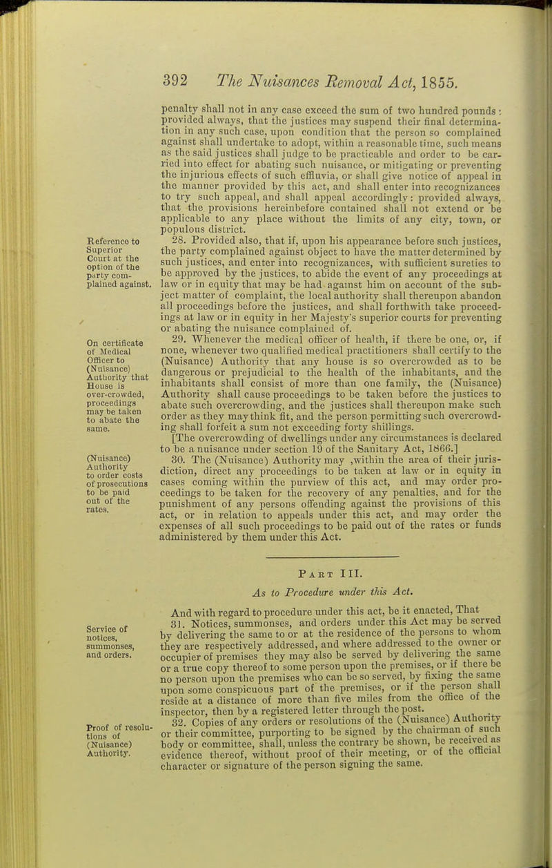 Reference to Superior Court at the option of the party com- plained against. On certiiicate of Medical Officer to (Nuisance) Aulliority that House is over-crowded, proceedings may be taken to a^)ate the (Nuisance) Authority to order costs of prosecutions to be paid out of tile rates. penalty shall not in any case exceed the sum of two hundred pounds : provided always, that the justices may suspend tiieir final determina- tion in any such case, upon condition that the person so complained against shall undertake to adopt, within a reasonable time, such means as the said justices sliall judge to be practicable and order to be car- ried into effect for abating such nuisance, or mitigating or preventing the injurious effects of such efHuvia, or shall give notice of appeal in the manner provided by tliis act, and shall enter into recognizances to try such appeal, and shall appeal accordingly: provided always, that the provisions hereinbefore contained shall not extend or be applicable to any place without the limits of any city, town, or populous district. 28. Provided also, that if, upon his appearance before such justices, the party complained against object to have the matter determined by such justices, and enter into recognizances, with sufficient sureties to be aijproved by the justices, to abide the event of any proceedings at law or in equity that may be had against him on account of the sub- ject matter of complaint, the local authority shall thereupon abandon all proceedings before the justices, and shall forthwith take proceed- ings at law or in equity in her Majesty's superior courts for preventing or abating the nuisance complained of. 29. Whenever the medical officer of health, it there be one, or, if none, whenever two qualified medical practitioners shall certify to the (Nuisance) Authority that any house is so overcrowded as to be dangerous or prejudicial to the health of the inhabitants, and the inhabitants shall consist of more than one family, the (Nuisance) Authority shall cause proceedings to be taken before the justices to abate such overcrowding, and the justices shall thereupon make such order as they may think fit, and the person permitting such overcrowd- ing shall forfeit a sum not exceeding forty shillings. [The overcrowding of dwellings under any circumstances is declared to be a nuisance under section 19 of the Sanitary Act, 1866.] 30. The (Nuisance) Authority may ,within the area of their juris- diction, direct any proceedings to be taken at law or in equity in cases coming within the purview of this act, and may order pro- ceedings to be taken for the recovery of any penalties, and for the punishment of any persons offending against the provisions of this act, or in relation to appeals under this act, and may order the expenses of all such proceedings to be paid out of the rates or funds administered by them under this Act. Part III. Service of notices, summonses, and orders. Proof of resolu- tions of (Nuisance) Authorltj'. As to Procedure under this Act. And with regard to procedure under this act, be it enacted, That 31. Notices, summonses, and orders under this Act may be served by delivering the same to or at the residence of the persons to whom they are respectively addressed, and where addressed to the owner or occupier of premises they may also be served by delivenng the sanie or a true copy thereof to some person upon the premises, or if there be no person upon the premises who can be so served, by fixing the same upon some conspicuous part of the premises, or if the person shall reside at a distance of more than five miles from the ofcce of the inspector, then by a registered letter through the post. ^ . .. 32. Copies of any orders or resolutions of the (Nuisance) Aulhonty or their committee, purporting to be signed by the chairman of such body or committee, shall, unless the contrary be shown, bo recen'ed as evidence thereof, without proof of their meeting, or of the omciai character or signature of the person signing the same.