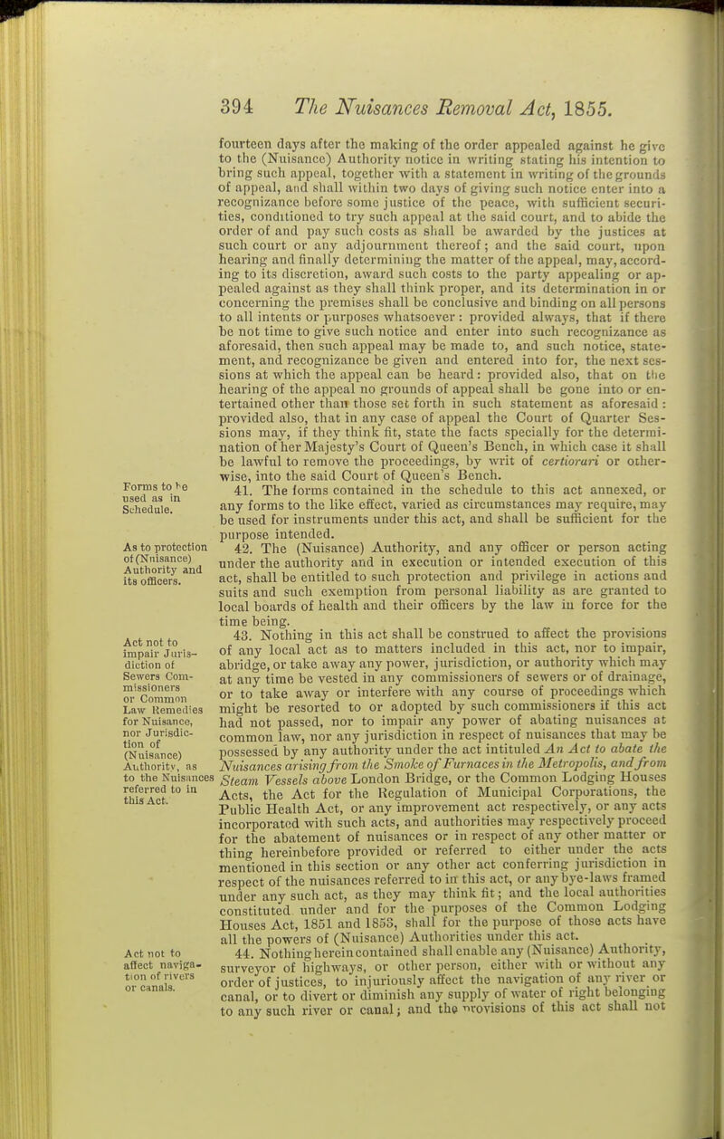 Forms to used as in Schedule. As to protection of (Nuisance) Authority and its officers. Act not to impair Juris- diction of Sewers Com- missioners or Common Law Remedies for Nuisance, nor Jurisdic- tion of (Nuisance) Aiithoritv, as to the Nuisances referred to in this Act. Act not to affect naviga- tion of rivers or canals. fourteen days after the making of the order appealed against he give to the (Nuisance) Authority notice in writing stating his intention to bring such appeal, together with a statement in writing of tlie grounds of appeal, and sliall within two days of giving such notice enter into a recognizance before some justice of the peace, with sufficient securi- ties, conditioned to try such appeal at tlic said court, and to abide the order of and pay such costs as sliall be awarded by the justices at such court or any adjournment thereof; and the said court, upon hearing and finally determining the matter of the appeal, may, accord- ing to its discretion, award such costs to the party appealing or ap- pealed against as they shall think proper, and its determination in or concerning the premises shall be conclusive and binding on all persons to all intents or purposes whatsoever : provided always, that if there he not time to give such notice and enter into such recognizance as aforesaid, then such appeal may be made to, and such notice, state- ment, and recognizance be given and entered into for, the next ses- sions at which the appeal can be heard: provided also, that on the hearing of the appeal no grounds of appeal shall be gone into or en- tertained other than those set forth in such statement as aforesaid : provided also, that in any case of appeal the Court of Quarter Ses- sions may, if they think fit, state the facts specially for the determi- nation of her Majesty's Court of Queen's Bench, in which case it shall be lawful to remove the proceedings, by writ of certiorari or other- wise, into the said Court of Queen's Bench. 41. The forms contained in the schedule to this act annexed, or any forms to the like effect, varied as circumstances may require, may be used for instruments under this act, and shall be sufficient for tlie purpose intended. 42. The (Nuisance) Authority, and any oflScer or person acting under the authority and in execution or intended execution of this act, shall be entitled to such protection and privilege in actions and suits and such exemption from personal liability as are granted to local boards of health and their officers by the law in force for the time being. 43. Nothing in this act shall be construed to affect the provisions of any local act as to matters included in this act, nor to impair, abridge, or take away any power, jurisdiction, or authority which may at any time be vested in any commissioners of sewers or of drainage, or to take away or interfere with any course of proceedings which might be resorted to or adopted by such commissioners if this act had not passed, nor to impair any power of abating nuisances at common law, nor any jurisdiction in respect of nuisances that may be possessed by any authority under the act intituled An Act to abate the Nuisances arising from the Smoke of Furnaces in the Metropolis, and from Steam Vessels above London Bridge, or the Common Lodging Houses Acts, the Act for the Regulation of Municipal Corporations, the Public Health Act, or any improvement act respectively, or any acts incorporated with such acts, and authorities may respectively proceed for the abatement of nuisances or in respect of any other matter or thing hereinbefore provided or referred to either under the acts mentioned in this section or any other act conferring jurisdiction in respect of the nuisances referred to in this act, or any bye-laws framed under any such act, as they may think fit; and the local authorities constituted under and for the purposes of the Common Lodging Houses Act, 1851 and 1853, shall for the purpose of those acts have all the powers of (Nuisance) Authorities under this act. 44. Nothinghereincontained shall enable any (Nuisance) Authority, surveyor of highways, or other person, either with or without any order of justices, to injuriously affect the navigation of any river or canal, or to divert or diminish any supply of water of right belonging to any such river or canal; and the revisions of this act shall not