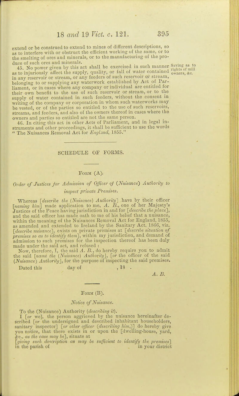 extend or be construed to extend to mines of different descriptions, so as to interfere with or obstruct the efficient working of the same, or to the smelting of ores and minerals, or to the manufacturing of the pro- duce of such ores and minerals. . 45. No power given by this act shall be exercised in such manner °5^;[f^f*^™ as to injuriously affect the supply, quality, or fall of water contained owners, &c. in any reservoir or stream, or any feeders of such rcsei-voir or stream, belonging to or supplying any waterwork established by Act of Par- liament, or in cases where any company or individual are entitled for their own benefit to the use of such reservoir or stream, or to the supply of water contained in such feeders, without the consent in writing of the company or corporation in whom sucli waterworks may be vested, or of the parties so entitled to the use of such reservoirs, streams, and feeders, and also of the owners thereof in cases where the owners and parties so entitled are not the same person. 46. In citing this act in other Acts of Parliament, and in legal in- struments and other proceedings, it shall be sufficient to use the words  The Nuisances Eemoval Act for England, 1855. SCHEDULE OF FORMS. FOEM (A). Order of Justices Jor Admission of Officer of (^Nuisance) Authority to inspect private Premises. Whereas {^describe the {Nuisance) Authority'] have by their officer [naming him] made application to me, A. B., one of her Majesty's Justices of the Peace having jurisdiction in and for [describe theplace'], and the said officer has made oath to me of his belief that a nuisance, within the meaning of the Nuisances Removal Act for England, 1855, as amended and extended to Ireland by the Sanitary Act, 1866, viz. [describe nuisance], exists on private premises at [describe situation of premises so as to identify them], within my jurisdiction, and demand of admission to such premises for the inspection thereof has been duly made under the said act, and refused : Now, therefore, I, the said A. B., do hereby require you to admit the said [name the (Nuisance) Authority], [or the officer of the said (Nuisance) Authority], for the purpose of inspecting the said premises. Dated this day of , 18 . A. B. Form (B). Notice of Nuisance. To tbe (Nuisance) Authority (describing it). I [or we], the person aggrieved by the nuisance hereinafter de- scribed [or the undersigned and described inhabitant householders, sanitary inspector] [or other officer (describing him,y] do hereby give you notice, that there exists in or upon the [dwelling-house, yard, ^•c., as the case may be], situate at [giving such deicriplion as may be sufficient to identify the premises] in the parish of in your district