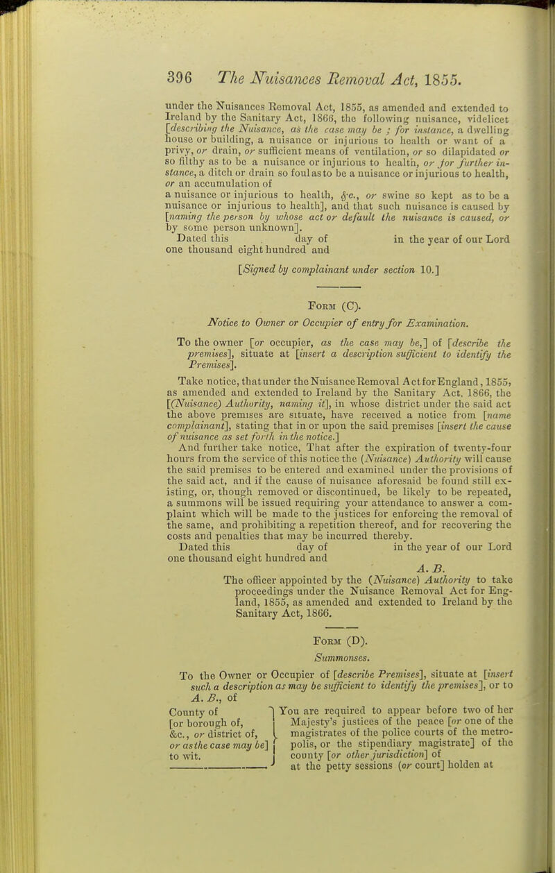 under tho Nuisances Removal Act, 1855, as amended and extended to Ireland by the Sanitary Act, 186(5, the following nuisance, videlicet [desaibing the Nuisance, as the case may be ; for instance, a dwelling house or building, a nuisance or injurious to health or want of a privy, or drain, or sufficient means of ventilation, or so dilapidated or so filthy as to be a nuisance or injurious to health, or Jor further in- stance, a ditch or drain so foul as to be a nuisance or injurious to health, or an accumulation of a nuisance or injurious to health, Sfc, or swine so kept as to be a nuisance or injurious to health], and that such nuisance is caused by [naming the person by whose act or default the nuisance is caused, or by some person unknown]. Dated this day of in the year of our Lord one thousand eight hundred and [Signed by complainant under section 10.] Form (C). Notice to Owner or Occupier of entry for Examination. To the owner {or occupier, as the case may ie,] of \descnbe the premises'], situate at [insert a description sufficient to identify the Premisesl. Take notice, thatunder the Nuisance Removal Actfor England, 1855, as amended and extended to Ireland by the Sanitary Act, 1866, the [(Nuisance) Authority, naming it], in whose district under the said act the above premises are situate, have received a notice from [name complainant], stating that in or upon the said premises [insert the cause of nuisance as set forth inthe notice.] And further take notice, That after the expiration of twenty-four hours from the service of this notice the [Nuisance) Authority will cause the said premises to be entered and examined under the provisions of the said act, and if the cause of nuisance aforesaid be found still ex- isting, or, though removed or discontinued, be likely to be repeated, a summons will be issued requiring your attendance to answer a com- plaint which will be made to the justices for enforcing the removal of the same, and prohibiting a repetition thereof, and for recovering the costs and penalties that may be incurred thereby. Dated this day of in the year of our Lord one thousand eight hundred and A.B. The officer appointed by the {Nuisance) Authority to take proceedings under the Nuisance Removal Act for Eng- land, 1855, as amended and extended to Ireland by the Sanitary Act, 1866. Form (D). Summonses, To the Owner or Occupier of [describe Premises'], situate at [insert such a description as may be sufficient to identify the premises^, or to A. B., of County of T You are required to appear before two of her [or borough of. Majesty's justices of the peace [or one of the &c., or district of, l magistrates of the police courts of the metro- orasihecasemaybe]\ polls, or the stipendiary magistrate] of the to wit. { county [or other jurisdiction] of at the petty sessions {or court] holden at