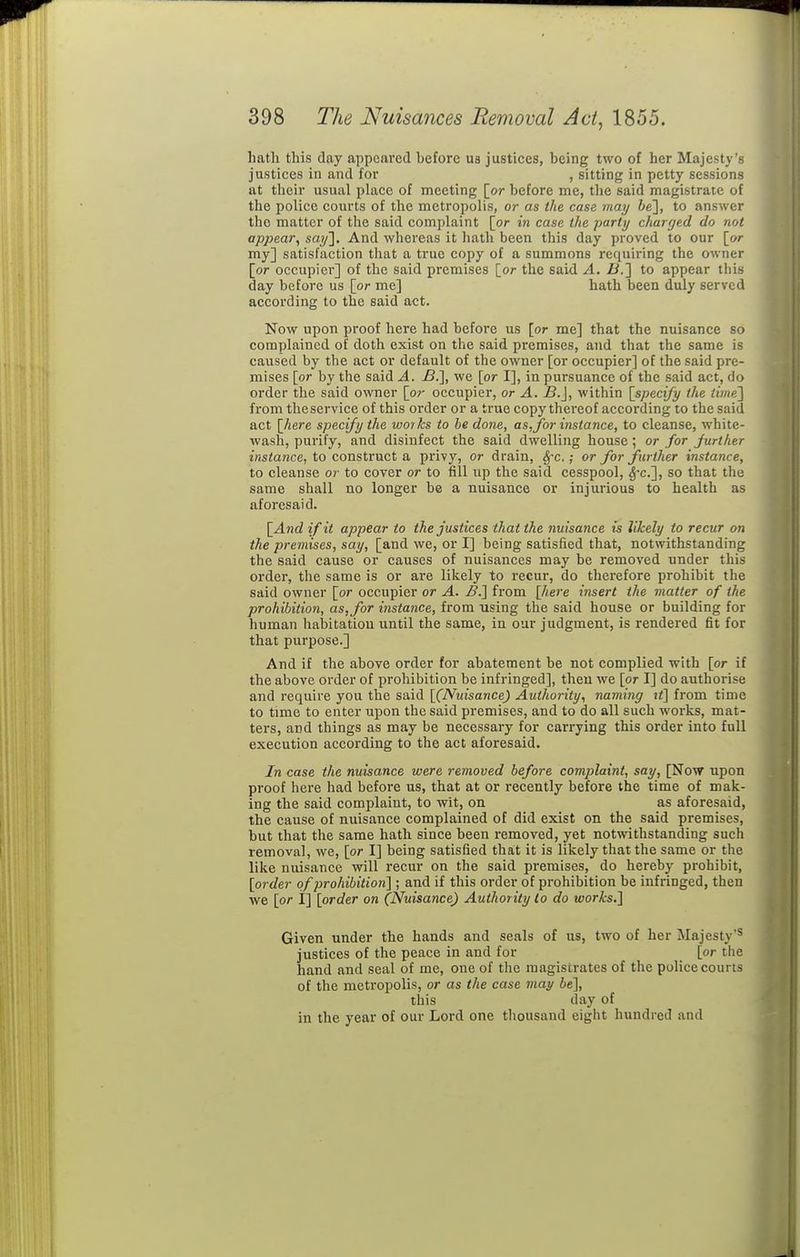hatli this day appcai'cd before ua justices, being two of her Majesty's justices in and for , sitting in petty sessions at their usual place of meeting [or before me, the said magistrate of the police courts of the metropolis, or as the case may 6e], to answer the matter of the said complaint [or in case the party charged do not apjjear, say]. And whereas it hath been this day proved to our [or my] satisfaction that a true copy of a summons requiring the owner [or occupier] of the said premises [or the said A. fl.] to appear this day before us [or me] hath been duly served according to the said act. Now upon proof here had before us [or me] that the nuisance so complained of doth exist on the said premises, and that the same is caused by the act or default of the owner [or occupier] of the said pre- mises [or by the said A. B.], we [or I], in pursuance of the said act, do order the said owner [or occupier, or A. B.}, within [specify the time'] from the service of this order or a true copy thereof according to the said act [here specify the works to be done, as,for instance, to cleanse, white- wash, purify, and disinfect the said dwelling house; or for further instance, to construct a privy, or drain, SfC.; or for further instance, to cleanse or to cover or to fill up the said cesspool, ^'c], so that the same shall no longer be a nuisance or injurious to health as aforesaid. [And if it appear to the justices that the nuisance is likely to recur on the premises, say, [and we, or I] being satisfied that, notwithstanding the said cause or causes of nuisances may be removed under this order, the same is or are likely to recur, do therefore prohibit the said owner [or occupier or A. B.] from [here insert the matter of the prohibition, as, for instance, from using the said house or building for human habitation until the same, in our judgment, is rendered fit for that purpose.] And if the above order for abatement be not complied with [or if the above order of prohibition be infringed], then we [or I] do authorise and require you the said [(Nuisance) Authority^ naming li] from time to time to enter upon the said premises, and to do all such works, mat- ters, and things as may be necessary for carrying this order into full execution according to the act aforesaid. In case the nuisance were removed before complaint, say, [Now upon proof here had before us, that at or recently before the time of mak- ing the said complaint, to wit, on as aforesaid, the cause of nuisance complained of did exist on the said premises, but that the same hath since been removed, yet notwithstanding such removal, we, [or I] being satisfied that it is likely that the same or the like nuisance will recur on the said premises, do hereby prohibit, [order of prohibition] ; and if this order of prohibition be infringed, then we [or i] [order on (Nuisance) Authority to do works.] Given under the hands and seals of us, two of her Majesty'^ justices of the peace in and for [or the hand and seal of me, one of tlie magistrates of the police courts of the metropolis, or as the case may be], this day of in the year of our Lord one thousand eight hundred and
