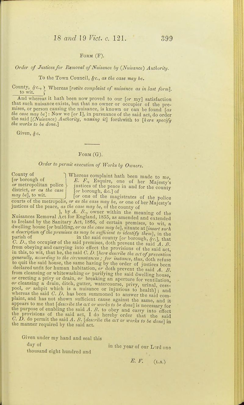 Form (F). Order of Justices for Removal of Nuisance by (Nuisance) Authority, To the Town Council, ^c, as the case may be. County, ^-c,) Whereas [recite complaint of nuisance as in last fornil. to wit. J And whereas it hath been now proved to our [or my] satisfaction that such nuisance exists, but that no owner or occupier of the pre- mises, or person causing the nuisance, is Ivnown or can be found [as the case may be'] : Now we [or I], in pursuance of the said act, do order the said [(iSfuisance) Authority, naming it] forthmth to [h ere specify the works to be done.] Given, Sfc. Form (G). Order to permit execution of Works by Owners. County of -\ Whereas complaint hath been made to me [or borough of | E. F., Esquire, one of her Majesty's or metropolitan police ). justices of the peace in and for the countv district, or as the case | [or borough, &c.] of may be], to wit. ) [or one of the magistrates of the police courts of the metropolis, or as the case may he, or one of herMaiesty's justices of the peace, as the case may be, of the county of ], hj A. B., owner within the meaning of the Nuisances Eemoval Act for England, 1855, as amended and extended to Ireland by the Sanitary Act, 1866, of certain premises, to wit a dwelling house [or building, or as the case may be], situate at [insert suck a description of the premises as may be sufficient to identify them], in the parish of in the said county [or borough, &-c.], that C. n., the occupier of the said premises, doth prevent the said A. B from obeying and carrying into effect the provisions of the said act' in this, to wit, that he, the said C. D. [here describe the act of prevention generally, according to the circumstances j for instance, thus, doth refuse to quit the said house, the same having by the order of justices been declared unfit for human habitation, or doth prevent the said A B from cleansing or whitewashing or purifying the said dwellino' house' or erecting a privy or drain, or breaking an aperture for ventilation' or cleansing a drain, ditch, gutter, watercourse, privy, urinal cess- pool, or ashpit which is a nuisance or injurious to health]'- and whereas the said C. D. has been summoned to answer the said'com- plaint, and has not shown sufficient cause against the same and it appears to me that [describe the act or works to be done] is neces'sary for the purpose of enabling the said A. B. to obey and carry into effect the provisions of the said act, I do hereby order that the said C. D. do permit the said A. B. [describe the act or works to be done\ in the manner required by the said act. Given under my hand and seal this °^ in the year of our Lord one thousand eight hundred and E. F. (l.8.)