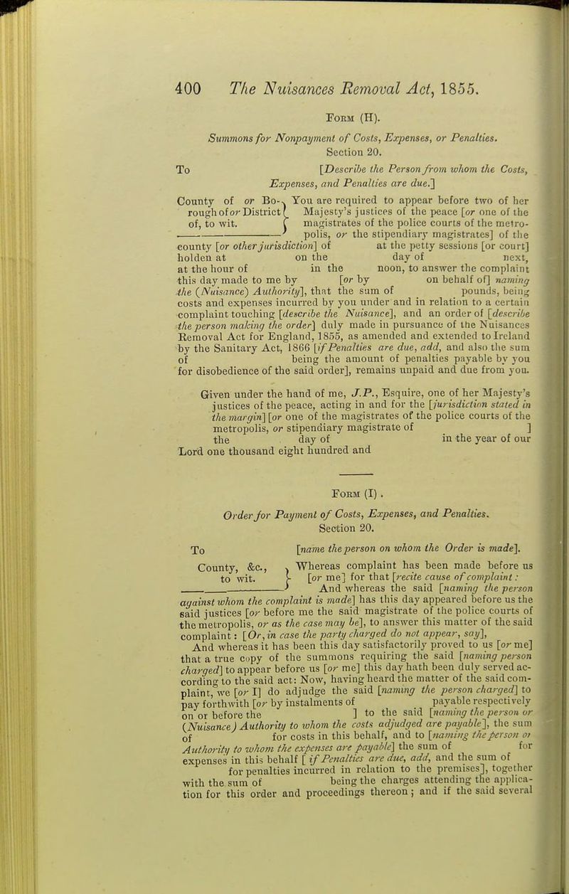 Form (H). Summons for Nonpayment of Costs, Expenses, or Penalties. Section 20. To [Describe the Person from whom the Costs, Expenses, and Penalties are due.'] County of or Bo-v You are required to appear before two of her rough of or District r_ Majesty's justices of the j>eace [or one of the of, to wit. r niiigistrates of the police courts of the melro- . ^ polis, or the stipendiary magistrates] of the county [or other jurisdiction] of at the petty sessions [or court] holden at on the day of next, at the hour of in the noon, to answer the complaint this day made to me by [or by on behalf of] naming ■the (^Nuisance) Authority], that the sum of pounds, bein^ costs and expenses incurred by you under and in relation to a certain complaint touching [</escr(6e «/ie Nuisance], and an order of [£/e.?cn6e the person making the order] duly made in pursuance of the Nuisances Removal Act for England, 1855, as amended and extended to Ireland by the Sanitary Act, 1866 [if Penalties are due, add, and also the sum of being the amount of penalties payable by you. for disobedience of the said order], remains unpaid and due from you. Given under the hand of me, J.P., Esquire, one of her Majesty's justices of the peace, acting in and for the [jurisdiction stated in the margin] [or one of the magistrates of the police courts of the metropolis, or stipendiary magistrate of ] the day of in the year of our Lord one thousand eight hundred and FOBM (I). Order for Payment of Costs, Expenses, and Penalties. Section 20. To [name the person on whom the Order is made]. County, &c., Whereas complaint has been made before us to wit. [■ [or me] for that [recite cause of complaint : •' And whereas the said [naming the pe?-son against whom the complaint is 7nade] has this day appeared before us the said justices [or before me the said magistrate of the police courts of the metropolis, or as the case may be], to answer this matter of the said complaint: [Or, in case the party charged do not appear, say]. And whereas it has been this day satisfactorily proved to us [or me] that a true copy of the summons requiring the said [naming person charged] to appear before us [or me] this day hath been duly served ac- cording to the said act: Now, having heard the matter of the said com- plain t,%ve [or I] do adjudge the said [naming the person charged] to pay forthwith [or by instalments of _ payable respectively on or before the ] to the said [naming the person ur (Nuisance) Authority to whom the costs adjudged are payable'], the sum Qf for costs in this behalf, and to [naming the person oi Authority to whovi the expenses are payable] the sum of for expenses in this behalf [ if Penalties are due, add, and the sum of for penalties incurred in relation to the premises], together with the sum of being the charges attending the applica- tion for this order and proceedings thereon; and if the said several