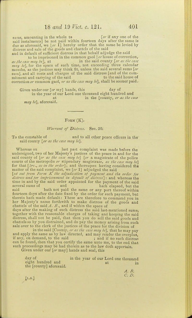 sums, amounting in the whole to [or if any one of the said instalments] be not paid within fourteen days after the same is due as aforesaid, we \_or I] hereby order that the same he levied by distress and sale of the goods and chattels of the said and in default of sufficient distress in that behalf adjudge the said to be imprisoned in the common gaol | or house of correction, as the case may be], at in the said county [or as the case may ie], for the space of such time, not exceeding three calendar mouths, as the justices may think fit, unless the said several sums [or sum], and all costs and charges of the said distress [and of the com- mitment and carrying of the said to the said house of correction or common gaol, or as the case may de], shall be sooner paid.- Given under our [or my] hands, this day of in the year of our Lord one thousand eight hundred and at in the [count}', or as the case may ie], aforesaid. FOEM (K). Warrant of Distress. Sec. 20; To the constable of and to all other peace officers in the' said county [or as the case may be]. Whereas on last past complaint was made before the undersigned, two of her Majesty's justices of the peace in and for the said county of [or as the case may be\ [or a magistrate of the police courts of the metropolis or stipendary magistrate, as the case may be] for that [ir'c, as in the order]; and thereupon having considered the matter of the said complaint, we [or I] adjudged the said [set out from Form K the adjudication of payment and the. order for distress and for iniprisonnutit in default of distress] : and whereas the time in and by the said order appointed for the payment of the said several sums of and hath elapsed, but the said hath not paid the same or any part thereof within fourteen days after the date fixed by the order for such payment, but therein hath made default: 'I'hese are therefore to command you in her iVrajesty's name forthwith to make distress of the goods and chattels of the said/i. Band if within the space of days after the making of such distress the said last-mentioned sums-, together with the reasonable charges of taking and keeping the said distress, shall not be paid, that then jou do sell the said goods and chattels so by you distrained, and do pay the money arising from such sale over to the clerk of the justices of the peace for the division of in the said [County, or as tlie case may be], that he may pay and apply the same as by law directed, and may render the overplus, if any, on demand, to the said ; and if no such distresa can be found, then that you certify the same unto me, to the end that such proceedings may be had therein as to the law doth appertain. Given under our [or may] hands and seal, this day of in the year of our Lord one thousand eight hundred and at in the [county] aforesaid. A. B. [L.S.]
