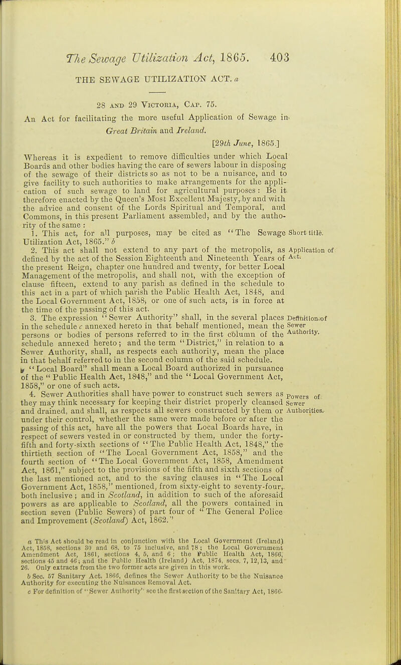THE SEWAGE UTILIZATION ACT.« 28 AND 29 Victoria, Cap. 75. An Act for facilitating the more useful Application of Sewage in- Greal Britain and Ireland. [29th Jwie, 1865.] Whereas it is expedient to remove diflSculties under which Local Boards and other bodies having the care of sewers labour in disposing of the sewage of their districts so as not to be a nuisance, and to give facility to such authorities to make arrangements for the appli- cation of such sewage to land for agricultural purposes : Be it. therefore enacted by the Queen's Most Excellent Majesty, by and with the advice and consent of the Lords Spiritual and Temporal, and Commons, in this present Parliament assembled, and by the autho- rity of the same : 1. This act, for all purposes, may be cited as '' The Sewage Short title. Utilization Act, 1865. b 2. This act shall not extend to any part of the metropolis, as Application of defined by the act of the Session Eighteenth and Nineteenth Yeai's of the present Reign, chapter one hundred and twenty, for better Local Management of the metropolis, and shall not, with the exception of clause fifteen, extend to any parish as defined in the schedule to this act in a part of which parish the Public Health Act, 1848, and the Local Government Act, 1858, or one of such acts, is in force at the time of the passing of this act. 3. The expression Sewer Authority shall, in the several places Deftiiition.x)f in the schedule <: annexed hereto in that behalf mentioned, mean the Sewer persons or bodies of persons referred to in the first column of the ■'^thoiity. schedule annexed hereto ; and the term  District, in relation to a Sewer Authority, shall, as respects each authority, mean the place in that behalf referred to in the second column of the said schedule. ^  Local Board shall mean a Local Board authorized in pursuance of the  Public Health Act, 1S48, and the Local Government Act, 1858, or one of such acts. 4. Sewer Authorities shall have power to construct siich sewers as po^ygj-g they may think necessary for keeping their district properly cleansed Sewer and drained, and shall, as respects all sewers constructed by them or Authorities., under their control, whether the same were made before or after the passing of this act, have all the powers that Local Boards have, in respect of sewers vested in or constructed by them, under the forty- fifth and forty-sixth sections of The Public Health Act, 1848, the thirtieth section of The Local Government Act, 1858, and the fourth section of The Local Government Act, 1858, Amendment Act, 1861, subject to the provisions of the fifth and sixth sections of the last mentioned act, and to the saving clauses in The Local Government Act, 1858, mentioned, from sixty-eight to seventy-four, both inclusive; and in Scotland, in addition to such of the aforesaid powers as are applicable to Scotland, all the powers contained in section seven (Public Sewers) of part four of  The General Police and Improvement (Scotland} Act, 1862.'' a This Act should he read In conjunction with the Local Government (Ireland) Act, 1858, sections 30 and G8, to 75 inc!u.sivo, and 78 ; the Local Goveniment Amendment Act, 1861, sections 4, 5, and 6 ; the Public Health Act, 1866, sections 45 and 46; and the Public Health (Ireland^ Act, 1874, sees. 7, 12,13, and 26. Only extracts from the two former acts are given in tliis work. b Sec. 57 Sanitary Act, 186(3, defines the Sower Authority to be the Nuisance Authority for executing the Nuisances Removal Act. c For definition of Sewer Authority'' seethe flrstscction of the Sanitary Act, 1866-