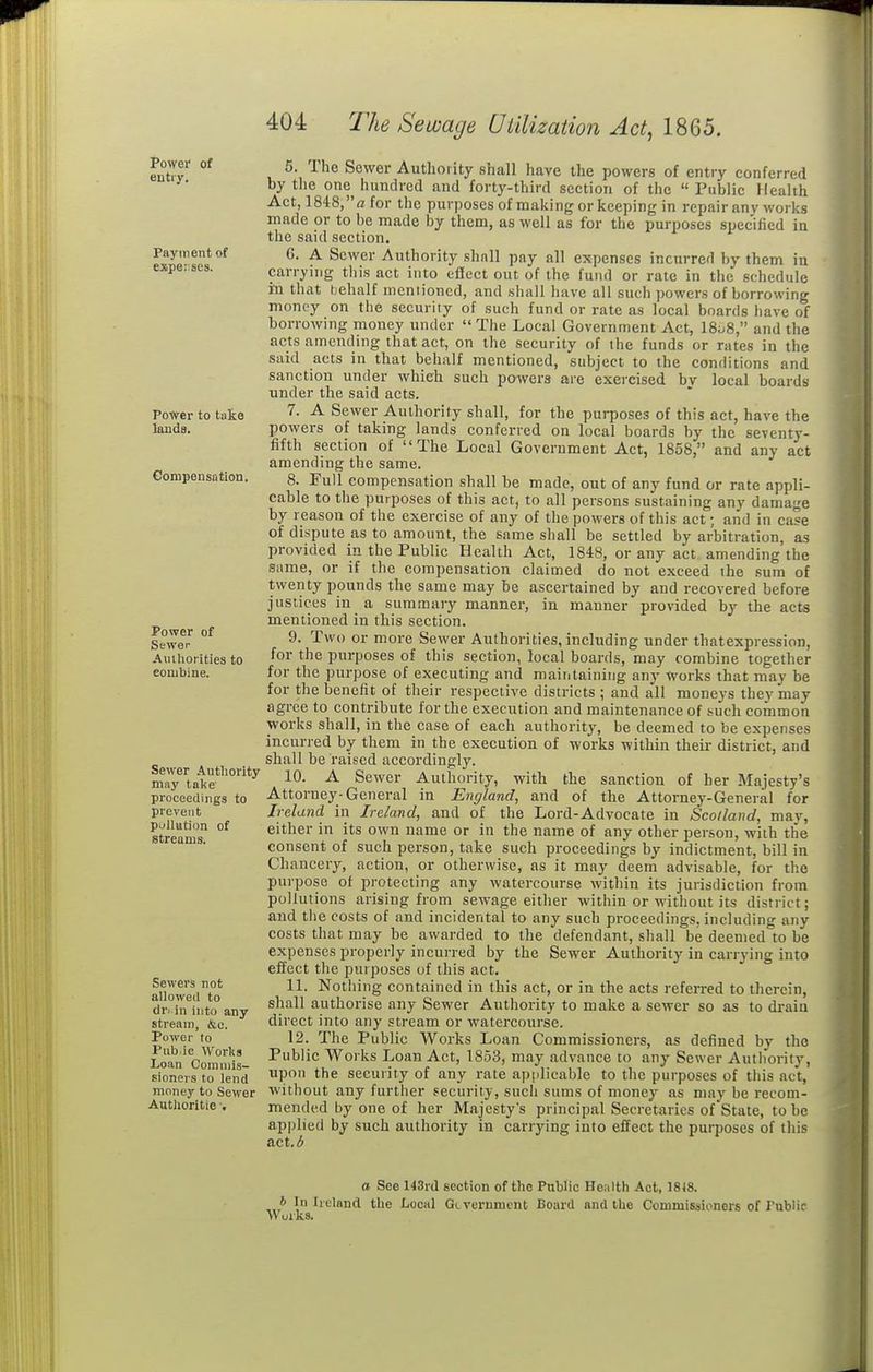Power of entry. Payment of expeises. Power to take lands. Compensation. Power of Sewer Aulhorities to eonjbine. Sewer Authority may take proceedings to prevent puliation of streams. Sewers not allowed to dri in into any stream, &o. Power to Pub ic Works Loan Commis- sioners to lend money to Sewer Authoritie ■. 5. The Sewer Authority shall have the powers of entry conferred by the one hundred and forty-third section of the  Public Health Act, 184:8, a for the purposes of making or keeping in repair any works made or to be made by them, as well as for the purposes specified in the said section. 6. A Sewer Authority shall pay all expenses incurred by them ia carrying this act into effect out of the fund or rate in the schedule in that behalf mentioned, and shall have all such powers of borrowing money on the security of such fund or rate as local boards have of borrowing money under The Local Government Act, 18^8, and the acts atnending that act, on the security of the funds or rates in the said acts in that behalf mentioned, subject to the conditions and sanction under which such powers are exercised bv local boards under the said acts. 7. A Sewer Authority shall, for the purposes of this act, have the powers of taking lands conferred on local boards by the seventy- fifth section of The Local Government Act, 1858, and any act amending the same. 8. Full compensation shall be made, out of any fund or rate appli- cable to the purposes of this act, to all persons sustaining any damage by reason of the exercise of any of the powers of this act; and in case of dispute as to amount, the same shall be settled by arbitration, as provided in the Public Health Act, 1848, or any act amending the same, or if the compensation claimed do not exceed the sum of tweiity pounds the same may be ascertained by and recovered before justices in a summary manner, in manner provided by the acts mentioned in this section. 9. Two or more Sewer Authorities, including under that expression, for the purposes of this section, local boards, may combine together for the purpose of executing and maititainiiig any works that may be for the benefit of their respective districts ; and all moneys they may agree to contribute for the execution and maintenance of such common works shall, in the case of each authority, be deemed to be expenses incurred by them in the execution of works within their district, and shall be raised accordingly. 10. A Sewer Authority, with the sanction of her Majesty's Attorney-General in England, and of the Attorney-General for Ireland in Ireland, and of the Lord-Advocate in Scotland, may, either in its own name or in the name of any other person, with the consent of such person, take such proceedings by indictment, bill in Chancery, action, or otherwise, as it may deem advisable, for the purpose of protecting any watercourse within its jurisdiction from pollutions arising from sewage either within or without its district; and tlie costs of and incidental to any such proceedings, including any costs that may be awarded to the defendant, shall be deemed to be expenses properly incurred by the Sewer Authority in carrying into effect the purposes of this act. 11. Nothing contained in this act, or in the acts referred to therein, shall authorise any Sewer Authority to make a sewer so as to di-aiu direct into any stream or watercourse. 12. The Public Works Loan Commissioners, as defined by the Public Works Loan Act, 1853, may advance to any Sewer Authority, upon the security of any rate applicable to the purposes of this act, without any further security, such suras of money as may be recom- mended by one of her Majesty's principal Secretaries of State, to be applied by such authority in carrying into effect the purposes of this act. 3 a See 143rd section of the Public Health Act, 1818. In Ireland the Local GLVcrument Board and the Commissioners of I'ublif Works.