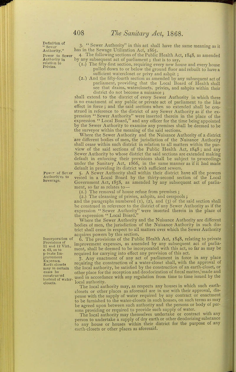 - SevI!-°° °^ 3-.  Sewer Authority in this act shall have the same meaning as it Authority. has in the Sewage Utilization Act, 1865. Power to Sower 4- The following sections of the Public Health Act, 1848, as amended Authority ia by any subsequent act of parliament; that is to say, IVMes ^''^ ^'^^ fifty-first section, requiring eveiy new hou^e and every house pulled down to or below the ground floor and rebuilt to have a sufficient watercloset or privy and ashpit ; (2.) And the fifty-fourth section as amended by any subsequent act of parliament, providing that the Local Board of Healih shall see that drains, walerclosets, privies, and ashpits within their district do not become a nuisance ; shall extend to the district of every Sewer Authority in which there is no enactment of any public or private act of parliament to the like effect in force ; and the said sections when so extended shall be con- strued in reference to the district of any Sewer Authority as if the ex- pression  Sewer Authority were inserted therein in the place of the expression  Local Board, and any officer for the time being appointed by the Sewer Authority to examine any premises shall be deemed to be the surveyor within the meaning of the said sections. Where the Sewer Authority and the Nuisance Authority of a district are different bodies of men, the jurisdiction of the Nuisance Authority shall cease within such district in relation to all matters within the pur- view of the said sections of the Public Health Act, 1848; and any Sewer Authority to whose district the said sections are extended making default in enforcing their provisions shall be subject to proceedings under the Sanitary Act, 1866, in the same manner as if it had made default in providing its district with sufficient sewers, Povv ■'• of Sev.er 5- ^ Sewer Authority shall within their district have all the powers Authorit'es to vested in a Local Board by the thirty-second section of the Local Se>>erage. Government Act, 1858, as amended by any subsequent act of parlia- ment, so far as relates to— (i.) The removal of house refuse from premises ; (2.) The cleansing of privies, ashpits, and cesspools ; and the paragraphs numbered (i), (2), and (3) of the said section shall be construed in reference to the district of any Sewer Authority as if the expression  Sewer Authority were inserted therein in the place of the expression  Local Board. Where the Sewer Authority and the Nuisance Authority are different bodies of men, the jurisdiction of the Nuisance Authority in such dis- trict shall cease in respect to all matters over which the Sewer Authority acquires powers by this section, Incorporaiion of 6. The provisions of the Public Health Act, 1848, relating to private n°and°i2 Vict improvement expenses, as amended by any subsequent act of parlia- o. 68,'as to ' ment, shall be deemed to be incorporated with this act, so far as may be p.ivate Im- required for canying into effect any provision of this act. provement j ^,-,y enactment of any act of parliament in force in any place iai'thcl^oset3 requiring the construction of a water-closet shall, with the approval of may in certain the local authority, be satisfied by the construction of an earth-closet, or cases be other place for the reception and deodorization of foecal matter,'made and constructed ^ accordance with any regulation from time to time issued by the iiisteau of water- , , , • ^ o closets. local authority. . , . , , The local authority may, as respects any houses m which such earth- closets or other places as aforesaid are in use with their approval, dis- pense with the supply of water required by any contract or enactment to be furnished to the water-closets in such houses, on such terms as may be agreed upon between such authority and the persons or body of per- sons providing or required to provide such supply of water. The local authority may themselves undertake or contract with any person to undertake a supply of dry earth or other deodorizing substance to any house or houses within their district for the purpose of any earth-closets or other places as aforesaid.