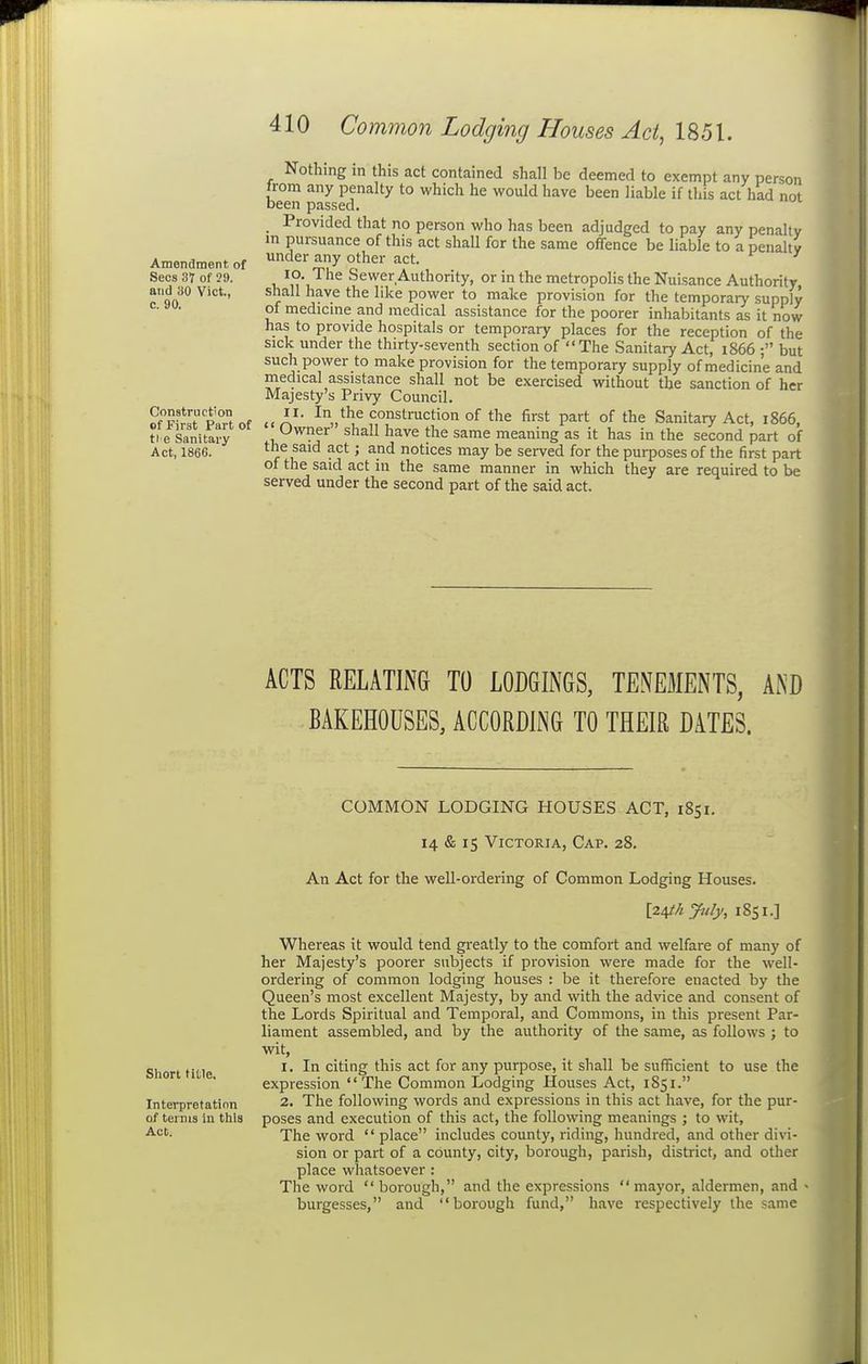 Amendment of Sees 3V of ?!). and 30 Vict., c. 90. Construction of First Part of ti e Sanitary Act, 1866. Nothing in this act contained shall be deemed to exempt any person from any penalty to which he would have been liable if this act had not been passed. _ Provided that no person who has been adjudged to pay any penalty in pursuance of this act shall for the same offence be liable to a penalty under any other act. lo The Sewer Authority, or in the metropolis the Nuisance Authority shall have the like power to make provision for the temporary supply of medicme and medical assistance for the poorer inhabitants as it now has to provide hospitals or temporary places for the reception of the sick under the thirty-seventh section of The Sanitary Act, 1866 ; but such power to make provision for the temporary supply of medicine and medical assistance shall not be exercised without the sanction of her Majesty's Privy Council. «<A^* ^■^„*']^ construction of the first part of the Sanitary Act, 1866, Owner shall have the same meaning as it has in the second part of the said act; and notices may be served for the purposes of the first part of the said act in the same manner in which they are required to be served under the second part of the said act. ACTS RELATING TO LODGINGS, TENEMENTS, AND BAKEHOUSES, ACCORDING TO THEIR DATES. Short title. Interpretation of terms in this Act. COMMON LODGING HOUSES ACT, 1851. 14 & 15 Victoria, Cap. 28. An Act for the well-ordering of Common Lodging Houses. [2^hyuly, 1851.] Whereas it would tend greatly to the comfort and welfare of many of her Majesty's poorer subjects if provision were made for the well- ordering of common lodging houses : be it therefore enacted by the Queen's most excellent Majesty, by and with the advice and consent of the Lords Spiritual and Temporal, and Commons, in this present Par- liament assembled, and by the authority of the same, as follows ; to wdt, 1. In citing this act for any purpose, it shall be sufficient to use the expression The Common Lodging Houses Act, 1851. 2. The following words and expressions in this act have, for the pur- poses and execution of this act, the following meanings ; to wit. The word  place includes county, riding, hundred, and other divi- sion or part of a county, city, borough, parish, district, and other place whatsoever : The word borough, and the expressions mayor, aldermen, and « burgesses, and borough fund, have respectively the same