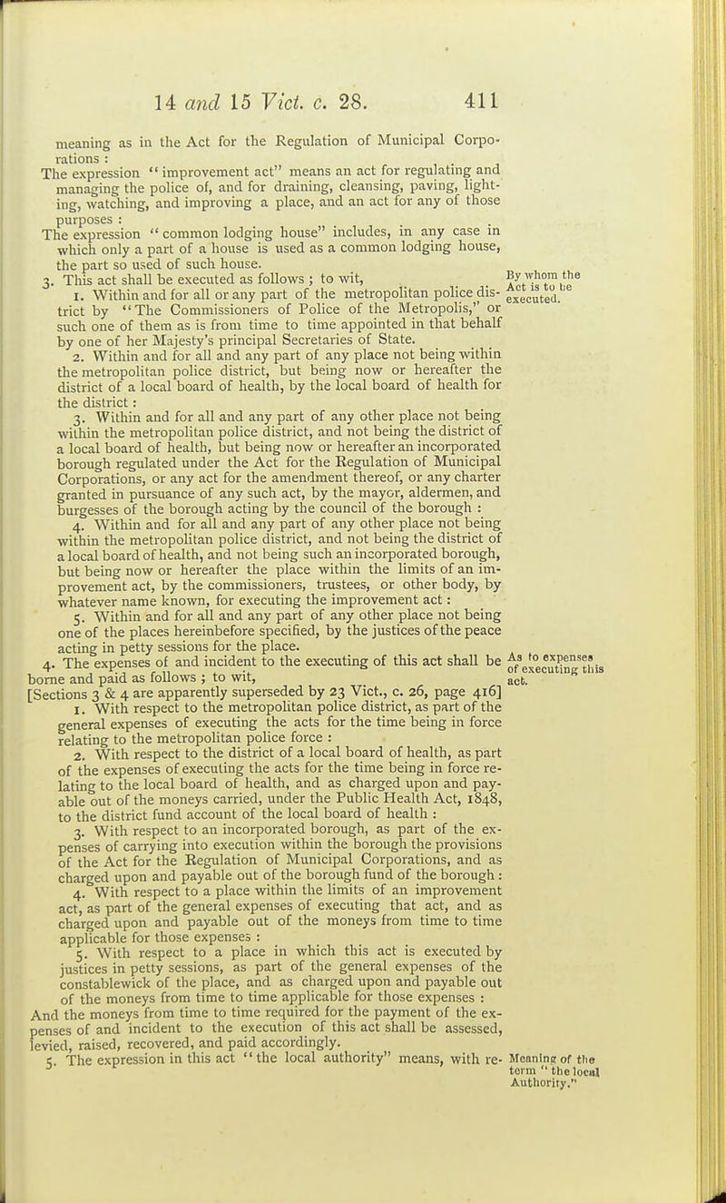 meaning as in the Act for the Regulation of Municipal Corpo- rations : , • J The expression  improvement act means an act for regulatmg and managing the police of, and for draining, cleansing, paving, light- ing, watching, and improving a place, and an act for any of those purposes : The expression  common lodging house includes, in any case in which only a part of a house is used as a common lodging house, the part so used of such house. 3. This act shall be executed as follows ; to wit, By whom the 1. Within and for all or any part of the metropolitan police dis- fjecuted. trict by The Commissioners of Police of the Metropolis,'' or such one of them as is from time to time appointed in that behalf by one of her Majesty's principal Secretaries of State. 2. Within and for all and any part of any place not being within the metropolitan police district, but being now or hereafter the district of a local board of health, by the local board of health for the district : 3. Within and for all and any part of any other place not being within the metropolitan police district, and not being the district of a local board of health, but being now or hereafter an incorporated borough regulated under the Act for the Eegulation of Municipal Corporations, or any act for the amendment thereof, or any charter granted in pursuance of any such act, by the mayor, aldermen, and burgesses of the borough acting by the council of the borough : 4. Within and for all and any part of any other place not being within the metropolitan police district, and not being the district of a local board of health, and not being such an incorporated borough, but being now or hereafter the place within the limits of an im- provement act, by the commissioners, trustees, or other body, by whatever name known, for executing the improvement act: 5. Within and for all and any part of any other place not being one of the places hereinbefore specified, by the justices of the peace acting in petty sessions for the place. 4. The expenses of and incident to the executing of this act shall be ^f^?*^^^? .„ borne and paid as follows ; to wit, act. [Sections 3 & 4 are apparently superseded by 23 Vict., c. 26, page 416] 1. With respect to the metropolitan police district, as part of the general expenses of executing the acts for the time being in force relating to the metropolitan police force : 2. With respect to the district of a local board of health, as part of the expenses of executing the acts for the time being in force re- lating to the local board of health, and as charged upon and pay- able out of the moneys carried, under the Public Health Act, 1848, to the district fund account of the local board of health : 3. With respect to an incorporated borough, as part of the ex- penses of carrying into execution within the borough the provisions of the Act for the Regulation of Municipal Corporations, and as charged upon and payable out of the borough fund of the borough : 4. With respect to a place within the limits of an improvement act, as part of the general expenses of executing that act, and as charged upon and payable out of the moneys from time to time applicable for those expenses : 5. With respect to a place in which this act is executed by justices in petty sessions, as part of the general expenses of the constablewick of the place, and as charged upon and payable out of the moneys from time to time applicable for those expenses : And the moneys from time to time required for the payment of the ex- penses of and incident to the execution of this act shall be assessed, levied, raised, recovered, and paid accordingly. The expression in this act the local authority means, with re- MeaniuEr of the toi m  the local Authority.