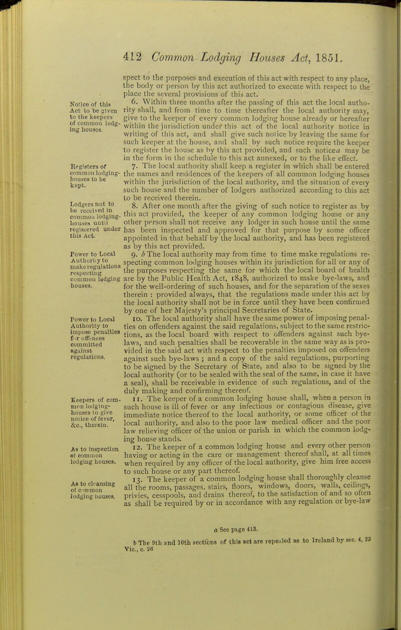 Notice of this Act to he given to the keepers of common lodg- ing houses. Eegisters of common lodging- houses to be kept. Lodgers not to be received in common lodging- liouses until registered under this Act. Power to Local Authoriiy to make regulations respecting common lodging houses. Power to Local Authority to impose penalties f.ir offences committed against regulations. Keepers of com- mnn lodging- houses to give notice of fever, &c., therein. As to inspection of common lodging liouses. As to cleansing of c >mraon lodging nouses. spect to the purposes and execution of this act with respect to any place, the body or person by this act authorized to execute with respect to the place the several provisions of this act. 6. Within three months after the passing of this act the local autho- rity shall, and from tiine to time Ihereafler the local authority may, give to the keeper of every common lodging house already or hereafter within the jurisdiction under this act of the local authority notice in writing of this act, and shall give such nolice by leaving the same for such keeper at the house, and shall by such notice require the keeper to register the house as by this act provided, and such noticea may be in the form in the schedule to this act annexed, or to the like effect. 7. The local authority shall keep a register in which shall be entered the naines and residences of the keepers of all common lodging houses within the jurisdiction of the local authority, and the situation of every such house and the number of lodgers authorized according to this act to be received therein. 8. After one month after the giving of such notice to register as by this act provided, the keeper of any common lodging house or any other person shall not receive any lodger in such house until the same has been inspected and approved for that purpose by some officer appointed in that behalf by the local authority, and has been registered as by this act provided. 9. i^The local authority may from time to time make regulations re- specting common lodging houses within its jurisdiction for all or any of the purposes respecting the same for which the local board of health are by the Public Health Act, 1848, authorized to make bye-laws, and for the well-ordering of such houses, and for the separation of the sexes therein : provided always, that the regulations made under this act by the local authority shall not be in force until they have been confirmed by one of her Majesty's principal Secretaries of State. 10. The local authority shall have the same power of imposing penal- ties on offenders against the said regulations, subject to the same restric- tions, as the local board with respect to offenders against such bye- laws, and such penalties shall be recoverable in the same way as is pro- vided in the said act with respect to the penalties imposed on offenders against such bye-laws ; and a copy of the said regulations, purporting to be signed by the Secretary of State, and also to be signed by the local authority (or to be sealed with the seal of the same, in case it have a seal), shall be receivable in evidence of such regulations, and of the duly making and confirming thereof. 11. The keeper of a common lodging house shall, when a person in such house is ill of fever or any infectious or contagious disease, give immediate notice thereof to the local authority, or some officer of the local authority, and also to the poor law medical officer and the poor law relieving officer of the union or parish in which the common lodg- ing house stands. 12. The keeper of a common lodging house and every other person having or acting in the care or management thereof shall, at all times when required by any officer of the local authority, give him free access to such house or any part thereof. 13. The keeper of a common lodging house shall thoroughly cleanse all the rooms, passages, stairs, floors, windows, doors, walls, ceilings, privies, cesspools, and drains thereof, to the satisfaction of and so often as shall be required by or in accordance with any regulation or bye-law o See page 413. b The 9th and 10th tections of this act are repealed as to Ireland by sec 4, 23 Vic., c. 26