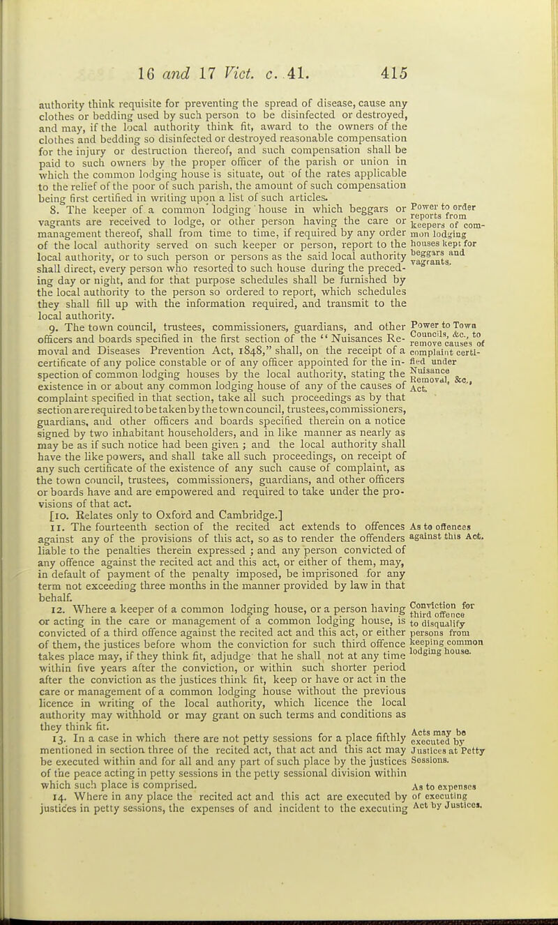 authority think requisite for preventing the spread of disease, cause any clothes or bedding used by such person to be disinfected or destroyed, and may, if the local authority think fit, award to the owners of the clothes and bedding so disinfected or destroyed reasonable compensation for the injury or destruction thereof, and such compensation shall be paid to sucia owners by the proper officer of the parish or union in which the common lodging house is situate, out of the rates applicable to the relief of the poor of such parish, the amount of such compensation being first certified in writing upon a list of such articles. 8. The keeper of a common' lodging house in which beggars or ^e''^vts*fro'^*°' vagrants are received to lodge, or other person having the care or ^eep'ers of°coin- management thereof, shall from time to time, if required by any order xaon lodging of the local authority served on such keeper or person, report to the houses kept for local authority, or to such person or persons as the said local authority yaSfanta'^^ shall direct, every person who resorted to such house during tlie preced-  ing day or night, and for that purpose schedules shall be furnished by the local authority to the person so ordered to report, which schedules they shall fill up with the information required, and transmit to the local authority. 9. The town council, trustees, commissioners, guardians, and other Power to Town officers and boards specified in the first section of the  Nuisances Re- remove cause's'of moval and Diseases Prevention Act, 1848, shall, on the receipt of a complaint certi- certificate of any police constable or of any officer appointed for the in- fled under spection of common lodging houses by the local authority, stating the existence in or about any common lodging house of any of the causes of complaint specified in that section, take all such proceedings as by that section are required to be taken by the town council, trustees, commissioners, guardians, and other officers and boards specified therein on a notice signed by two inhabitant householders, and in like manner as nearly as may be as if such notice had been given ; and the local authority shall have the like powers, and shall take all such proceedings, on receipt of any such certificate of the existence of any such cause of complaint, as the town council, trustees, commissioners, guardians, and other officers or boards have and are empowered and required to take under the pro- visions of that act. [10. Eelates only to Oxford and Cambridge.] 11. The fourteenth section of the recited act extends to offences As to offences against any of the provisions of this act, so as to render the offenders against this Act- liable to the penalties therein expressed ; and any person convicted of any offence against the recited act and this act, or either of them, may, in default of payment of the penalty imposed, be imprisoned for any term not exceeding three months in the inanner provided by law in that behalt . n 1 • f 12. Where a keeper of a common lodging house, or a person having ^J^d offence^ or acting in the care or management of a common lodging house, is to disqualify convicted of a third offence against the recited act and this act, or either persons from of them, the justices before whom the conviction for such third offence keeping common takes place may, if they think fit, adjudge that he shall not at any time ° sng ouse. within five years after the conviction, or within such shorter period after the conviction as the justices think fit, keep or have or act in the care or management of a common lodging house without the previous licence in writing of the local authority, which licence the local authority may withhold or may grant on such terms and conditions as they think fit. ^^^^ ^ 13. In a case in which there are not petty sessions for a place fifthly executed by mentioned in section three of the recited act, that act and this act may Justices at Petty be executed within and for all and any part of such place by the justices Sessions. of the peace acting in petty sessions in the petty sessional division within which such place is comprised. As to expenses 14. Where in any place the recited act and this act are executed by of executing justices in petty sessions, the expenses of and incident to the executing ^'^^ Justicoi.