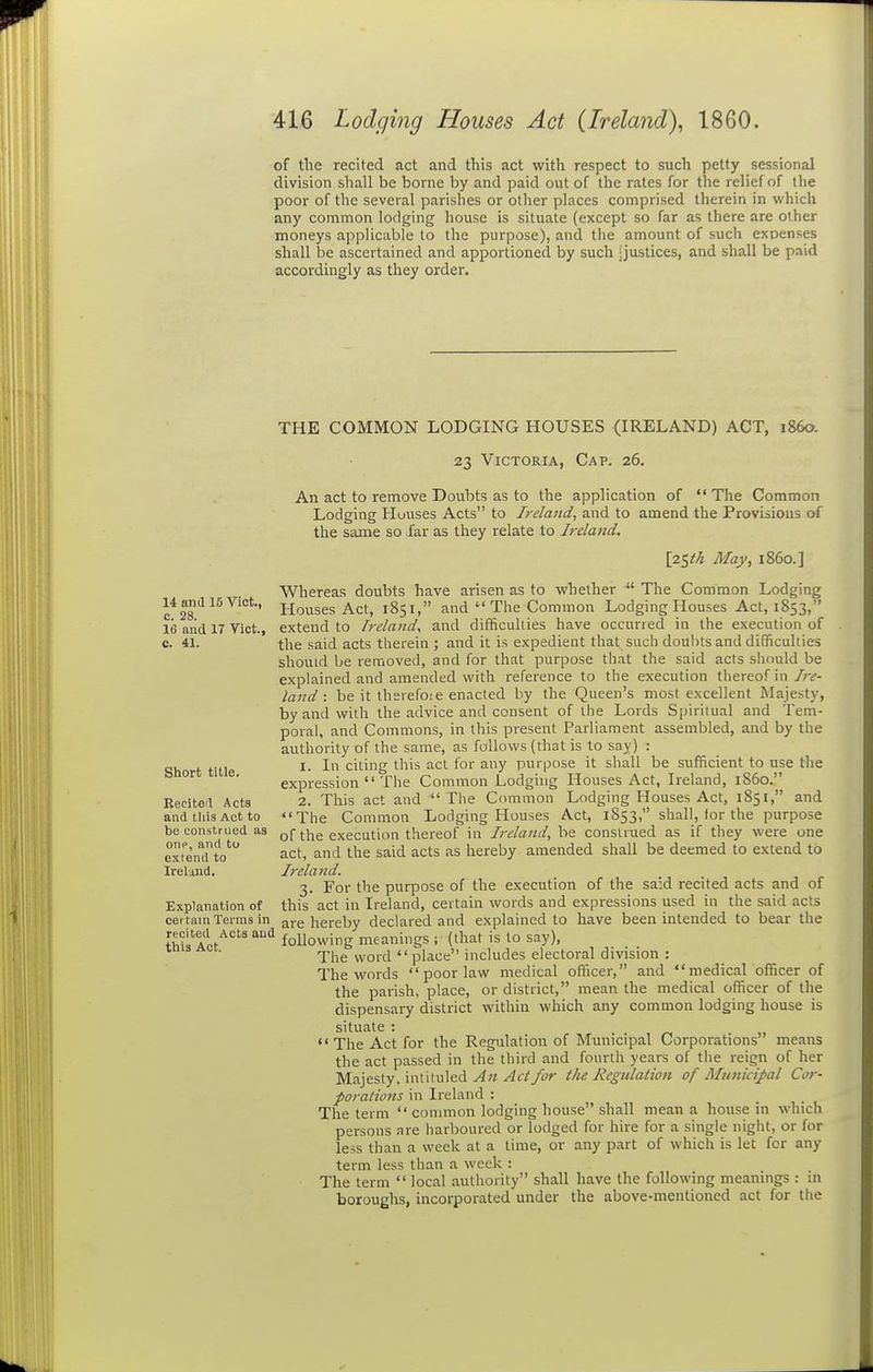 of the recited act and this act with respect to such petty sessional division shall be borne by and paid out of the rates for the relief of the poor of the several parishes or other places comprised therein in which any common lodging house is situate (except so far as there are other moneys applicable to the purpose), and the amount of such exoenses shall be ascertained and apportioned by such jjustices, and shall be paid accordingly as they order. 14 anil 15 Viet., c. 28. 16 and 17 Vict., c. 41. Short title. Reciteit Acts and tliis Act to be construed as one, and to extend to Ireland. Explanation of certain Terms in recited Acts and this Act. THE COMMON LODGING HOUSES (IRELAND) ACT, i860. 23 Victoria, Cap. 26. An act to remove Doubts as to the application of  The Common Lodging Houses Acts to Ireland, and to amend the Provisious of the same so far as they relate to Ireland. [z^ih May, i860.] Whereas doubts have arisen as to whether ^' The Common Lodging Houses Act, 1851, and  The Common Lodging Houses Act, 1853, extend to Ireland^ and difficuliies have occurred in the execution of the said acts therein ; and it is expedient that such doubts and difficulties should be removed, and for that purpose that the said acts should be explained and amended with reference to the execution thereof in/r^- land : be it ihevefoie enacted by the Queen's most excellent Majesty, by and with the advice and consent of the Lords Spiritual and Tem- poral, and Commons, in this present Parliament assembled, and by the authority of the same, as follows (that is to say) : 1. In citing this act for any purpose it shall be sufficient to use the expression  The Common Lodging Houses Act, Ireland, i860. 2. This act and  The Common Lodging Houses Act, 1851, and The Common Lodging Houses Act, 1853, shall, lor the purpose of the execution thereof in Ireland, be construed as if they were one act, and the said acts as hereby amended shall be deemed to extend to Ireland. 3. For the purpose of the execution of the said recited acts and of this act in Ireland, certain words and expressions used in the said acts are hereby declared and explained to have been intended to bear the following meanings ; (that is to say). The word place includes electoral division : The words  poor law medical officer, and  medicaLofficer of the pai-ish, place, or district, mean the medical officer of the dispensary district within which any common lodging house is situate :  The Act for the Regulation of Municipal Corporations means the act passed in the third and fourth years of the reign of her Majesty, intituled ^«/4c-//('Z' the Regulation of Municipal Cor- porations in Ireland : The term  common lodging house shall mean a house in which persons are harboured or lodged for hire for a single night, or for less than a week at a time, or any part of which is let for any term less than a week : The term  local authority shall have the following meanings : in borouglis, incorporated under the above-mentioned act for the
