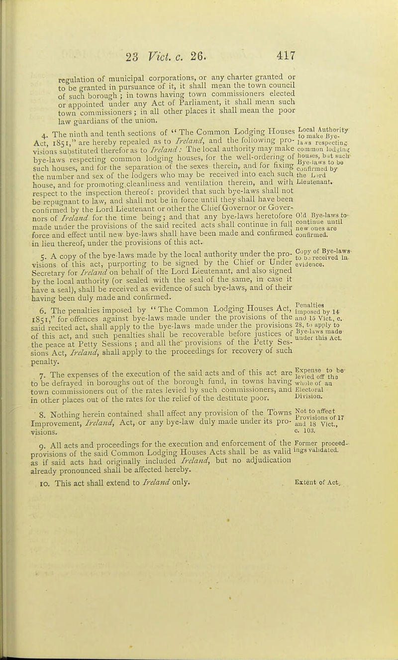 regulation of municipal corporations, or any charter granted or to be granted in pursuance of it, it shall mean the town council of such borough ; in towns having town commissioners elected or appointed under any Act of Parliament, it shall mean such town commissioners ; in all other places it shall mean the poor law guardians of the union. 4. The ninth and tenth sections of  The Common Lodging Houses J-^^J^*'^^J' Act, 1851, are hereby repealed as to Ireland, and the following pro- ^.^^^ respL-cting- visions substituted therefor as to Ireland: The local authority may make comraun lodssins' bye-laws respecting common lodging houses, for the well-ordering of hou.es,^b,.tsaclr such houses, and for the separation of tlie sexes therem, and for hxing cjlinrraed by the number and sex of the lodgers who may be received into each such the L u-d house, and for promoting.cleanliness and ventilation therein, and with Lieutenant, respect to the inspection thereof: provided that such bye-laws shall not be repugnant to law, and shall not be in force until they shall have been confirmed by the Lord Lieutenant or other the Cliief Governor or Gover- nors of Ireland for the time being; and that any bye.-laws heretofore OM Bye-laws to- made under the provisions of the said recited acts shall continue in full ^^^'l^^^ ^g' force and effect until new bye-laws shall have been made and confirmed in lieu thereof, under the provisions of this act. 5. A copy of the bye-laws made by the local authority under the pro- ^ ecSvedT visions of this act, purporting to be signed by the Chief or Under evideace. Secretary for Ireland on behalf of the Lord Lieutenant, and also signed by the local authority (or sealed with the seal of the same, in case it have a seal), shall be received as evidence of such bye-laws, and of their having been duly made and confirmed. 6. The penalties imposed by  The Common Lodging Houses Act, ^^npoggd by 14 1851, for offences against bye-laws made under the provisions of the and 15 Vict, c. said recited act, shall apply to the bye-laws made under the provisions 28, to apply to of this act, and such penalties shall be recoverable before justices of ^uder thTAct**' the peace at Petty Sessions ; and all the' provisions of the Petty Ses- sions Act, Ireland, shall apply to the proceedings for recovery of such penalty. 7. The expenses of the execution of the said acts and of this act are ^J^^'eS off Ui-''^ to be defrayed in boroughs out of the borough fund, in towns having ^|„jie of  town commissioners out of the rates levied by such commissioners, and Electoral in other places out of the rates for the relief of the destitute poor. Uuision. 8. Nothing herein contained shall affect any provision of the Towns f Improvement, Ireland, Act, or any bye-law duly made under its pro- ^-^^^ ^ visions. ^- 9. All acts and proceedings for the execution and enforcement of the Former proceed-^ provisions of the said Common Lodging Houses Acts shall be as valid mgs validated. as if said acts had originally included Ireland, but no adjudication already pronounced shall be affected hereby. 10. This act shall extend to Ireland only. Extent of Act,