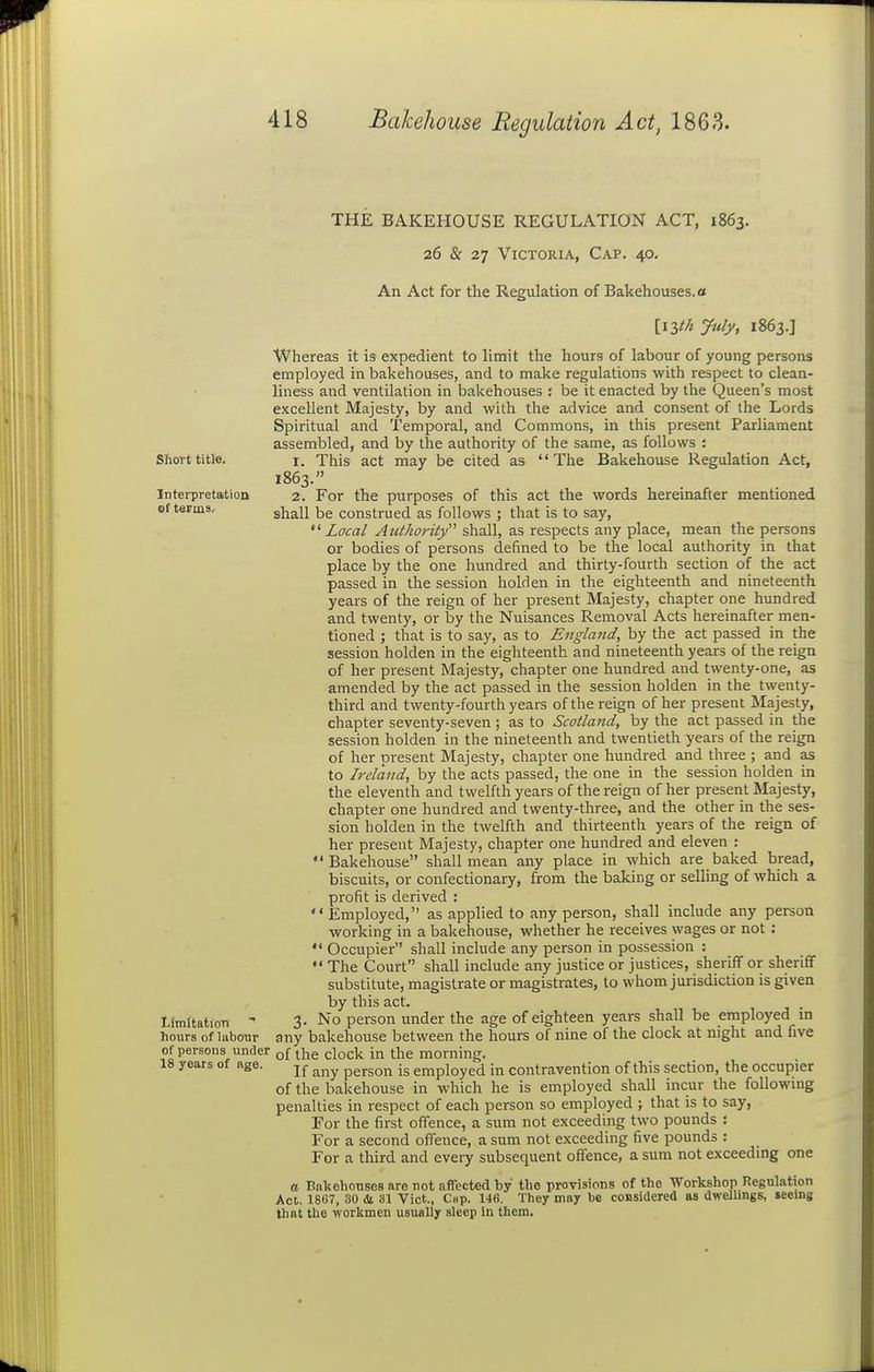 THE BAKEHOUSE REGULATION ACT, 1863. 26 & 27 Victoria, Cap. 40- An Act for the Regulation of Bakehouses, a [iZtkJuly, 1863.] Whereas it is expedient to limit the hours of labour of young persons employed in bakehouses, and to make regulations with respect to clean- liness and ventilation in bakehouses : be it enacted by the Queen's most excellent Majesty, by and with the advice and consent of the Lords Spiritual and Temporal, and Commons, in this present Parliament assembled, and by the authority of the same, as follows : Short title. i. This act may be cited as The Bakehouse Regulation Act, 1863. Interpretation 2. For the purposes of this act the words hereinafter mentioned of terms. shall be construed as follows ; that is to say. Local Authority shall, as respects any place, mean the persons or bodies of persons defined to be the local authority in that place by the one hundred and thirty-fourth section of the act passed in the session hold en in the eighteenth and nineteenth years of the reign of her present Majesty, chapter one hundred and twenty, or by the Nuisances Removal Acts hereinafter men- tioned ; that is to say, as to England, by the act passed in the session holden in the eighteenth and nineteenth years of the reign of her present Majesty, chapter one hundred and twenty-one, as amended by the act passed in the session holden in the twenty- third and twenty-fourth years of the reign of her present Majesty, chapter seventy-seven ; as to Scotland, by the act passed in the session holden in the nineteenth and twentieth years of the reign of her present Majesty, chapter one hundred and three ; and as to Ireland, by the acts passed, the one in the session holden in the eleventh and twelfth years of the reign of her present Majesty, chapter one hundred and twenty-three, and the other in the ses- sion holden in the twelfth and thirteenth years of the reign of her present Majesty, chapter one hundred and eleven : Bakehouse shall mean any place in which are baked bread, biscuits, or confectionary, from the baking or selling of which a profit is derived : Employed, as applied to any person, shall include any person working in a bakehouse, whether he receives wages or not:  Occupier shall include any person in possession :  The Court shall include any justice or justices, sheriff or sheriff substitute, magistrate or magistrates, to whom jurisdiction is given by this act. . timltation - 3- No person under the age of eighteen years shall be employed m hours of luboTir any bakehouse between the hours of nine of the clock at night and five of persons under of ^^e clock in the morning. 18 years of Rge. jj- ^^^^ person is employed in contravention of this section, the occupier of the bakehouse in which he is employed shall incur the foUowmg penalties in respect of each person so employed ; that is to say, For the first offence, a sum not exceeding two pounds : For a second offence, a sum not exceeding five pounds : For a third and every subsequent offence, a sum not exceeding one a Bakehouses are not affected by the provisions of the Workshop Regulation Act. 1807, 30 & 31 Vict., Cap. 146. They may be considered as dwelbngs, seeing that the workmen usually sleep In them.