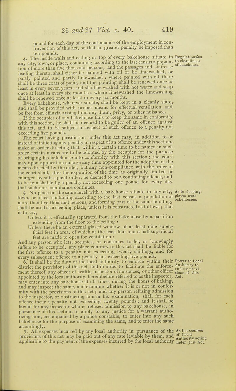 pound for each day of the continuance of the employment in con- travention of this act, so that no greater penalty be imposed than ten pounds. 4. The inside walls and ceiling or top of every bakehouse situate m RegulatinusTas anycity, town, or place, containing according to the last census a popula- tion of more than five thousand persons, and the passages and stauxase leading thereto, shall either be painted with oil or be limewashed, or partly painted and partly limewashed : where painted with oil there shall be three coats of paint, and the painting shall be renewed once at least in every seven years, and shall be washed with hot water and soap once at least in every six months : where limewashed the limewashing shall be renewed once at least in every six months. Every bakehouse, wherever situate, shall be kept in a cleanly state,, and shall be provided with proper means for effectual ventilation, and be free from effluvia arising from any drain, privy, or other nuisance. If the occupier of any bakehouse fails to keep the same in conformity with this section, he shall be deemed to be guilty of an offence against this act, and to be subject in respect of such offence to a penalty not exceeding five pounds. The court having jurisdiction under this act may, in addition to or instead of inflicting any penalty in respect of an offence under this section,- make an order directing that within a certain time to be named in such order certain means are to be adopted by the occupier for the purpose of bringing his bakehouse into conformity with this section ; the court may upon application enlarge any time appointed for the adoption of the means directed by the order, but any non-compliance with the order of the court shall, after the expiration of the time as originally limited or enlarged by subsequent order, be deemed to be a continuing offence, and to be punishable by a penalty not exceeding one pound for every day that such non-compliance continues. 5. No place on the same level with a bakehouse situate in any city, As to sleeping- town, or place, containing according to the last census a population of g^^g^^Q^ggg^ more than five thousand persons, and forming part of the same building, shall be used as a sleeping place, unless it is constructed as follows; that is to say. Unless it is effectually separated from the bakehouse by a partition extending from the floor to the ceiling : Unless there be an external glazed window of at least nine super- ficial feet in area, of which at the least four and a half superficial feet are made to open for ventilation : And any person who lets, occupies, or continues to let, or knowingly suffers to be occupied, any place contrary to this act shall be liable for the first offence to a penalty not exceeding twenty shillings, and for every subsequent offence to a penalty not exceeding five pounds. 6. It shall be the duty of the local authority to enforce within their Power to Local district the provisions of this act, and in order to facilitate the enforce- ^^^for^g p^„*°i. ment thereof, any officer of health, inspector of nuisances, or other officer gi^ng jijjg appointed by the local authority, hereinbefore referred to as the inspector, Act. may enter into any bakehouse at all times during the hours of baking, and may inspect the same, and examine whether it is or not in conf^or- mity with the provisions of this act; and any person refusing admission to the inspector, or obstructing him in his examination, shall for each offence incur a penalty not exceeding twenty pounds; and it shall be lawful for any inspector who is refused admission to any bakehouse, in pursuance of this section, to apply to any justice for a warrant autho- rizing him, accompanied by a police constable, to enter into any such bakehouse for the purpose of examining the same, and to enter the same accordingly. 7. All expenses incurred by any local authority in pursuance of the As to expenses provisions of this act may be paid out of any rate leviable by them, and ^^t^orUy acting applicable to the payment of the expenses incurred by the local authority under .tliis Act.