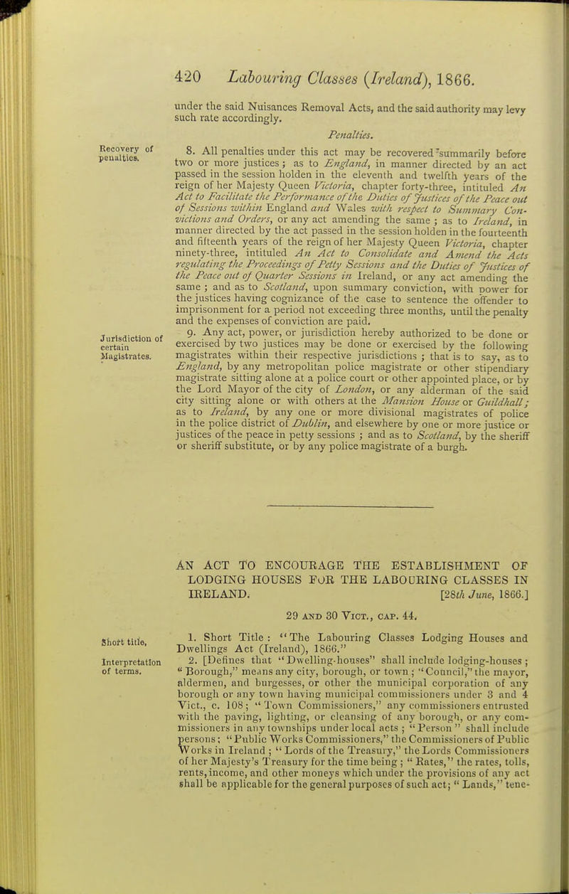 Recovery of penalties. Jurisdiction of certain Magistrates. under the said Nuisances Removal Acts, and the said authority may levy such rate accordingly. Penalties. 8. All penalties under this act may be recovered-summarily before two or iiiore justices; as to England, in manner directed by an act passed in the session holden in the eleventh and twelfth years of the reign of her Majesty Queen Victoria, chapter forty-three, intituled An Act to Facilitate the Pei-formance of the, Duties of Justices of the Peace out of Sessions within England a7td Wales with respect to Summary Con- victions and Orders, or any act amending the same ; as to Ireland in manner directed by the act passed in the session holden in the fourteenth and fifteenth years of the reign of her Majesty Queen Victoria, chapter ninety-three, intituled An Act to Consolidate and Anund the Acts regulating the Proceedings of Petty Sessions and the Duties of Justices of the Peace out of Quarter Sessio7ts in Ireland, or any act amending the same ; and as to Scotland, upon summary conviction, with oower for the justices having cognizance of the case to sentence the offender to imprisonment for a period not exceeding three months, until the penalty and the expenses of conviction are paid. 9. Any act, power, or jurisdiction hereby authorized to be done or exercised by two justices may be done or exercised by the following magistrates within their respective jurisdictions ; that is to say, as to England, by any metropolitan police magistrate or other stipendiary magistrate sitting alone at a police court or other appointed place, or by the Lord Mayor of the city of London, or any alderman of the said city sitting alone or with others at the Mansion House or Guildhall; as to Ireland, by any one or more divisional magistrates of police in the police district ol Dublin, and elsewhere by one or more justice or justices of the peace in petty sessions ; and as to Scotland, by the sheriff or sheriff substitute, or by any pohce magistrate of a burgh. Shott title, Interpretation of terms. AN ACT TO ENCOURAGE THE ESTABLISHMENT OF LODGING HOUSES FOR THE LABOURING CLASSES IN IRELAND. [28<A June., 1866.] 29 A2ID 30 Vict., cap. 44, 1. Short Title: The Labouring Classes Lodging Houses and Dwellings Act (Ireland), 1866. 2. [Defines that Dwelling-houses shall include lodging-houses ;  Borough, means any city, borough, or town ; Council, the mayor, aldermen, and burgesses, or other the muniripal corporation of any borough or any town having municipal commissioners under 3 and 4 Vict., c. 108; Town Commissioners, any commissioners entrusted with the paving, lighting, or cleansing of any borough, or any com- missioners in any townships under local acts ; Person  shall include persons;  Fiiblic Works Commissioners, the Commissioners of Public Works in Ireland ;  Lords of tlie Treasury, tlieLords Commissioners of her Majesty's Treasury for the time being ;  Rates, the rates, tolls, rents, income, and other moneys which under the provisions of any act shall be applicable for the general purposes of such act;  Lands, tune-
