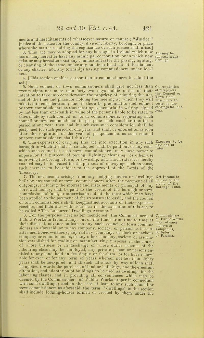 ments and hereditaments of whatsoever nature ov tenure ; Justice, justice of the peace for the county, division, liberty, borough, or place where the matter requiring the cognizance of such justice shall arise.] 3. This act may be adopted for any borough in Ireland which now „,j^y (,b has or may hereafter have any municipal corporation, or in which now adopted in any exist or may hereafter exist any commissioners for the paving, lighting, Boi-ougb. or cleansing of the same, under any public or local act of Parliament or any charter, and any townships having commissioners under local acts. 4. [This section enables corporation or commissioners to adopt the act.] 5. Such council or town commissioners shall give not less than On requisition twenty-eight nor more than forty-two days public notice of their of ratep:iyers intention to take into consideration the propriety of adopting this act, Towif Com- °'' and of the time and place for holding the meeting at which they will missioners to tal^e it into consideration ; and if there be presented to such council postpone pro- or town commissioners at that meeting a memorial in writing, signed ceedings for one by not less than one-tenth in v.ilue of the persons liable to be rated to rates made by such council or town commissioners, i-equesting such council or town commissioners to postpone sucli consideration for a period of one year, then and in sucli case such consideration shall be postponed for such period of one year, and shall be entered on as soon after the expiration of the year of postponement as such council or town commissioners shall think fit. 6. The expenses of carrying this act into execution in any such Expenses to ba borough in which it shall be so adopted shall be paid out of any rates jates'^'  which such council or such town commissioners may have power to impose for the purpose of paving, lighting, cleansing, or otherwise improving the borough, town, or township, and which rates it is hereby enacted may be increased for the purpose of defraying such expense, such increase to be subject to the approval of the Lords of the Treasury. 7. The net income arising from any lodging houses or dwellings Net Income to built by any council or town commissioners after the payment of all P''' '° outgoings, including the interest and instalments of principal of any Borough Fund, borrowed money, shall be paid to the credit of the borough or town commissioners' fund, or otherwise in aid of the rates which may have been applied to the payment of the expenses aforesaid, and the council or town commissioners shall keepjdistinct accounts of their expenses, receipts, and liabilities with reference to the execution of this act, to be called  The Labourers' Dwellings Account. 8. For the purposes hereinafter mentioned, the Commissioners of Commissioners Public Works in Ireland may, out of the funds from time to time at °^ i'ublio Worlts their disposal, advance on loan to any such council or town commis- moneys to'^'^ sioners as aforesaid, or to any company, society, or person as herein- Com].anies, after mentioned—namely, any railway company, or dock or harbour Socieiies, company or commissioners, or any other company, society, or associa- °' tion established for trading or manufacturing inirposes in the course of whose business or in discharge of whose duties persons of the labouring class may be employed, any private person or persons en- titled to any land held in fee-simple or fee-farm, or for lives renew- able for ever, or for any term of years whereof not less than eighty years shall be unexpired ; and all such advances by way of loan shall be applied towards the purchase of land or buildings, and the erection, alteration, and adaptation of buildings to be used as dwellings for the labouring classes, and in providing all conveniences which may be deemed by the Commissioners of Public Works proper in connection with such dwellings; and in the case of loan to any such council or town commissioners as aforesaid, the term  dwellings in this section shall include lodging-houses formed or erected by them under the