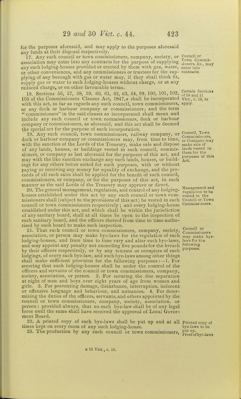 for the purposes aforesaid, and may apply to the purposes aforesaid any funds at their disposal respectively. 17. Any such council or town couamissioners, company, society, or Council or association may enter into any contracts for the purpose of supplying sioners!^&™™miiy any such lodging-houses provided or erected by them with gas, water, enter into ' or other conveniences, and any commissioners or trustees for the sup- contracts, plying of any borough with gas or water may, if they shall think fit, supply gas or water to such lodging-houses without charge, or at any reduced charge, or on other favourable terms. 18. Sections 56, 57, 58, 59, 60, 61, 62, 63, 64, 99, 100, 101, 102, of [olndfn' 103 of the Commissioners Clauses Act, 1847,a shall be incorporated vict., c. 16, to with this act, so far as regards any such council, town commissioners, apply. or any dock or liarbour company or commissioners; and the term  commissioners in the said clauses so incorporated shall mean and include any such council or town commissioners, docic or harbour company or commissioners, as aforesaid, and this act shall be deemed the special act for the purpose of such incorporation. 19. Any such council, town commissioners, i-ailway company, or Council, Town dock or harbour company or commissioners may, from time to time, Company may with the sanction of the Lords of the Treasury, make sale and dispose make sale of of any lands, houses, or buildings vested in such council, commis- lands vested in sioners, or company as last aforesaid for the purposes of this act, and p^r^o^eg of'this may with the like sanction exchange any such lands, houses, or build- ^ct. ings for any others better suited for such purposes, with or without paying or receiving any money for equality of exchange, and the pro- ceeds of all such sales shall be applied for the benefit of such council, commissioners, or company, or for the purposes of this act, in such manner as the said Lords of the Treasury may approve or direct. 20. The general management, regulation, and control of any lodging- regulaii^n to houses established under this act by any such council or town com- vested in the missioners shall (subject to the provisions of this act) be vested in such Council or Town council or town commissioners respectively ; and every lodging-house Commiss oners, established under this act, and which shall be within the jurisdiction of any sanitary board, shall at all times be open to the inspection of such sanitary board, and the officers thereof from time to time autho- rised by such board to make such inspection. 21. That such council or town commissioners, company, society, commissioners association, or person may make bye-laws for the regulati(m of such may mai<e bye- lodging-houses, and from time to time vary and alter such bye-laws, laws for tlie and may appoint any penalty not exceeding five pounds for the breach following by their officers respectively, or by any tenants or occupiers of such P''P°^s*' lodgings, of every such bye-law, and such bye-laws among other things shall make sufficient provision for the following purposes:—1. For securing that such lodging-houses shall be under the control of the officers and servants of the council or town commissioners, company, society, association, or person. 2. For securing the due separation at night of men and boys over eight years of age from women and girls. 3. For preventing damage, disturbance, interruption, indecent or offensive language and behaviour, and nuisances. 4. For deter- mining the duties of the oflBcers, servants, and others appointed by the council or town commissioners, company, society, association, or person : provided always, that no such bye-law shall be of any legal force until the same shall have received the approval of Local Gover- ment Board. 22. A printed copy of such bye-laws shall be put up and at all Printed copy of times kept on every room of any such lodging-house. bye-laws to bo 23. The production by any such council or town commissioners, a 10 Vict., c. 16.