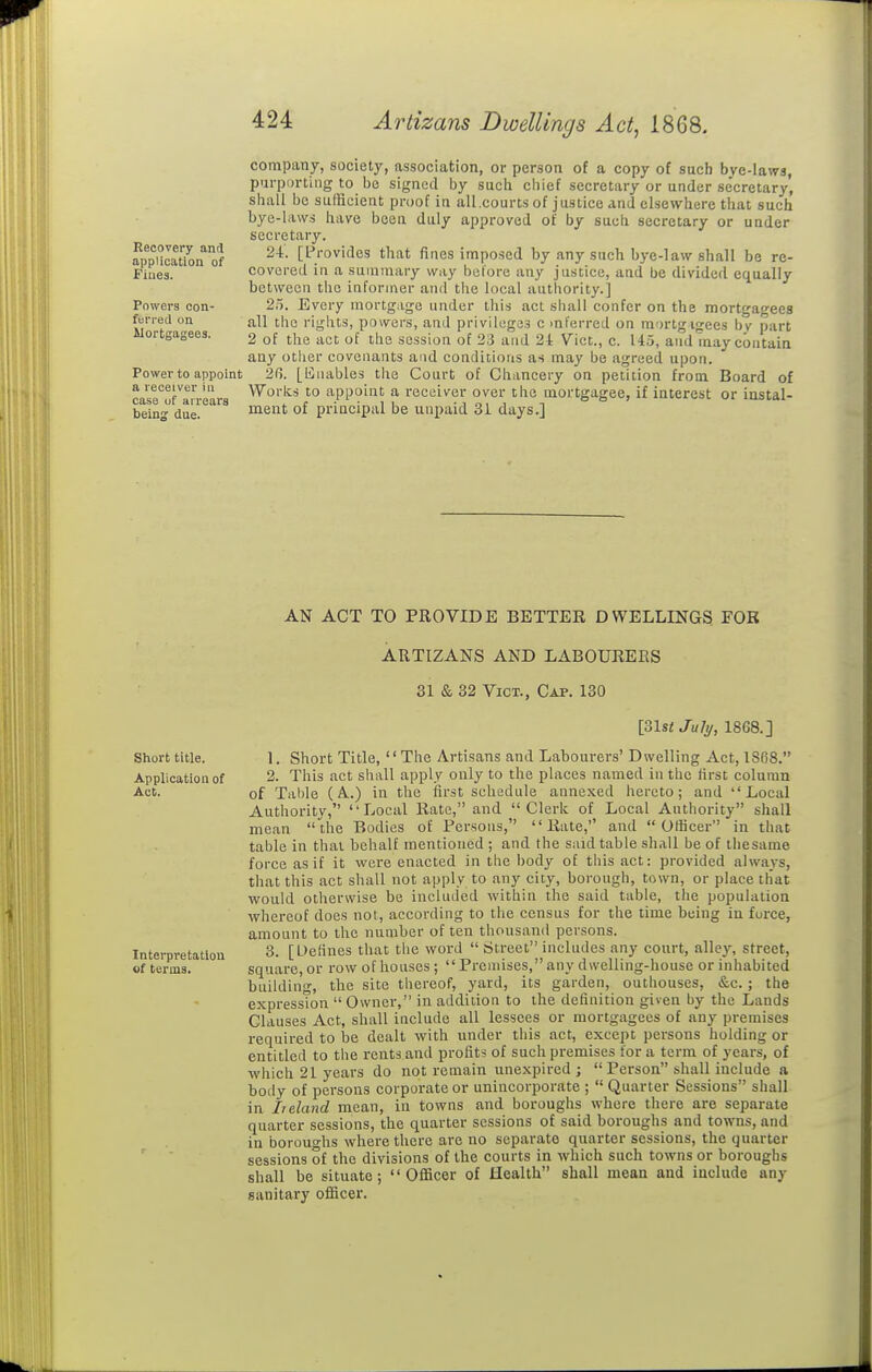 company, society, association, or person of a copy of such bve-laws, purporting to be signed by sucli chief secretary or under se'cretary, shall be sulRcient proof in all.courts of justice and elsewhere that such bye-laws have been duly approved of by such secretary or under secretary. 24. [Provides that fines imposed by any such bye-law shall be re- covered in a summary way before any justice, and be divided equally between the informer and the local authority.] 25. Every mortgage under this act shall confer on the mortgagees all the rights, powers, and privileges c inferred on mortgagees bv part 2 of the act of the session of 23 and 21: Vict., c. 145, and may contain any other covenants and conditions as may be agreed upon. 2f5. [liiiables the Court of Chancery on petition from Board of cast^^ran-ears ^^'^'''^^ }° appoint a receiver over the mortgagee, if interest or instal- beins due. Recovery and application of Fines. Powers oon- fun-ed on Mortgagees. Power to appoint meut of principal be unpaid 31 days.] AN ACT TO PROVIDE BETTER DWELLINGS FOB ARTIZANS AND LABOURERS 31 & 32 Vict., Cap. 130 Short title. Application of Act. Interpretation of terms. [31st JuJy, 1868.] 1. Short Title, The Artisans and Labourers' Dwelling Act, 1868. 2. This act shall apply only to the places named in the first column of Table (A.) in the first schedule annexed hereto; and Local Authority, Local Rate, and Clerk of Local Authority shall mean the Bodies of Persons, Rate, and Officer in that table in that behalf mentioned ; and the said table shall be of tliesame force as if it were enacted in the body of this act: provided always, that this act shall not apply to any city, borough, town, or place that would otherwise be included within the said table, the population whereof does not, according to the census for the time being in force, amount to the number of ten thousand persons. 3. [Defines that the word  citreet includes any court, alley, street, square, or row of houses; Premises, any dwelling-house or inhabited building, the site thereof, yard, its garden, outhouses, &c.; the expression  Owner, in addition to the definition given by the Lands Clauses Act, shall include all lessees or mortgagees of any premises required to be dealt with under this act, except persons holding or entitled to the rents and profits of such premises for a term of years, of which 21 years do not remain unexpired;  Person shall include a body of persons corporate or unincorporate ;  Quarter Sessions shall in Ireland mean, in towns and boroughs where there are separate quarter sessions, the quarter sessions of said boroughs and towns, and in boroughs where there are no separate quarter sessions, the quarter sessions of the divisions of the courts in which such towns or boroughs shall be situate;  OflScer of Health shall mean and include any sanitary ofiScer.