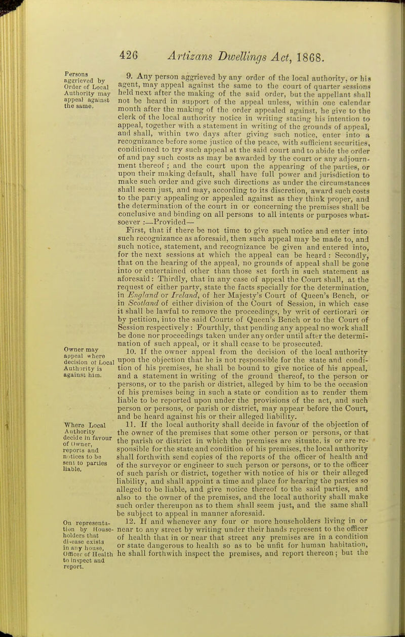 Persons ngKL'ievod by Order of Lociil Authority miiy appeal against the same. Owner may appeal where decision ot Local Authority is against him. Where Local Authority decide in fayour of i)\vner, reports and notices to be sent to parties liable. On representa- tion by House- holders that disease exists in any house, Omcei- of Health to inspect and report. 9. Any person aggrieved by any order of the local authority, or his agent, may appeal against the same to the court of quarter sessions held next after the making of the siiid order, but the appellant shall not be heard in support of the appeal unless, within one calendar month after the making of the order appealed against, he (.'ive to the clerk of the local authority notice in writing stating his intention to appeal, together with a statement in writing of the grounds of appeal, and shall, within two days after giving such notice, enter into a recognizance before some jtistice of the peace, with sufficient securities, conditioned to try such appeal at the said court and to abide the order of and pay such costs as may be awarded by the court or an}' adjourn- ment thereof; and the court upon the appearing of the parties, or upon their making default, shall have full power and jurisdiction to make such order and give such directions as under the circumstances shall seem just, and may, according to its discretion, award such costs to the pariy appealing or appealed against as they think proper, and the determination of the court in or concerning the premises shall be conclusive and binding on all persons to all intents or purposes what- soever :—Pi-ovided— First, that if there be not time to give such notice and enter into such recognizance as aforesaid, then such appeal may be made to, and such notice, statement, and recognizance be given and entered into, for the next sessions at which the appeal can be heard : Secondly, that on the hearing of the appeal, no grounds of appeal shall be gone into or entertained other than those set forth in such statement as aforesaid: Thirdly, that in any case of appeal the Court shall, at the request of either party, state the facts specially for the determination, in England or Ireland, of her Majesty's Court of Queen's Bench, or in Scotland of either division of the Court of Session, in which case it shall be lawful to remove the proceedings, by writ of certiorari or by petition, into the said Courts of Queen's Bench or to the Court of Session respectively: Fourthly, that pending any appeal no work shall be done nor proceedings taken under any order until after the determi- nation of such appeal, or it shall cease to be prosecuted. 10. If the owner appeal from the decision of the local authority upon the objection that he is not responsible for the state and condi- tion of his premises, he shall be bound to give notice of his appeal, and a statement in writing of the ground thereof, to the person or persons, or to the parish or district, alleged by him to be the occasion of his premises being in such a state or condition as to render them liable to be reported upon under the provisions of the act, and such person or persons, or parish or district, may appear before the Court, and be heard against his or their alleged liability. 11. If the local authority shall decide in favour of the objection of the owner of the premises that some other person or persons, or that the parish or district in which the premises are situate, is or are re- sponsiijle for the state and condition of his premises, the local authority shall forthwith send copies of the reports of the officer of health and of the surveyor or engineer to such person or persons, or to the officer of such parish or district, together with notice of his or their alleged liability, and shall appoint a time and place for hearing the parties so alleged to be liable, and give notice thereof to the said parties, and also to the owner of the premises, and the local authority shall make such order thereupon as to them shall seem just, and the same shall be subject to appeal in manner aforesaid. 12. If and whenever any four or more householders living in or near to any street by writing under their hands represent to the officer of health that in or near tliat street any premises are in a condition or state dangerous to health so as to be unfit for human habitation, he shall forthwith inspect the premises, and report thereon; but the