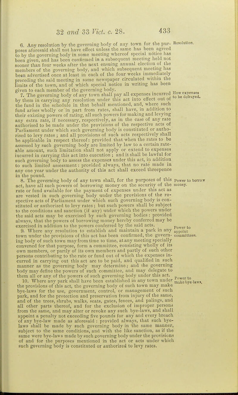 6 Any resolution by the governing body of any town for the pur- Resolution, poses aforesaid shall not have effect unless the same has been agreed to by the governing body in some meeting whereof special notice has been given, and has been confirmed in a subsequent meeting held not sooner than four weeks after the next ensuing annual election of the members of the governing body, and which subsequent meetmg has been advertised once at least in each of the four weeks immediately preceding the said meeting in some newspaper circulated witliin the limits of the town, and of which special notice in writing has been given to each member of the governing body. 7. The governing body of any town shall pay all expenses incurred by them in carrying any resolution nnder this act into effect out of the fund in the schedule in that behalf mentioned, and, where such fund arises wholly or in part from rates, shall have, in addition to their existing powers of rating, all such powers for making and levying any extra rate, if necessary, respectively, as in the case of any rate authorised to be made under the provisions of the respective acts of Parliament under which such governing body is constituted or autho- rised to levy rates ; and all provisions of such acts respectively shall be applicable in respect thereof: provided that when the rates to be assessed by such governing body are limited by law to a certain rate- able amount, such limitation shall not apply or extend to expenses incurred in carrying this act into execution ; and it shall be lawful for such governing body to assess the expenses under this act, in addition to such limited assessment: provided always, that no rate made in any one year under the authority of this act shall exceed threepence in the pound. 8. The governing body of any town shall, for the purposes of this power to borrow act, have all such powers of borrowing money on the security of the money. rate or fund available for the payment of expenses under this act as are vested in such governing body under the provisions of the re- spective acts of Parliament under which such governing body is con- stituted or authorized to levy rates ; but such powers shall be subject to the conditions and sanction (if any) under which the powei-s under the said acts may be exercised by such governing bodies : provided always, that the powers of borrowing money hereby conferred may be exercised in addition to the powers conferred by the said acts. power to 9. Where any resolution to establish and maintain a park in any appoint town nnder the provisions of this act has been confirmed, the govern- committees, ing body of such town may from time to time, at any meeting specially convened for that purpose, form a committee, consisting wholly of its own members, or partly of its own members and partly of such other persons contributing to the rate or fund out of which the expenses in- curred in can-ying out this act are to be paid, and qualified in such manner as the governing body may determine; and the governing body may define the powers of such committee, and may delegate to them all or any of the powers of such governing body under this act. , 10. Where any park shall have been established in any town under ^alie bye-laws, the provisions ofthis act, the governing body of such town may make bye-laws for the use, government, control, or management of such park, and for the protection and preservation from injury of the same, and of the trees, shrubs, walks, seats, gates, fences, and palings, and all other parts thereof, and for the exclusion of improper persons from the same, and may alter or revoke any such bye-laws, and shall appoint a penalty not exceeding five pounds for any and every breach of any bye-law made as afore.'iaid : provided always, that such bye- laws shall be made by such governing body in the same manner, subject to the same conditions, and with the like sanction, as if tlie same were bye-laws made by such governing body under the provisions of and for the purposes mentioned in the act or acts under whicli such governing body is constituted or authorized to levy rates.