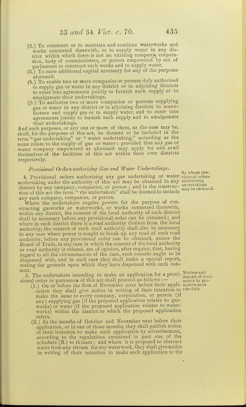 (2.) To construct or to maintain and continue waterworks and works connected therewith, or to supply water in any dis- trict within which there is not an existing companj^ corpora- tion, body of commissioners, or person empowered by act of parliament to construct such works and to supply water. (3.) To raise additional capital necessary for any of the purposes aforesaid. r, • j C4.) To enable two or more companies or persons duly authorised to supply gas or water in any district or in adjoining districts to enter into agreements jointly to furnish such supply or to amalgamate their undertakings. (5.) To authorise two or more companies or persons supplying gas or water in any district or in adjoining districts to manu- facture and supply gas or to supply water, and to enter into agreements jointly to furnish such supply and to amalgamate their undertakings. And such purposes, or any one or more of them, as the case niay be, shall, for the purposes of this act, be deemed to be included in the term  gas undertaking or  water undertaking, according as the same relate to the supply of gas or water : provided that any gas or water company empowered as aforesaid may apply for and avail themselves of the facilities of this act within their own districts respectively. Provisional Orders authorising Gas and Water Undertakings. By whom pro- 4. Provisional orders aiithorising any gas undertaking or water visional ordera undertaking under the authority of this act may be obtained in any 'i^|;horising ^ district by any company, companies, or person ; and in the construe- ^^a/be'obiamtd. tion of this act the term  the undertakers shall be deemed to include any such company, companies, or person. Where the undertakers require powers for the purpose of con- structing gasworks or waterworks, or works connected therewith, within any district, the consent of the local authority of such district shall be necessary before any provisional order can be obtained ; and where in such district there is a road authority distinct from the local authority, the consent of such road authority shall also be necessary in any case where power is sought to break up any road of such road authority, before any provisional order can be obtained, unless the Board of Trade, in any case in which the consent of the local authority or road authority is refused, are of opinion, after inquiry, that, having regard to all the circumstances of the case, such consent ought to be dispensed with, and in such case they shall make a special report, stating the grounds upon which they have dispensed with such con- s!' The undertakers intending to make an application for a provi- ^°pusiToTdocu- sional order in pursuance of this act shall proceed as follows :— _ ments by pro- (1.) On or before the first of November next before their appli- motors as in cation they shall give notice in writing of their intention to schedule, make the same to every company, corporation, or person (if any) supplying gas (if the proposed application relates to gas- works) or water (if the proposed application relates to water- works) within the district to which the proposed application refers. (2.) In the months of October and November next before their application, or in one of those months, they shall publish notice of their intention to make such application by advertisement, according to the regulations contained in part one of the schedule (B.) to th isact; and where it is proposed to abstract water from any stream for any waterwork, they shall give notice in writing of their intention to make such application to the