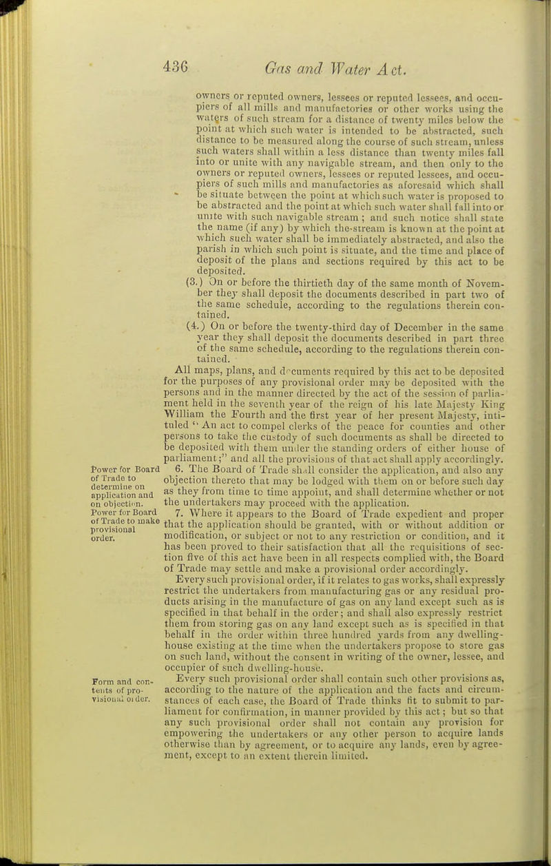owners or reputed owners, lessees or reputed lessees, and occu- piers of all mills and manufactories or other works using the waters of such stream for a distance of twenty miles below the point at which such water is intended to be abstracted, such distance to be measured along the course of such stream, unless such waters shall witiiin a less distance than twenty miles fall into or unite with any navigable stream, and then only to the owners or reputed owners, lessees or reputed lessees, and occu- piers of such mills and manufactories as aforesaid which shall be situate between the point at which such water is proposed to be abstracted and the point at which such water shall fall into or unjte witli such navigable stream ; and such notice shall state the name (if any) by which thc-stream is known at the point at which such water shall be immediately abstracted, and also the parish in which such point is situate, and the time and place of deposit of the plans and sections required by this act to be deposited. (3.) On or before the thirtieth day of the same month of Novem- ber they shall deposit the documents described in part two of the same schedule, according to the regulations therein con- tained. (4.) On or before the twenty-third day of December in the same year they shall deposit the documents described in part three of the same schedule, according to the regulations therein con- tained. All maps, plans, and d-^cuments required by this act to be deposited for the purposes of any provisional order may be deposited with the persons and in the manner directed by the act of the session of parlia- ment held in the seventh year of the reign of his late Majesty King William the Fourth and the first year of her present Majesty, inti- tuled'■ An act to compel clerks of the peace for counties and other persons to take the custody of such documents as shall be directed to be deposited with them umler the standing orders of either house of parliament; and all the provisions of that act shall apply accordingly, tower for Board 6. The Board of Trade shall consider the application, and also any of Trade to objection thereto that may be lodged with ttiem on or before such day application and they Jrom time to time appoint, and shall determine whether or not on objeotifn. the undertakers may proceed with the application. Power for Board 7. Where it appears to the Board of Trade expedient and proper pJ<Jvit\)ul°''''^^ '^'^^'^PP'*'^''^''^ ^^'i''^ without addition or order. modification, or subject or not to any restriction or condition, and it has been proved to their satisfaction that all the requisitions of sec- tion five of this act have been in all respects complied with, the Board of Trade may settle and make a provisional order accordingl}^. Every such provisional order, if it relates to gas works, shall expressly restrict the undertakers from manufacturing gas or any residual pro- ducts arising in the manufacture of gas on any land except such as is specified in that behalf in the order; and shall also expressly restrict them from storing gas on any land except such as is specified in that behalf in the order witiiin three hundred yards from any dwelling- house existing at the time when the undertakers propose to store gas on such land, without the consent in writing of the owner, lessee, and occupier of such dwelling-house. Form and con- Every such provisional order shall contain such other provisions as, tents of pro- according to the nature of the application and the facts and circum- vioioiiiil Older, stances of each case, the Board of Trade thinks fit to submit to par- liament for confirmation, in manner provided by this act; but so that any sucii provisional order sliall not contain any provision for empowering the undertakers or any other person to acquire lands otherwise than by agreement, or to acquire anj' lands, even by agree- ment, except to an extent therein limited.