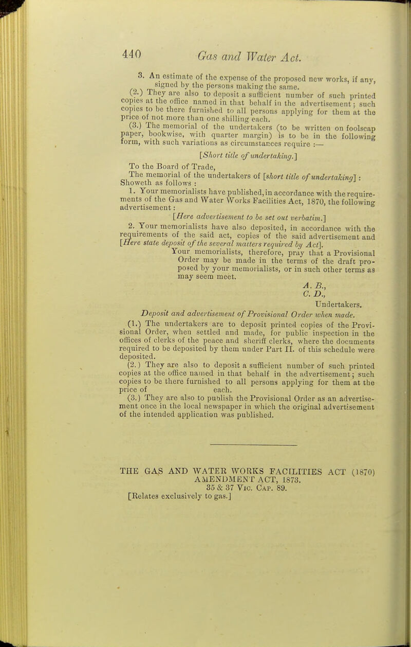 3. An estimate of the expense of the proposed new works, if anv, signed by the persons making the same. (...) They are also to deposit a sufficient number of such printed copies at the office named in that behalf in the advertisement; such copies to be there furnished to all persons applying for them at the price of not more than one shilling each. (3.) The memorial of the undertakers (to be written on foolscap paper, hookwise, with quarter margin) is to be in the following form, with such variations as circumstances require : [Short title of undertaking.] To the Board of Trade, The memorial of the undertakers of [short title of undertalcina] ■ Showeth as follows : ^ 1. Your memorialists have published, in accordance with the require- ments of the Gas and Water Works Facilities Act, 1870, the following advertisement: [Here advertisement to be set out verbatim.] 2. Your memorialists have also deposited, in accordance with the requirements of the said act, copies of the said advertisement and [Here state deposit of the several matters required by Act]. Your memorialists, therefore, pray that a Provisional Order may be made in the terms of the draft pro- posed by your memorialists, or in such other terms as may seem meet. A. B., a D., Undertakers. Deposit and advertisement of Provisional Order when made. (1.) The undertakers are to deposit printed copies of the Provi- sional Order, when settled and made, for public inspection in the offices of clerks of the peace and sheriff clerks, where the documents required to be deposited by them under Part II. of this schedule were deposited. (2.) They are also to deposit a sufficient number of such printed copies at the office named in that behalf in the advertisement; such copies to be there furnished to all persons applying for them at the price of each. (3.) They are also to publish the Provisional Order as an advertise- ment once in the local newspaper in which the original advertisement of the intended application was published. THE GAS AND WATER WORKS FACILITIES ACT (1870) AMENDMENT ACT, 1873. 35 & 37 Vic. Cap. 89. [Relates exclusively to gas.]