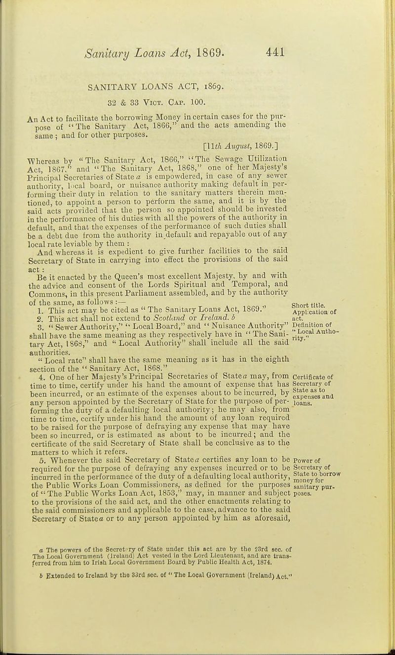 SANITARY LOANS ACT, 1869. 32 & 33 Vict. Cap. 100. An Act to facilitate the borrowing Money in certain cases for tlie pur- pose of Tlie Sanitary Act, 1866, and the acts amending the same ; and for other purposes. [lli/i August, 1869.] Whereas by The Sanitary Act, 1866, The Sewage Utilization Act, 1867, and The Sanitary Act, 1868, one of her Majesty's Principal Secretaries of State a is empowdered, in case of any sewer authority, l-'cal board, or nuisance authority making default in per- forming their duty in relation to the sanitary matters therein men- tioned,°to appoint a person to perform the same, and it is by the said acts provided that the person so appointed should be invested in the performance of his duties with all the powers of the authority in default, and that the expenses of the performance of such duties shall be a debt due from the authority in default and repayable out of any local rate leviable by them : And whereas it is expedient to give further facilities to the said Secretary of State in carrying into effect the provisions of the said act: Be it enacted by the Queen's most excellent Majesty, by and with the advice and consent of the Lords Spiritual and Temporal, and Commons, in this present Parliament assembled, and by the authority of the same, as follows :— g^^^.^ ^.j^^^ 1. This act may be cited as  The Sanitary Loans Act, 1869.' Application of 2. This act shall not extend to Scotland or Ireland, b act. 3.  Sewer Authority,  Local Board, and  Nuisance Authority Definition of shall have the same meaning as they respectively have in  The Sani- ^^jy f, Autho- tary Act, 1868, and  Local Authority shall include all the said authorities.  Local rate shall have the same meaning as it has in the eighth section of the  Sanitary Act, 1868. 4. One of her Majesty's Principal Secretaries of Statea may, from Certificate of time to time, certify under his hand the amount of expense that has Secretary of been incurred, or an estimate of the expenses about to be incurred, by gxp*e„seg'°nei any person appointed by the Secretary of State for the purpose of per- loans, forming the duty of a defaulting local authority ; he may also, from  time to time, certify under his hand the amount of any loan required to be raised for the purpose of defraying any expense that may have been so incurred, or is estimated as about to be incurred; and the certificate of the said Secretary of State shall be conclusive as to the matters to which it refers. 5. Whenever the said Secretary of State a certifies any loan to be power of required for the purpose of defraying any expenses incurred or to be Secretary of incurred in the performance of the duty of a defaulting local authority, ^gney for°°^ the Public Works Loan Commissioners, as defined for the purposes sanitary pur- of The Public Works Loan Act, 1853, may, in manner and subject poses. to the provisions of the said act, and the other enactments relating to the said commissioners and applicable to the case, advance to the said Secretary of State a or to any person appointed by him as aforesaid. a The powers of the Secret-ry of State under this act are by the 23ra see. of The Local Government (Jreland) Act vested in the Lord Lieutenant, and are trans- ferred from him to Irish Local Government Board by Public Health Act, 1874. 6 Extended to Ireland by the 33rd sec. of  The Local Government (Ireland) Act.