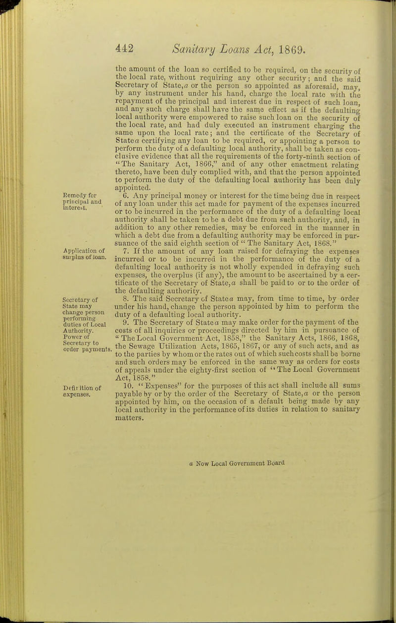 Eemedy for principal and interest. Application of sni-plus of loan. Secretary of State may change person performing duties of Local Authority. Power of Secretai7 to order payment Deflrition of expenses. the amount of the loan so certified to be required, on the security of the local rate, without requiring any other security; and the said Secretary of State,rt or the person so appointed as aforesaid, may, by any instrument under his hand, charge the local rate vnth the repayment of the principal and interest due in respect of such loan, and any such charge shall have the same effect as if the defaulting local authority were empowered to raise such loan on the security of the local rate, and had duly executed an instrument charging the same upon the local rate; and the certificate of the Secretary of State a certifying any loan to be required, or appointing a person to perform the duty of a defaulting local authority, sliall be taken as con- clusive evidence that all the requirements of the forty-ninth section of The Sanitary Act, 1866, and of any other enactment relating thereto, have been duly complied with, and that the person appointed to perform the duty of the defaulting local authority has been duly appointed. 6. Any principal money or interest for the time being due in respect of any loan under this act made for payment of the expenses incurred or to be incurred in the performance of the duty of a defaulting local authority shall be taken to be a debt due from such authority, and, in addition to any other remedies, may be enforced in the manner in which a debt due from a defaulting authority may be enforced in pur- suance of the said eighth section of  The Sanitary Act, 1868. 7. If the amount of any loan raised for defraying the expenses incurred or to be incurred in the performance of the duty of a defaulting local authority is not wholly expended in defraying such expenses, the overplus (if any), the amount to be ascertained by a cer- tiiicate of the Secretary of State, a shall be paid to or to the order of the defaulting authority. 8. The said Secretary of State a may, from time to time, by order under his hand, change the person appointed by him to perform the duty of a defaulting local authority. 9. The Secretary of States may make order for the payment of the costs of all inquiries or proceedings directed by him in pursuance of  The Local Government Act, 1858, the Sanitary Acts, 1866, 1868, , the Sewage Utilization Acts, 1865, 1867, or any of such acts, and as ' to the parties by whom or the rates out of which such costs shall be borae and such orders may be enforced in the same way as orders for costs of appeals under the eighty-first section of The Local Government Act, 1858. 10. Expenses for the purposes of this act shall include all sums payable by or by the order of the Secretai-y of State,a or the person appointed by him, on the occasion of a default being made by any local authority in the performance of its duties in relation to sanitary matters.