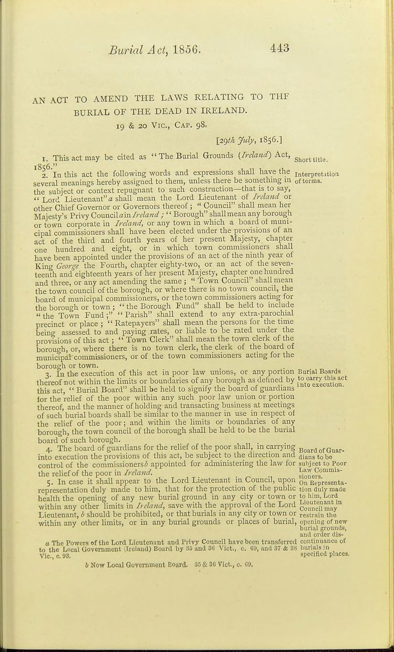 AN ACT TO AMEND THE LAWS RELATING TO THE BURIAL OF THE DEAD IN IRELAND. 19 & 20 Vic, Cap. 98, [2gth July, 1856.] I. This act may be cited as  The Burial Grounds {Ireland) Kzt, 3^^^,^^;^;^ 2 In this act the following words and expressions shall have the interpretation several meanings hereby assigned to them, unless there be somethmg m of terms, the subject or context repugnant to such construction—that is to say,  Lord Lieutenant a shall mean the Lord Lieutenant of Ireland or other Chief Governor or Governors thereof;  Council shall mean her Majesty's Privy CoMiicilam. Ireland ; '' Borough shall mean any borough or town corporate in Ireland, or any town in which a board of muni- cipal commissioners shall have been elected under the provisions of an act of the third and fourth years of her present Majesty, chapter one hundred and eight, or in which town commissioners shall have been appointed under the provisions of an act of the ninth year of King George the Fourth, chapter eighty-two, or an act of the seven- teenth and eighteenth years of her present Majesty, chapter one hundred and three, or any act amending the same ;  Town Council shall mean the town council of the borough, or where there is no town council, the board of municipal commissioners, or the town commissioners acting for the borough or town;  the Borough Fund shall be held to include the Town Fund; Parish shall extend to any extra-parochial precinct or place ;  Ratepayers shall mean the persons for the time being assessed to and paying rates, or liable to be rated under the provisions of this act;  Town Clerk shall mean the town clerk of the borough, or, where there is no town clerk, the clerk of the board of municipal'commissioners, or of the town commissioners acting for the borough or town. 3 In the execution of this act in poor law unions, or any portion Burial Boards thereof not within the limits or boundaries of any borough as defined by =*Xexecution this act,  Burial Board shall be held to signify the board of guardians lor the relief of the poor within any such poor law union or portion thereof, and the manner of holding and transacting business at meetings of such burial boards shall be similar to the manner in use in respect of the relief of the poor; and within the limits or boundaries of any borough, the town council of the borough shall be held to be the burial board of such borough. 4. The board of guardians for the relief of the poor shall, in carrying ggard of Guar- into execution the provisions of this act, be subject to the direction and cHanstobe control of the commissioners(5 appointed for administering the law for subject to Poor the relief of the poor in/r^W. ^one?s°°' 5. In case it shall appear to the Lord Lieutenant m Council, upon RepVesenta- representation duly made to him, that for the protection of the public tion duly made health the opening of any new burial ground in any city or town or to him, Lord within any other limits in Ireland, save with the approval of the Lord council may'' Lieutenant, b should be prohibited, or that burials in any city or town or restrain the within any other limits, or in any burial grounds or places of burial, opening of new burial grounds, and order dis- a The Powers of the Lord Lieutenant and Privy Council have been transferred continuance of to the Local Government (Ireland) Board by 35 and 3« Vict., c. C9, and 37 & 38 burials in Vic, c. 93. specified places. 6 Now Local Government Board. 30 & 3C Vict., c. fi9.