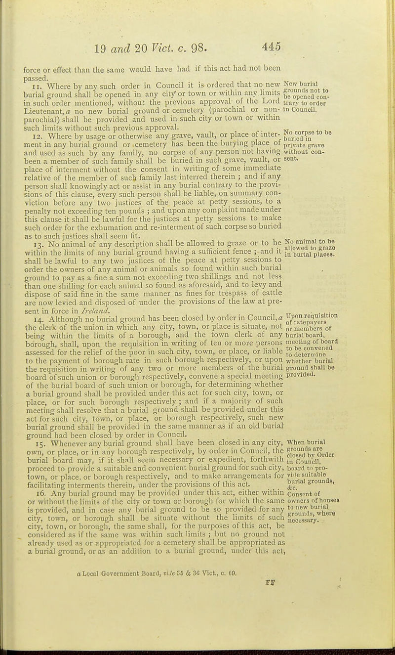 force or effect than the same would have had if this act had not been passed. 11. Where by any such order in Council it is ordered that no new New burial burial ground shall be opened in any cit/ or town or within any limits ge°op in such order mentioned, without the previous approval of the Lord traiy to order Lieutenant, a no new burial ground or cemetery (parochial or non-in Council, parochial) shall be provided and used in such city or town or withm such limits without such previous approval. 12. Where by usage or otherwise any grave, vault, or place of inter- *° ir.ent in any burial ground or cemetery has been the burymg place of private grave and used as such by any family, no corpse of any person not having without con- been a member of such family shall be buried in such grave, vault, or sent, place of interment without the consent in writing of some immediate relative of the member of such family last interred therein ; and if any person shall knowingly act or assist in any burial contrary to the provi- sions of this clause, every such person shall be liable, on summary con- viction before any two justices of the peace at petty sessions, to a penalty not exceeding ten pounds ; and upon any complaint made under this clause it shall be lawful for the justices at petty sessions to make such order for the exhumation and re-interment of such corpse so buried as to such justices shall seem fit. 13. No animal of any description shall be allowed to graze or to be ^^^^e within the limits of any burial ground having a sufficient fence ; and it burial places, shall be lawful to any two justices of the peace at petty sessions to order the owners of any animal or animals so found within such burial ground to pay as a fine a sum not exceeding two shillings and not less than one shilling for each animal so found as aforesaid, and to levy and dispose of said fine in the same manner as fines for trespass of cattle are now levied and disposed of under the provisions of the law at pre- sent in force in Ireland. ■ . ... 14. Although no burial ground has been closed by order in Council, a ^t'^°g^^yerg the clerk of the union in which any city, town, or place is situate, not q,. members of being within the limits of a borough, and the town clerk of any burial board, borough, shall, upon the requisition in writing of ten or more persons meeting of board assessed for the relief of the poor in such city, town, or place, or liable ™ |Jete?rine to the payment of borough rate in such borough respectively, or upon whether burial the requisition in writing of any two or more members of the burial gi-ound shall be board of such union or borough respectively, convene a special meeting provided, of the burial board of such union or borough, for determining whether a burial ground shall be provided under this act for such city, town, or place, or for such borough respectively ; and if a majority of such meeting shall resolve that a burial ground shall be provided under this act for such city, town, or place, or borough respectively, such new burial ground shall be provided in the same manner as if an old burial- ground had been closed by order in Council. 15. Whenever any burial ground shall have been closed in any city, When burial own, or place, or in any borough respectively, by order in Council, the f[og''bv Order burial board may, if it shall seem necessary or expedient, forthwith ;„ council, proceed to provide a suitable and convenient burial ground for such city, board to pro- town, or place, or borough respectively, and to make arrangements for vMe suitable facilitating interments therein, under the provisions of this act. _ ^' 16. Any burial ground may be provided under this act, either within Consent of or without the limits of the city or town or borough for which the same owners of houses is provided, and in case any burial ground to be so provided for any ''J.g,^,!',,|;'^her9 city, town, or borough shall be situate without the limits of such necj^^gjary. city, town, or borough, the same shall, for the purposes of this act, be considered as if the same was within such limits ; Init no ground not already used as or appropriated for a cemetery shall be appropriated as a burial ground, or as an addition to a burial ground, under this act, a Local Government Board, vi.le 36 & ZG Vict, c. CO.