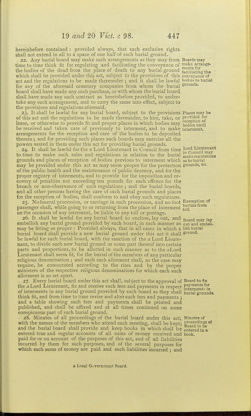 hereinbefore contained : provided always, that such exclusive rights shall not extend in all to a space of one half of such burial ground. 22. Any burial board may make such arrangements as they may from Boards may- time to time think fit for regulating and facilitating tlie conveyance of JfJ^'^? arrange- the bodies of the dead from the place of death to any burial ground J^ciiitati'ng the which shall be provided under this act, subject to the provisions of this conveyance of act and the regulations to be made thereunder ; and it shall be lawful bodiea to burial for any of the aforesaid cemetery companies from whom the burial erounds. board shall have made any such purchase, or with whom the burial board shall have made any such contract as hereinbefore provided, to under- take any such airangement, and to carry the same into effect, subject to the provisions and regulations aforesaid. 23. It shall be lavvful for any burial board, subject to the provisions Places may be of this act and the regulations to be made thereunder, to hire, take, or provided for lease, or otherwise to provide fit and proper places in which bodies may bo'a^s'until be received and taken care of previously to interment, and to make iuterment, arrangements for the reception and care of the bodies to be deposited therein; and for providing such places such boards may exercise all the powers vested in them under this act for providing burial grounds. 24. It shall be lawful for the a Lord Lieutenant in Council from time •''^c'^ ^jcu^ma^* to time to make such rules and regulations in relation to the burial }^al<eregulatioiis grounds and places of reception of bodies previous to interment vi^hich as to burial may be provided under this act as may seem proper for the protection grounds, &o. of the public health and the maintenance of public decency, and for the proper registry of interments, and to provide (or the imposition and re- covery of penalties not exceeding ten pounds for each offence for the breach or non-observance of such regulations ; and the burial boards, and aU other persons having the care of such burial grounds and places for the reception of bodies, shall conform to and obey such regulations. 25. Nofuneral procession, or carriage in such procession, and no foot Exemption of passenger shall, while going to or returning from the place of interment tou''''^ ^^'^ on the occasion of any interment, be liable to any toll or pontage. 26. It shall be lawful for any burial board to enclose, lay out, and B^ard may lay embellish any burial ground provided by such board, in such manner as out and embel- may be fitting or proper : Provided always, that in all cases in which a lish burial burial board shall provide a new burial ground under this act it shall g''0'i°^- be lawful for such burial board, with the sanction of the a Lord Lieute- nant, to divide such new burial ground or some part thereof into certain parts and proportions, to be allotted in such manner as to the aLord Lieutenant shall seem fit, for the burial of the members of any particular religious denomination ; and each such allotment shall, as the case may require, be consecrated according to the rites and by the proper ministers of the respective religious denominations for which each such allotment is so set apart. 27. Every burial board under this act shall, subject to the approval of Board to fix the a Lord Lieutenant, fix and receive such fees and payments in respect i5ftennen1i^*in of interments in any burial ground provided by such board as they shall buriaTgrouuds. think fit, and from lime to time revise and alter such fees and payments ; and a table showing such fees and payments shall be printed and published, and shall be affixed and at all times continued on some conspicuous part of such burial ground. 28. Minutes of all proceedings of the burial board under this act. Minutes of with the names of the members who attend each meeting, shall be kept; r™ceedings of and the burial board shall provide and keep books in which shall be entered^ina entered true and regular accounts of all sums of money received and book, paid for or on account of the purposes of this act, and of all liabilities incurred by them for such purposes, and of the several purposes for which such sums of money are paid and such liabilities incurred ; and