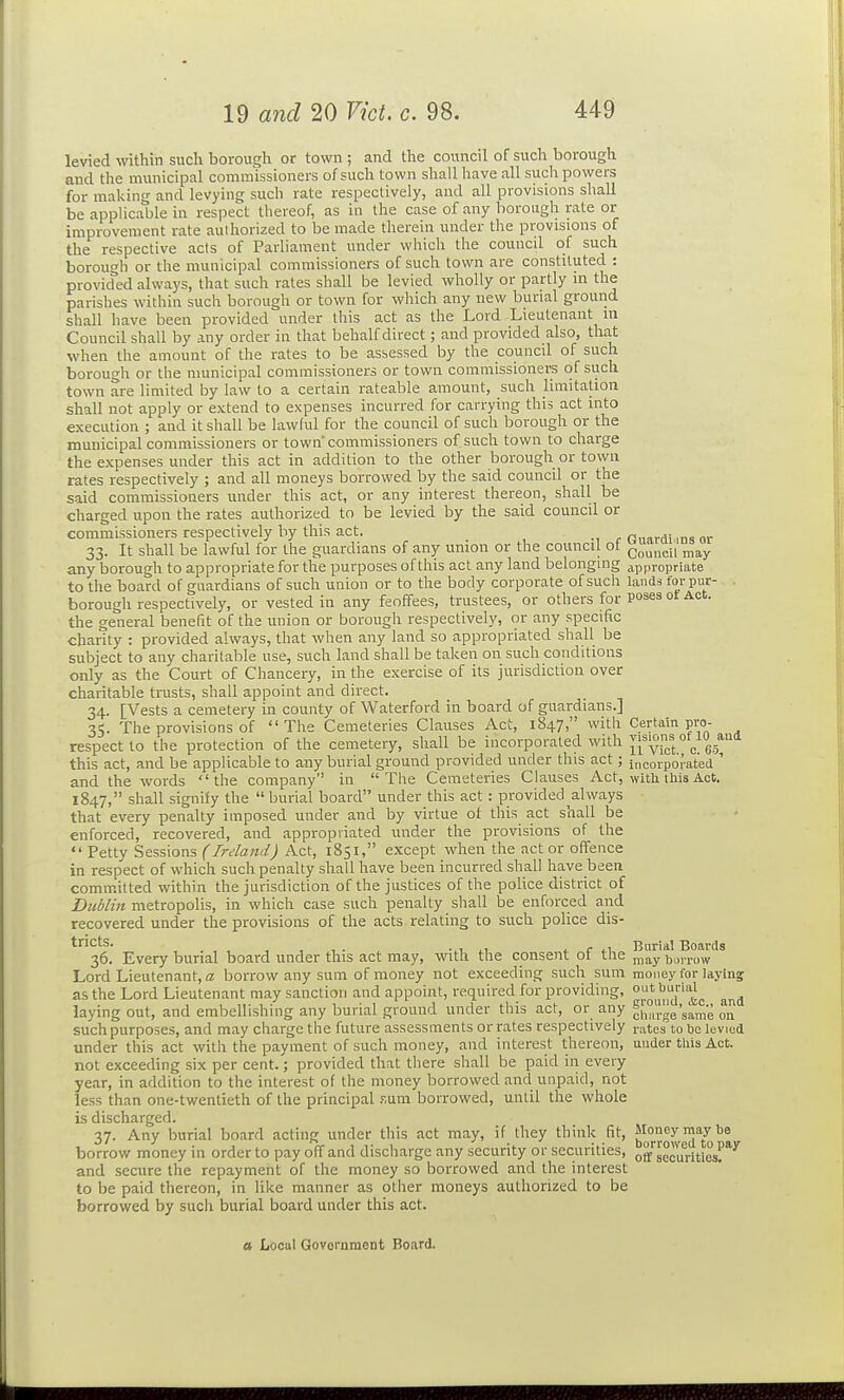 levied wthin such borough or town ; and the council of such borough and the municipal commissioners of such town shall have all such powers for mailing and levying such rate respectively, and all provisions shall be applicable in respect thereof, as in the case of any borough rate or improvement rate authorized to be made therein under the provisions of the respective acts of Parliament under which the council of such borough or the municipal commissioners of such town are constituted : provided always, that such rates shall be levied wholly or partly in the parishes within such borough or town for which any new bunal ground shall have been provided under this act as the Lord Lieutenant in Council shall by any order in that behalf direct; and provided also, that when the amount of the rates to be assessed by the council of such borough or the municipal commissioners or town commissioners of such town are limited by law to a certain rateable amount, such limitation shall not apply or extend to expenses incurred for carrying this act into execution ; and it shall be lawful for the council of such borough or the municipal commissioners or town'commissioners of such town to charge the expenses under this act in addition to the other borough or town rates respectively ; and all moneys borrowed by the said council or the said commissioners under this act, or any interest thereon, shall be charged upon the rates authorized to be levied by the said council or commissioners respectively by this act. _ Omrdi ms or 33. It shall be lawful for the guardians of any union or the council of g^'^^^, any borough to appropriate for the purposes of this act any land belonging appropriate to the board of guardians of such union or to the body corporate of such lands for pur- . borough respectively, or vested in any feoffees, trustees, or others for Poses ot Act. the general benefit of the union or borough respectively, or any specific charity : provided always, that when any land so appropriated shall be subject to any charitable use, such land shall be taken on such conditions only as the Court of Chancery, in the exercise of its jurisdiction over charitable trusts, shall appoint and direct. 34. [Vests a cemetery in county of Waterford in board of guardians.] 35. The provisions of The Cemeteries Clauses Act, 1847, with Certain pro- respect to the protection of the cemetery, shall be incorporated with li'vu:' c 65^ this act, and be applicable to any burial ground provided under this act; incorporat'ea ' and the words the company in The Cemeteries Clauses Act, witli tliis Act. 1847, shall signify the burial board under this act: provided ^always that every penalty imposed under and by virtue ot this act shall be enforced, recovered, and appropriated under the provisions of the  Petty Sessions (Ireland) Act, 1851, except when the act or offence in respect of which such penalty shall have been incurred shall have been committed within the jurisdiction of the justices of the police district of Dublin metropolis, in which case such penalty shall be enforced and recovered under the provisions of the acts relating to such police dis- tricts. ^, r ^1 Burial Boards 36. Every burial board under this act may, with the consent ot the ^^y bui-row Lord Lieutenant, a borrow any sum of money not exceeding such sum money for laying as the Lord Lieutenant may sanction and appoint, required for providing, ^J^^Jj^j'•^j. laying out, and embellishing any burial ground under this act, or any ^{°,i.l!e'same on such purposes, and may charge the future assessments or rates respectively ratesto be levied under this act with the payment of such money, and interest thereon, under tliis Act. not exceeding six per cent.; provided that there shall be paid in every year, in addition to the interest of the money borrowed and unpaid, not less than one-twentieth of the principal .'-.um borrowed, until the whole is discharged. 37. Any burial board acting under this act may, if they think fit, Money may be borrow money in order to pay off and discharge any security or securities, off securities'^ and secure the repayment of the money so borrowed and the interest to be paid thereon, in like manner as other moneys authorized to be borrowed by such burial board under this act.
